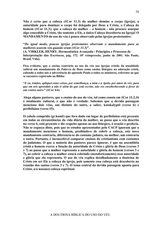 38

Não é certo que a cabeça (1Cor 11.3) da mulher domine o corpo (igreja), a
autoridade para dominar o corpo foi delegada por Deus a Cristo, o Cabeça do
homem (1Cor 11.3); que a cabeça da mulher – o homem - não procure usurpar
algo concedido a Cristo, tão somente a Ele, a única Cabeça descoberta na Igreja! O
MANDAMENTO do uso do véu é pouco observado pelas igrejas protestantes:

“De igual modo, poucas igrejas protestantes observam o mandamento para as
mulheres usarem véu quando oram (1Cor 11.5)”.
(A. VIRKLER, HENRY. Hermenêutica Avançada - Princípios e Processos de
Interpretação das Escrituras, pág. 172. 10ª reimpressão, junho de 2001. São Paulo,
Brasil. Vida).

Fica evidente, que o ensino contrário ao uso do véu nas igrejas cristãs da atualidade
subtrai um mandamento da Palavra de Deus como ensino litúrgico na adoração cristã,
cabendo a todos nós a advertência do apóstolo Paulo a todos os ministros, referente ao que
se encontra registrado na Bíblia:

“E eu, irmãos, apliquei estas coisas, por semelhança, a mim e a Apolo, por amor de vós; para
que em nós aprendais a não ir além do que está escrito, não vos ensoberbecendo a favor de
um contra outro.” (1Cor 4.6).

Alega alguns pastores, que o ensino do uso do véu, tal como consta em 1Cor 11.2,16
é totalmente cultural, o que não é verdade. Sabemos que a devida passagem
menciona dois véus, um distinto do outro, a saber, katakalyptõ (verso 6) e
peribólaion (verso 15).

O cabelo comprido (gr.komê) que fora dado em lugar de peribólaion está presente
em todas as circunstâncias da vida diária da mulher, ao passo que o véu descrito
no verso 6, está presente e diz respeito apenas ao uso litúrgico, à oração e profecia.
Não se esqueça disto, pois que os estudos apresentados pelo CACP ignoram que o
mandamento menciona o homem, proibindo-o de cobrir a cabeça, este novo
mandamento contraria, diferencia-se do costume judaico, ou melhor, um contraria
o outro. Portanto, é inconcebível comparar ensinos do cristianismo com costumes
do judaísmo. O que a maioria dos pastores parece ignorar, é que na assembléia
cristã o homem exerce a função da autoridade de Cristo e glória de Deus (versos 3
e 7) ao passo que a mulher representa a autoridade e glória do homem (versos 3 e
7), ao cobrir a cabeça a mulher estará cobrindo (metaforicamente) essa autoridade
e glória que ela representa. O uso do véu explica detalhadamente a doutrina de
Cristo em ser Ele a cabeça da igreja, pois somente essa cabeça está descoberta na
reunião dos santos (verso 3 e 7). O tema central da devida passagem aponta para
Cristo, o/a nossa(o) cabeça espiritual.




                     A DOUTRINA BÍBLICA DO USO DO VÉU
 