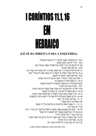 ‫04‬




‫)‪(LÊ-SE DA DIREITA PARA A ESQUERDA‬‬

                       ‫1.11 - ְכוּ בּעקּבוֹ ָי כּ ֲשׁר ַם־אִי הׁלך בּע ְבוֹת ה ָשׁיח:‬
                        ‫ַמּ ִ ַ‬    ‫ל ְ ִ ְ ת ַא ֶ גּ ֲ נ ֵ ְ ְ ִ קּ‬
                                            ‫2.11 - ְ ַל־זׁאת אִי ְשׁ ַח את ֶם‬
                                              ‫ֲנ מ ַ בּ ֶ ְכ‬        ‫וע‬
                ‫א ָי כּי־ְכר ֶם א ִי ַכֹּל ִשׁ ֹר ֶת־הקּ ָלוֹת כּ ֲשׁר מסר ִי ל ֶם:‬
                   ‫א ֶ ָ ַ ְ תּ ָכ‬           ‫זַ ְ תּ ֹ ת בּ ל ְ מ א ַ ַב‬                ‫ֶח‬
                                                          ‫3.11 - אַך ח ֵץ אָֹ ִי שׁתּ ְעוּ‬
                                                             ‫ְ ָ פ נכ ֶ ֵ ד‬
    ‫ִי־ ֹאשׁ ָל־אישׁ ה ָשׁיח ְרֹאשׁ ה ִשּׁה ה ִישׁ ְרֹאשׁ ה ָשׁיח הוּא ה ֱלֹ ִים:‬
       ‫ָא ה‬          ‫ַמּ ִ ַ‬         ‫ָא ָ ָא ו‬                ‫כּ ר כּ ִ ַמּ ִ ַ ו‬
      ‫4 .11 - ָל־ ִיש ֲשׁר ִתפּ ֵל אוֹ ִתַ ֵא ְרֹשׁוֹ מכ ֶה מבֶה הוּא ֶת־רֹאשׁו:‬
                  ‫א‬        ‫ְ ֻסּ ְ ַזּ‬          ‫י ְ נבּ ו‬       ‫כּ א א ֶ י ְ ַלּ‬
                                             ‫5.11 - ְָל־ ִשּׁה ֲשׁר תּתפּ ֵל אוֹ תתַבּא‬
                                               ‫ִ ְנ‬       ‫וכ א ָ א ֶ ִ ְ ַ לּ‬
                     ‫ְרֹאשׁהּ ָוּע מבָה ִיא ֶת־רֹאשׁהּ ַַן בֶּה ִיא ְמוֹ מֻלּ ָה:‬
                       ‫ָ יע ָ ז ה כּ ְ ג ָ ח‬                   ‫ו ָ פ ַ ְ ַזּ ה א‬
                                                ‫6 .11 – ִי ה ִשּה ִם־לֹא תתכּ ֶה ַם‬
                                                  ‫ִ ְ ַסּ גּ‬          ‫כּ ָא ָ א‬
                         ‫תּתַלּח ְ ִם־בָּיוֹן הוּא ל ִשּׁה להכּ ֵם אוֹ להתַלּח תּתכּ ֶה:‬
                           ‫ְ ִ ְ גֵּ ַ ִ ְ ַסּ‬      ‫ָא ָ ְ ִ ָס‬            ‫ִ ְ גּ ַ ַ וא זּ‬
                                                       ‫7.11 - ְה ִישׁ ֵיֶנּוּ חָב ל ַסּוֹת‬
                                                           ‫ו ָ א א נ ַ יּ ְכ‬
             ‫ֶת־רֹאשׁוֹ ִי הוּא צ ֶם ֱלֹ ִים וּ ְבוֹדוֹ א ָל ה ִשּׁה ִיא ְבוֹד ה ִישׁ:‬
                ‫ֲב ָא ָ ה כּ ָא‬                     ‫ֶל א ה כ‬               ‫כּ‬           ‫א‬
                           ‫8 .11 - ִי ִם־ה ִשּׁה ִן־ה ִישׁ ִי ֵין־ה ִישׁ ִן־ה ִשּה:‬
                              ‫כּ א ָא ָ מ ָא כּ א ָא מ ָא ָ‬
             ‫9 .11 – ַם לֹאִב ָא ה ִשׁ בּ ֲבוּר ה ִשּׁה ִי ִם־ה ִשּׁה בּ ֲבוּר ה ִישׁ:‬
                ‫ָא‬       ‫ָא ָ כּ א ָא ָ ַע‬                ‫נְר ָא ע‬              ‫גּ‬
        ‫01 .11 - ַל־ ֵן ה ִשּׁה חֶֶתל ְיוֹת־ ָהּ כּ ָה ַל־רֹאשׁהּ ֲַבוּר המּ ְאָ ִים:‬
            ‫ַ ַל כ‬        ‫ָ בּ‬          ‫ע כּ ָ א ָ ַ יּב ִ ה ל ִ פּ ע‬
                                                    ‫11 .11 − א ָל ֵין ה ִישׁ ְלֹ ִשּׁה‬
                                                      ‫ֲב א ָא בּ א ָ‬
                                                         ‫ְ ֵין ה ִשּׁה בּלֹא ִישׁ ָאָדוֹן:‬
                                                                ‫א בּ‬            ‫וא ָ א ָ‬
                  ‫21 .11 − ִי כּ ֲשׁר ה ִשּׁה ִן־ה ִישׁ ֵן גּם־ה ִישׁ ַל־ְֵי ה ִשּה‬
                    ‫ָ א ע יד ָ א ָ‬             ‫כּ ַא ֶ ָ א ָ מ ָ א כּ‬
                                                                   ‫ְָל־זֹאת מ ֱלֹ ִים:‬
                                                                      ‫ֵא ה‬           ‫וכ‬
  ‫31 .11 - שׁפטוּ־ָא בַ ְשׁ ֶם הָאָה ל ִשּׁה להתפּ ֵל ֶל־ה ֱלֹ ִים בִּלּוּי רֹאשׁ:‬
              ‫נ ְ נפ ְ כ ֲ נ ֲ ו ְ א ָ ְ ִ ְ ַ לּ א ָ א ה ג‬                   ‫ִ‬
                        ‫41.11-אוֹ ֲלֹא ַם־הטּ ַע בּע ְמוֹ ְל ֵד את ֶם ִי ִישׁ ֲשׁר‬
                          ‫ה ג ַ ֶ ב ְ ַצ יַמּ ֶ ְ כ כּ א א ֶ‬
                                                ‫ְַ ֵל פּ ַע שׂ ַר רֹאשׁוֹ חר ָה ִיא לוֹ:‬
                                                       ‫ֶ ְפּ ה‬             ‫יגדּ ֶ ר ְ ע‬
      ‫51.11 - א ָל ה ִשׁה ִי תַ ֵל שׂע ָהּ פּ ֵר הוּא ָהּ ִי־ִ ַן ָהּ ַשּׂ ָר לצִיף:‬
          ‫ל כּ נתּ ל ה ֵ ע ְ ָ נ‬                ‫ֲ ב ָ א ָ כּ ְ גדּ ַ ְ ר ְ א‬
                                                     ‫61 .11 - ְ ִם־ַ ְשֹׁב ִיש לער ֵר‬
                                                      ‫א ְ ַ ְע‬         ‫וא יח‬
                                    ‫ע ֵינוּ ֵין ָנוּ מְ ָג כֶּה ְלֹא לק ִלּוּת ה ֱלֹ ִים‬
                                       ‫ָא ה‬         ‫ִ ְה‬       ‫ָ ל א ל ִ נה ָ ז ו‬
         ‫‪A DOUTRINA BÍBLICA DO USO DO VÉU‬‬
 