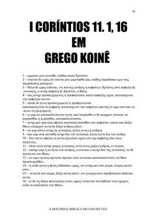 41




    I CORÍNTIOS 11. 1, 16
            EM
       GREGO KOINÊ
1 − µιµηται µου γινεσθε, καθως καγω Χριστου.
2 − επαινω δε υµας οτι παντα µου µεµνησθε και, καθως παρεδωκα υµιν τας
παραδοσεις κατεχετε.
3 − θελω δε υµας ειδεναι, οτι παντος ανδρος η κεφαλη ο Χριστος εστι κεφαλη δε
 γυναικος, ο ανηρ κεφαλη δε Χριστου, ο Θεος..
4 − πας ανηρ προσευχοµενος η προφητευων, κατα κεφαλης εχων, καταισχυνει
την κεφαλην αυτου.
5 − πασα δε γυνη προσευχοµενη η προφητυουσα
ακατακαλυπτω τη κεφαλη, καταισχυνει την κεφαλην εαυτης εν γαρ εστι και το
 αυτο τη εξυρηµενη.
6 − ει γαρ ου κατακαλυπτεται γυνη, και κειρασθο ει δε αισχρον γυναικι το
κειρασθαι η ξυρασθαι, κατακαλυπτεστω.
7 − ανηρ µεν γαρ ουκ οφειλει κατακαλυπτεσθαι την κεφαλην, εικων και δοξα
Θεου υπαρχων γυνη δε δοξα ανδρος εστιν.
8 − ου γαρ εστιν ανηρ εκ γυναικος, αλλα γυνη εξ ανδρος
9 − και γαρ ουκ εκτισθη ανηρ δια την γυναικα, αλλα γυνη δια τον ανδρα
10 − δια τουτο οφειλει η γυνη εξουσιαν εχειν επι της κεφαλης δια τους
αγγελους..
11 − πλην ουτε ανηρ χωρις γυναικος, ουτε γυνη χωρις ανδρος, εν κυριω.
12 − ωσπερ γαρ η γυνη εκ του ανδρος, ουτω και ο ανηρ δια της γυναικος, τα δε
παντα εκ του Θεου.
13 − εν υµιν αυτοις κρινατε πρεπον εστι γυναικα ακατακαλυπτον τω Θεω
προσευχεσθαι ;
14 − η ουδε αυτη η φυσις διδασκει υµας, οτι ανηρ µεν εαν κοµα, ατιµια αυτω
εστι;
15 − γυνη δε εαν κοµα, δοξα αυτη εστιν. οτι η κοµη αντι περιβολαιου δεδοται
αυτη.
16 − ει δε τις δοκει φιλονεικος ειναι, ηµεις τοιαυτην συνηθειαν ουκ εχοµεν,
ουδε αι εκκλησιαι του Θεου.




                 A DOUTRINA BÍBLICA DO USO DO VÉU
 
