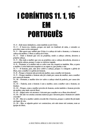 42




     I CORÍNTIOS 11. 1, 16
             EM
         PORTUGUÊS
11. 1 – Sede meus imitadores, como também eu de Cristo.
11. 2 – E louvo-vos, irmãos, porque em tudo vos lembrais de mim, e retendes os
preceitos como vo-los entreguei.
11. 3 – Mas quero que saibais que Cristo é a cabeça de todo o homem, e o homem a
cabeça da mulher; e Deus a cabeça de Cristo.
11. 4 – Todo o homem que ora ou profetiza, tendo a cabeça coberta, desonra a
própria cabeça.
11. 5 - Mas toda a mulher que ora ou profetiza com a cabeça descoberta, desonra a
sua própria cabeça, porque é como se estivesse rapada.
11. 6 – Portanto, se a mulher não se cobre com véu, tosquie-se também. Mas, se para
a mulher é coisa indecente tosquiar-se ou rapar-se, que ponha o véu.
11. 7 – O homem, pois, não deve cobrir a cabeça, porque é a imagem e glória de
Deus, mas a mulher é a glória do homem.
11. 8 – Porque o homem não provém da mulher, mas a mulher do homem.
11. 9 – Porque também o homem não foi criado por causa da mulher, mas a mulher
por causa do homem.
11. 10 – Portanto, a mulher deve ter sobre a cabeça sinal de poderio, por causa dos
anjos.
11. 11 – Todavia, nem o homem é sem a mulher, nem a mulher sem o homem, no
Senhor.
11. 12 – Porque, como a mulher provém do homem, assim também o homem provém
da mulher, mas tudo vem de Deus.
11. 13 – Julgai entre vós mesmos: é decente que a mulher ore a Deus descoberta?
11. 14 – Ou não vos ensina a mesma natureza que é desonra para o homem ter cabelo
crescido?
11. 15 – Mas ter a mulher cabelo crescido lhe é honroso, porque o cabelo lhe foi dado
em lugar de véu.
11. 16 – Mas, se alguém quiser ser contencioso, nós não temos tal costume, nem as
igrejas de Deus.




                   A DOUTRINA BÍBLICA DO USO DO VÉU
 