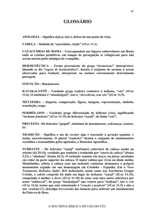 45


                              GLOSSÁRIO


APOLOGIA – Significa defesa, isto é, defesa de um ponto de vista.

CABEÇA – Símbolo de “autoridade, chefia” (1Cor 11.3).

CATACUMBAS DE ROMA – Correspondem aos lugares subterrâneos em Roma
onde os cristãos primitivos, em tempos de perseguição se refugiavam para não
serem mortos pelos inimigos do evangelho.

HERMENÊUTICA – Termo proveniente do grego “hermeneuo” (interpretar).
Quando se diz “regras de hermenêutica”, denota o conjunto de normas a serem
observadas para traduzir, interpretar ou ensinar corretamente determinada
passagem.

INJUNÇÃO - Mandamento.

KATAKALYPTÕ - Vocábulo grego (cobrir) remissivo à kállyma, “véu” (1Cor
11.6). O antônimo é “akatakalyptõ”, isto é, “descoberta, sem véu” (1Cor 11.5).

METÁFORA - Alegoria, comparação, figura, imagem, representação, símbolo,
translação, tropo.

PERIBÓLAION - Vocábulo grego diferenciado de kállyma (véu), significando
“turbante feminino” (1Cor 11.15) do hebraico “tzanif”, do latim “velo”.

PRECEITO - Do hebraico “paqud”, sinônimo de mandamento, ordenança, estatuto,
lei.

TRADIÇÃO – Significa o ato de receber algo e transmitir à geração seguinte, e
assim, sucessivamente. O plural “tradições” denota o conjunto de ensinamentos
recebidos e transmitidos pelos apóstolos, a Doutrina Apostólica.

TURBANTE – Do hebraico “tzanif” (turbante) cobertura de cabeça usada no
oriente (Jó 29.14), vocábulo que também é traduzido por “atavio de cabeça” (Isaias
3.23) e “diadema” (Isaias 62.3). O turbante consiste em lenços ou faixas enrolados
em redor da parte superior da cabeça. O maior rabino que viveu na idade média,
Maimônides, cobria a cabeça com um turbante conforme demonstra o próprio
monumento erguido em sua homenagem em Córdoba - Espanha. Em o Novo
Testamento Hebraico (hebr. Brît haDashah), assim como nas Escrituras Gregas
Cristãs, o cabelo comprido foi dado em lugar de turbante, “tzanif” (1Cor 11.15),
cumprindo à mulher o dever (1Cor 11.10) de estar com uma outra cobertura por
nome “mîtkasseh”, do grego “katakalyptõ” que remete para “kallyma”, isto é, véu
(1Cor 11.6), termo que está relacionado à “oração e profecia” (1Cor 11.5) e não a
um ‘costume’(?), desculpa irreverente dos homens para subtrair um mandamento
da Palavra de Deus.



                   A DOUTRINA BÍBLICA DO USO DO VÉU
 