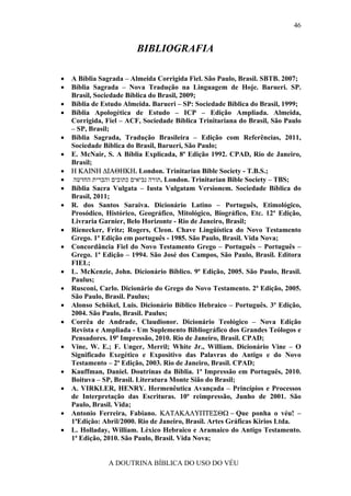 46


                         BIBLIOGRAFIA

•   A Bíblia Sagrada – Almeida Corrigida Fiel. São Paulo, Brasil. SBTB. 2007;
•   Bíblia Sagrada – Nova Tradução na Linguagem de Hoje. Barueri. SP.
    Brasil, Sociedade Bíblica do Brasil, 2009;
•   Bíblia de Estudo Almeida. Barueri – SP: Sociedade Bíblica do Brasil, 1999;
•   Bíblia Apologética de Estudo – ICP – Edição Ampliada. Almeida,
    Corrigida, Fiel – ACF, Sociedade Bíblica Trinitariana do Brasil, São Paulo
    – SP, Brasil;
•   Bíblia Sagrada, Tradução Brasileira – Edição com Referências, 2011,
    Sociedade Bíblica do Brasil, Barueri, São Paulo;
•   E. McNair, S. A Bíblia Explicada, 8ª Edição 1992. CPAD, Rio de Janeiro,
    Brasil;
•   Η ΚΑΙΝΗ ∆ΙΑΘΗΚΗ. London. Trinitarian Bible Society - T.B.S.;
•    ‫ .תורה נביאים כתובים והברית החדשה‬London. Trinitarian Bible Society – TBS;
•   Bíblia Sacra Vulgata – Iusta Vulgatam Versionem. Sociedade Bíblica do
    Brasil, 2011;
•   R. dos Santos Saraiva. Dicionário Latino – Português, Etimológico,
    Prosódico, Histórico, Geográfico, Mitológico, Biográfico, Etc. 12ª Edição,
    Livraria Garnier, Belo Horizonte - Rio de Janeiro, Brasil;
•   Rienecker, Fritz; Rogers, Cleon. Chave Lingüística do Novo Testamento
    Grego. 1ª Edição em português - 1985. São Paulo, Brasil. Vida Nova;
•   Concordância Fiel do Novo Testamento Grego – Português – Português –
    Grego. 1ª Edição – 1994. São José dos Campos, São Paulo, Brasil. Editora
    FIEL;
•   L. McKenzie, John. Dicionário Bíblico. 9ª Edição, 2005. São Paulo, Brasil.
    Paulus;
•   Rusconi, Carlo. Dicionário do Grego do Novo Testamento. 2ª Edição, 2005.
    São Paulo, Brasil. Paulus;
•   Alonso Schökel, Luis. Dicionário Bíblico Hebraico – Português. 3ª Edição,
    2004. São Paulo, Brasil. Paulus;
•   Corrêa de Andrade, Claudionor. Dicionário Teológico – Nova Edição
    Revista e Ampliada - Um Suplemento Bibliográfico dos Grandes Teólogos e
    Pensadores. 19ª Impressão, 2010. Rio de Janeiro, Brasil. CPAD;
•   Vine, W. E.; F. Unger, Merril; White Jr., William. Dicionário Vine – O
    Significado Exegético e Expositivo das Palavras do Antigo e do Novo
    Testamento – 2ª Edição, 2003. Rio de Janeiro, Brasil. CPAD;
•   Kauffman, Daniel. Doutrinas da Bíblia. 1ª Impressão em Português, 2010.
    Boituva – SP, Brasil. Literatura Monte Sião do Brasil;
•   A. VIRKLER, HENRY. Hermenêutica Avançada – Princípios e Processos
    de Interpretação das Escrituras. 10ª reimpressão, Junho de 2001. São
    Paulo, Brasil. Vida;
•   Antonio Ferreira, Fabiano. ΚΑΤΑΚΑΛΥΠΤΕΣΘΩ − Que ponha o véu! –
    1ªEdição: Abril/2000. Rio de Janeiro, Brasil. Artes Gráficas Kirios Ltda.
•   L. Holladay, William. Léxico Hebraico e Aramaico do Antigo Testamento.
    1ª Edição, 2010. São Paulo, Brasil. Vida Nova;


               A DOUTRINA BÍBLICA DO USO DO VÉU
 
