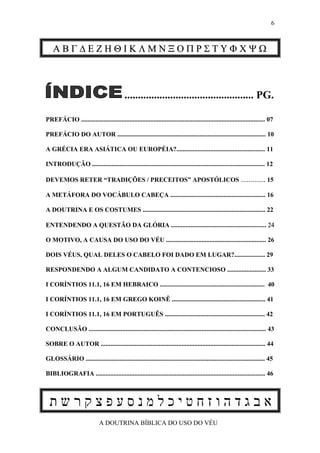 6



    ΑΒΓ∆ΕΖΗΘΙΚΛΜΝΞΟΠΡΣΤΥΦΧΨΩ



                                           ................................................ PG.

PREFÁCIO .................................................................................................................. 07

PREFÁCIO DO AUTOR ............................................................................................ 10

A GRÉCIA ERA ASIÁTICA OU EUROPÉIA?....................................................... 11

INTRODUÇÃO ........................................................................................................... 12

DEVEMOS RETER “TRADIÇÕES / PRECEITOS” APOSTÓLICOS ............. 15

A METÁFORA DO VOCÁBULO CABEÇA ........................................................... 16

A DOUTRINA E OS COSTUMES ............................................................................ 22

ENTENDENDO A QUESTÃO DA GLÓRIA ........................................................... 24

O MOTIVO, A CAUSA DO USO DO VÉU .............................................................. 26

DOIS VÉUS, QUAL DELES O CABELO FOI DADO EM LUGAR?................... 29

RESPONDENDO A ALGUM CANDIDATO A CONTENCIOSO ........................ 33

I CORÍNTIOS 11.1, 16 EM HEBRAICO ................................................................. 40

I CORÍNTIOS 11.1, 16 EM GREGO KOINÊ .......................................................... 41

I CORÍNTIOS 11.1, 16 EM PORTUGUÊS .............................................................. 42

CONCLUSÃO .............................................................................................................. 43

SOBRE O AUTOR ...................................................................................................... 44

GLOSSÁRIO ............................................................................................................... 45

BIBLIOGRAFIA ......................................................................................................... 46



  ‫אבגדהוזחטיכלמנסעפצקרשת‬
                             A DOUTRINA BÍBLICA DO USO DO VÉU
 
