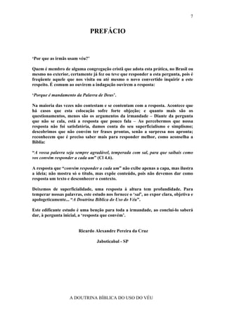 7


                               PREFÁCIO


‘Por que as irmãs usam véu?’

Quem é membro de alguma congregação cristã que adota esta prática, no Brasil ou
mesmo no exterior, certamente já fez ou teve que responder a esta pergunta, pois é
freqüente aquele que nos visita ou até mesmo o novo convertido inquirir a este
respeito. É comum ao ouvirem a indagação ouvirem a resposta:

‘Porque é mandamento da Palavra de Deus’.

Na maioria das vezes não contestam e se contentam com a resposta. Acontece que
há casos que esta colocação sofre forte objeção; e quanto mais são os
questionamentos, menos são os argumentos da irmandade – Diante da pergunta
que não se cala, está a resposta que pouco fala – Ao percebermos que nossa
resposta não foi satisfatória, damos conta do seu superficialismo e simplismo;
descobrimos que não convém ter frases prontas, senão a surpresa nos apronta;
reconhecem que é preciso saber mais para responder melhor, como aconselha a
Bíblia:

“A vossa palavra seja sempre agradável, temperada com sal, para que saibais como
vos convém responder a cada um” (Cl 4.6).

A resposta que “convém responder a cada um” não exibe apenas a capa, mas ilustra
a ideia; não mostra só o título, mas expõe conteúdo, pois não devemos dar como
resposta um texto e desconhecer o contexto.

Deixemos de superficialidade, uma resposta à altura tem profundidade. Para
temperar nossas palavras, este estudo nos fornece o ‘sal’, ao expor clara, objetiva e
apologeticamente... “A Doutrina Bíblica do Uso do Véu”.

Este edificante estudo é uma benção para toda a irmandade, ao concluí-lo saberá
dar, à pergunta inicial, a ‘resposta que convém’.


                        Ricardo Alexandre Pereira da Cruz

                                  Jaboticabal - SP




                   A DOUTRINA BÍBLICA DO USO DO VÉU
 