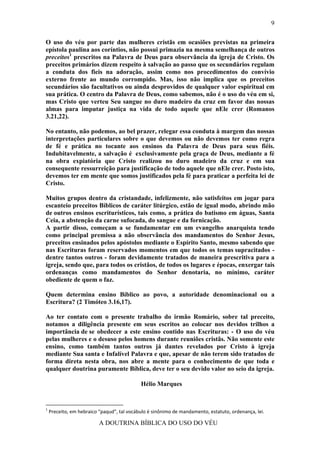 9

O uso do véu por parte das mulheres cristãs em ocasiões previstas na primeira
epístola paulina aos coríntios, não possui primazia na mesma semelhança de outros
preceitos1 prescritos na Palavra de Deus para observância da igreja de Cristo. Os
preceitos primários dizem respeito à salvação ao passo que os secundários regulam
a conduta dos fieis na adoração, assim como nos procedimentos do convívio
externo frente ao mundo corrompido. Mas, isso não implica que os preceitos
secundários são facultativos ou ainda desprovidos de qualquer valor espiritual em
sua prática. O centro da Palavra de Deus, como sabemos, não é o uso do véu em si,
mas Cristo que verteu Seu sangue no duro madeiro da cruz em favor das nossas
almas para imputar justiça na vida de todo aquele que nEle crer (Romanos
3.21,22).

No entanto, não podemos, ao bel prazer, relegar essa conduta à margem das nossas
interpretações particulares sobre o que devemos ou não devemos ter como regra
de fé e prática no tocante aos ensinos da Palavra de Deus para seus fiéis.
Indubitavelmente, a salvação é exclusivamente pela graça de Deus, mediante a fé
na obra expiatória que Cristo realizou no duro madeiro da cruz e em sua
consequente ressurreição para justificação de todo aquele que nEle crer. Posto isto,
devemos ter em mente que somos justificados pela fé para praticar a perfeita lei de
Cristo.

Muitos grupos dentro da cristandade, infelizmente, não satisfeitos em jogar para
escanteio preceitos Bíblicos de caráter litúrgico, estão de igual modo, abrindo mão
de outros ensinos escriturísticos, tais como, a prática do batismo em águas, Santa
Ceia, a abstenção da carne sufocada, do sangue e da fornicação.
A partir disso, começam a se fundamentar em um evangelho anarquista tendo
como principal premissa a não observância dos mandamentos do Senhor Jesus,
preceitos ensinados pelos apóstolos mediante o Espírito Santo, mesmo sabendo que
nas Escrituras foram reservados momentos em que todos os temas supracitados -
dentre tantos outros - foram devidamente tratados de maneira prescritiva para a
igreja, sendo que, para todos os cristãos, de todos os lugares e épocas, enxergar tais
ordenanças como mandamentos do Senhor denotaria, no mínimo, caráter
obediente de quem o faz.

Quem determina ensino Bíblico ao povo, a autoridade denominacional ou a
Escritura? (2 Timóteo 3.16,17).

Ao ter contato com o presente trabalho do irmão Romário, sobre tal preceito,
notamos a diligência presente em seus escritos ao colocar nos devidos trilhos a
importância de se obedecer a este ensino contido nas Escrituras: - O uso do véu
pelas mulheres e o desuso pelos homens durante reuniões cristãs. Não somente este
ensino, como também tantos outros já dantes revelados por Cristo à igreja
mediante Sua santa e Infalível Palavra e que, apesar de não terem sido tratados de
forma direta nesta obra, nos abre a mente para o conhecimento de que toda e
qualquer doutrina puramente Bíblica, deve ter o seu devido valor no seio da igreja.

                                            Hélio Marques


1
    Preceito, em hebraico “paqud”, tal vocábulo é sinônimo de mandamento, estatuto, ordenança, lei.

                          A DOUTRINA BÍBLICA DO USO DO VÉU
 
