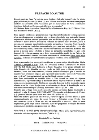 10


                         PREFÁCIO DO AUTOR

Paz, da parte de Deus Pai e da de nosso Senhor e Salvador Jesus Cristo. De início,
peço perdão ao prezado (a) leitor (a) pela falta de acentuação nos caracteres gregos
contidos na presente obra. “Sabemos que os manuscritos do Novo Testamento
(papiros e lecionários) foram produzidos sem acentuação.”
(H. Dobson, John. Aprenda o Grego do Novo Testamento. Pág. 10. 1ª Edição, 1994.
Rio de Janeiro, Brasil. CPAD).

Para aqueles irmãos que procuram dar respostas satisfatórias às várias perguntas
e/ou questionamentos levantados sobre o tema abordado, este opúsculo fornece
argumentos sólidos; motivo primordial que me levou a preparar tal artigo para
auxiliar os nossos irmãos. Pensei em elaborar no término deste trabalho, junto à
mesma, um pequeno questionário contendo perguntas e respostas. Todavia, pelo
fato de o texto ser claríssimo como cristal e, para um bom entendedor, creio não
ser necessário; afinal, a matéria é elaborada versículo por versículo. Embora não
possa a mesma estar cobrindo a todas as perguntas levantadas (o que seria
impossível), creio que grande parte delas são respondidas aqui à luz da Palavra de
Deus; não obstante, embora tenhamos unicamente a Bíblia como única regra de fé
e prática, incluí ao presente trabalho citações de eruditos, obras acadêmicas.

Para os versículos (em português) contidos no presente artigo, foi utilizada a Bíblia
Almeida Corrigida e Fiel (ACF) da Sociedade Bíblica Trinitariana do Brasil
(SBTB). Tal Bíblia segue fielmente o Textus Receptus, texto grego utilizado por
João Ferreira de Almeida em sua versão de 1681 para a língua portuguesa.
Destarte, como dito anteriormente, o leitor poderá contemplar por si mesmo no
decorrer das primeiras páginas que o presente comentário é elaborado “versículo
por versículo” (contextualmente), o que facilitará a compreensão.
Que fique esclarecido ao querido leitor: - Não escrevi em nome de alguma
denominação, o presente artigo é de minha inteira responsabilidade e trata-se de
uma pequena demonstração Bíblica em apologia da nossa fé. Em momento algum
abordo o uso do véu na igreja como mandamento pertinente à Soteriologia, mas a
um mandamento litúrgico (cúltico), de ordem e “dever” (1Cor 11.10)!
Permito que se faça cópia deste opúsculo apenas na forma digital (indicando a
autoria) e seja divulgado GRATUITAMENTE, aprecio o desinteresse de Paulo:
[...] “pois não busco o que é vosso, mas sim a vós.” (2Cor 12.14).
Que esta matéria possa ser uma bênção, servir de apoio a nossos irmãos e para
engrandecimento do nome de nosso Senhor e Salvador Jesus Cristo. Sou
extremamente grato a Deus por me ter compelido a escrever sobre o tema
supracitado, pela força a mim concedida e por ter preparado o coração da minha
esposa dando-me ânimo em prosseguir até o fim.

“‫ - א ָל ָאָ ָם ָרוּחִי ִָין ֶת־ ַכּׁל ְאוׁתוׁ לׂא־ִָין ִשׁ‬Mas o que é espiritual discerne
  ‫יד א‬               ‫ֲ ב ה ד ה ָ נ יד א ה ו‬
bem tudo, e ele de ninguém é discernido.” (1Cor 2.15).

                              Romário Neves Cardoso

                       Brasil - Minas Gerais - 08/02/2011.



                    A DOUTRINA BÍBLICA DO USO DO VÉU
 