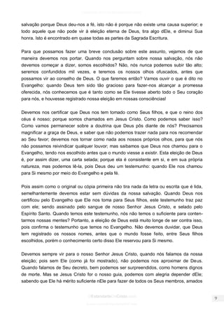 facebook.com/oEstandarteDeCristo 
OEstandarteDeCristo.com 
Issuu.com/oEstandarteDeCristo 
salvação porque Deus deu-nos a fé, isto não é porque não existe uma causa superior; e todo aquele que não pode vir à eleição eterna de Deus, tira algo dEle, e diminui Sua honra. Isto é encontrado em quase todas as partes da Sagrada Escritura. 
Para que possamos fazer uma breve conclusão sobre este assunto, vejamos de que maneira devemos nos portar. Quando nos perguntam sobre nossa salvação, nós não devemos começar a dizer, somos escolhidos? Não, nós nunca podemos subir tão alto; seremos confundidos mil vezes, e teremos os nossos olhos ofuscados, antes que possamos vir ao conselho de Deus. O que faremos então? Vamos ouvir o que é dito no Evangelho: quando Deus tem sido tão gracioso para fazer-nos alcançar a promessa oferecida, nós conhecemos que é tanto como se Ele tivesse aberto todo o Seu coração para nós, e houvesse registrado nossa eleição em nossas consciências! 
Devemos nos certificar que Deus nos tem tomado como Seus filhos, e que o reino dos céus é nosso; porque somos chamados em Jesus Cristo. Como podemos saber isso? Como vamos permanecer sobre a doutrina que Deus pôs diante de nós? Precisamos magnificar a graça de Deus, e saber que não podemos trazer nada para nos recomendar ao Seu favor; devemos nos tornar como nada aos nossos próprios olhos, para que nós não possamos reivindicar qualquer louvor; mas saibamos que Deus nos chamou para o Evangelho, tendo nos escolhido antes que o mundo viesse a existir. Esta eleição de Deus é, por assim dizer, uma carta selada; porque ela é consistente em si, e em sua própria natureza, mas podemos lê-la, pois Deus deu um testemunho: quando Ele nos chamou para Si mesmo por meio do Evangelho e pela fé. 
Pois assim como o original ou cópia primeira não tira nada da letra ou escrita que é lida, semelhantemente devemos estar sem dúvidas da nossa salvação. Quando Deus nos certificou pelo Evangelho que Ele nos toma para Seus filhos, este testemunho traz paz com ele; sendo assinado pelo sangue de nosso Senhor Jesus Cristo, e selado pelo Espírito Santo. Quando temos este testemunho, nós não temos o suficiente para conten- tarmos nossas mentes? Portanto, a eleição de Deus está muito longe de ser contra isso, pois confirma o testemunho que temos no Evangelho. Não devemos duvidar, que Deus tem registrado os nossos nomes, antes que o mundo fosse feito, entre Seus filhos escolhidos, porém o conhecimento certo disso Ele reservou para Si mesmo. 
Devemos sempre vir para o nosso Senhor Jesus Cristo, quando nós falamos da nossa eleição; pois sem Ele (como já foi mostrado), não podemos nos aproximar de Deus. Quando falamos de Seu decreto, bem podemos ser surpreendidos, como homens dignos de morte. Mas se Jesus Cristo for o nosso guia, podemos com alegria depender dEle; sabendo que Ele há mérito suficiente nEle para fazer de todos os Seus membros, amados  