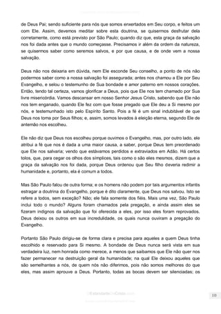 facebook.com/oEstandarteDeCristo 
OEstandarteDeCristo.com 
Issuu.com/oEstandarteDeCristo 
de Deus Pai; sendo suficiente para nós que somos enxertados em Seu corpo, e feitos um com Ele. Assim, devemos meditar sobre esta doutrina, se quisermos desfrutar dela corretamente, como está previsto por São Paulo; quando diz que, esta graça da salvação nos foi dada antes que o mundo começasse. Precisamos ir além da ordem da natureza, se quisermos saber como seremos salvos, e por que causa, e de onde vem a nossa salvação. 
Deus não nos deixaria em dúvida, nem Ele esconde Seu conselho, a ponto de nós não podermos saber como a nossa salvação foi assegurada; antes nos chamou a Ele por Seu Evangelho, e selou o testemunho de Sua bondade e amor paterno em nossos corações. Então, tendo tal certeza, vamos glorificar a Deus, pois que Ele nos tem chamado por Sua livre misericórdia. Vamos descansar em nosso Senhor Jesus Cristo, sabendo que Ele não nos tem enganado, quando Ele fez com que fosse pregado que Ele deu a Si mesmo por nós, e testemunhado isto pelo Espírito Santo. Pois a fé é um sinal indubitável de que Deus nos toma por Seus filhos; e, assim, somos levados à eleição eterna, segundo Ele de antemão nos escolheu. 
Ele não diz que Deus nos escolheu porque ouvimos o Evangelho, mas, por outro lado, ele atribui a fé que nos é dada a uma maior causa, a saber, porque Deus tem preordenado que Ele nos salvaria; vendo que estávamos perdidos e extraviados em Adão. Há certos tolos, que, para cegar os olhos dos símplices, tais como o são eles mesmos, dizem que a graça da salvação nos foi dada, porque Deus ordenou que Seu filho deveria redimir a humanidade e, portanto, ela é comum a todos. 
Mas São Paulo falou de outra forma; e os homens não podem por tais argumentos infantis estragar a doutrina do Evangelho, porque é dito claramente, que Deus nos salvou. Isto se refere a todos, sem exceção? Não; ele fala somente dos fiéis. Mais uma vez, São Paulo inclui todo o mundo? Alguns foram chamados pela pregação, e ainda assim eles se fizeram indignos da salvação que foi oferecida a eles, por isso eles foram reprovados. Deus deixou os outros em sua incredulidade, os quais nunca ouviram a pregação do Evangelho. 
Portanto São Paulo dirigiu-se de forma clara e precisa para aqueles a quem Deus tinha escolhido e reservado para Si mesmo. A bondade de Deus nunca será vista em sua verdadeira luz, nem honrada como merece, a menos que saibamos que Ele não quer nos fazer permanecer na destruição geral da humanidade; na qual Ele deixou aqueles que são semelhantes a nós, de quem nós não diferimos, pois não somos melhores do que eles, mas assim aprouve a Deus. Portanto, todas as bocas devem ser silenciadas; os  