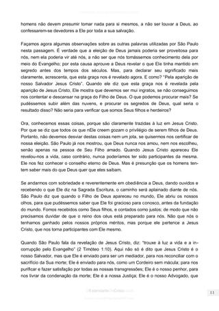 facebook.com/oEstandarteDeCristo 
OEstandarteDeCristo.com 
Issuu.com/oEstandarteDeCristo 
homens não devem presumir tomar nada para si mesmos, a não ser louvar a Deus, ao confessarem-se devedores a Ele por toda a sua salvação. 
Façamos agora algumas observações sobre as outras palavras utilizadas por São Paulo nesta passagem. É verdade que a eleição de Deus jamais poderia ser proveitosa para nós, nem ela poderia vir até nós, a não ser que nós tomássemos conhecimento dela por meio do Evangelho; por esta causa aprouve a Deus revelar o que Ele tinha mantido em segredo antes dos tempos dos séculos. Mas, para declarar seu significado mais claramente, acrescenta, que esta graça nos é revelado agora. E como? “Pela aparição de nosso Salvador Jesus Cristo”. Quando ele diz que esta graça nos é revelada pela aparição de Jesus Cristo, Ele mostra que devemos ser mui ingratos, se não conseguimos nos contentar e descansar na graça do Filho de Deus. O que podemos procurar mais? Se pudéssemos subir além das nuvens, e procurar os segredos de Deus, qual seria o resultado disso? Não seria para verificar que somos Seus filhos e herdeiros? 
Ora, conhecemos essas coisas, porque são claramente trazidas à luz em Jesus Cristo. Por que se diz que todos os que nEle creem gozam o privilégio de serem filhos de Deus. Portanto, não devemos desviar destas coisas nem um jota, se quisermos nos certificar de nossa eleição. São Paulo já nos mostrou, que Deus nunca nos amou, nem nos escolheu, senão apenas na pessoa de Seu Filho amado. Quando Jesus Cristo apareceu Ele revelou-nos a vida, caso contrário, nunca poderíamos ter sido participantes da mesma. Ele nos fez conhecer o conselho eterno de Deus. Mas é presunção que os homens ten- tem saber mais do que Deus quer que eles saibam. 
Se andarmos com sobriedade e reverentemente em obediência a Deus, dando ouvidos e recebendo o que Ele diz na Sagrada Escritura, o caminho será aplainado diante de nós. São Paulo diz que quando o Filho de Deus apareceu no mundo, Ele abriu os nossos olhos, para que pudéssemos saber que Ele foi gracioso para conosco, antes da fundação do mundo. Fomos recebidos como Seus filhos, e contados como justos; de modo que não precisamos duvidar de que o reino dos céus está preparado para nós. Não que nós o tenhamos ganhado pelos nossos próprios méritos, mas porque ele pertence a Jesus Cristo, que nos torna participantes com Ele mesmo. 
Quando São Paulo fala da revelação de Jesus Cristo, diz: “trouxe à luz a vida e a in- corrupção pelo Evangelho” (2 Timóteo 1:10). Aqui não só é dito que Jesus Cristo é o nosso Salvador, mas que Ele é enviado para ser um mediador, para nos reconciliar com o sacrifício da Sua morte; Ele é enviado para nós, como um Cordeiro sem mácula; para nos purificar e fazer satisfação por todas as nossas transgressões; Ele é o nosso penhor, para nos livrar da condenação da morte; Ele é a nossa Justiça; Ele é o nosso Advogado, que  