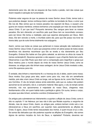 facebook.com/oEstandarteDeCristo 
OEstandarteDeCristo.com 
Issuu.com/oEstandarteDeCristo 
diariamente para nós, ele não se esquece de Sua morte e paixão, nem das coisas que dizem respeito à salvação da humanidade. 
Podemos estar seguros de que na pessoa de nosso Senhor Jesus Cristo, temos tudo o que podemos desejar; temos confiança total e perfeita na bondade de Deus, e amor que Ele nos dá. Mas vemos que os nossos pecados nos separam de Deus, e causam uma guerra em nossos membros; embora tenhamos uma expiação por meio de nosso Senhor Jesus Cristo. E por que isso? Porquanto derramou Seu sangue para lavar os nossos pecados; Ele tem oferecido um sacrifício pelo qual Deus tem se reconciliado conosco; para ser breve: Ele tomou a maldição, para que sejamos abençoados por Deus. Além disso, Ele tem vencido a morte, e triunfado sobre ela; para que Ele possa nos livrar da tirania dela; que de outra forma totalmente nos subjugaria. 
Assim, vemos que todas as coisas que pertencem à nossa salvação são realizadas em nosso Senhor Jesus Cristo. E para que possamos entrar em plena posse de todos esses benefícios nós devemos reconhecer que Ele se revela a nós diariamente por Seu Evangelho. Embora Ele habite em Sua glória celestial, se abrirmos os olhos da nossa fé iremos contemplá-lO. Devemos aprender a não separar o que o Espírito Santo tem unido. Observemos o que São Paulo quis dizer com a comparação para magnificar a graça que Deus mostrou para o mundo depois da vinda de nosso Senhor Jesus Cristo; como se dissesse, os antigos pais não tinham essa vantagem, de ter Jesus Cristo revelado a eles, como Ele apareceu para nós. 
É verdade, eles tinham a mesmíssima fé; e a herança do céu é deles, assim como nossa; Deus revelou Sua graça para eles, assim como para nós, mas não em semelhante medida, pois eles viram Jesus Cristo ao longe, sob as figuras da lei, como São Paulo diz aos Coríntios. O véu do templo estava ainda estendido, pelo que os Judeus não podiam aproximar-se do santuário, isto é, o santuário material. Mas agora, o véu do templo sendo removido, nós nos aproximamos à majestade do nosso Deus, chegamos mais familiarmente a Ele, em quem habita toda a perfeição e glória. Em suma, temos o corpo, ao passo que eles tinham, somente a sombra (Colossenses 2:17). 
Os antigos pais submeteram-se inteiramente a suportar a aflição de Jesus Cristo; como é dito no capítulo 11 de Hebreus; por isso não é dito que Moisés suportou a vergonha de Abraão, mas de Jesus Cristo. Assim, os antigos pais, embora tenham vivido sob a Lei, ofereceram-se a Deus em sacrifício, por suportar mais pacientemente as aflições de Cristo. E agora, Jesus Cristo tendo ressuscitado dos mortos, é quem trouxe à luz a vida. Se somos tão delicados que não podemos suportar as aflições do Evangelho, não somos dignos de sermos riscados do livro de Deus, e rejeitados? Portanto, devemos ser  