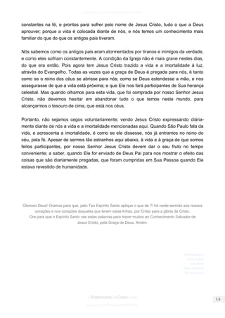facebook.com/oEstandarteDeCristo 
OEstandarteDeCristo.com 
Issuu.com/oEstandarteDeCristo 
constantes na fé, e prontos para sofrer pelo nome de Jesus Cristo, tudo o que a Deus aprouver; porque a vida é colocada diante de nós, e nós temos um conhecimento mais familiar do que do que os antigos pais tiveram. 
Nós sabemos como os antigos pais eram atormentados por tiranos e inimigos da verdade, e como eles sofriam constantemente. A condição da Igreja não é mais grave nestes dias, do que era então. Pois agora tem Jesus Cristo trazido a vida e a imortalidade à luz, através do Evangelho. Todas as vezes que a graça de Deus é pregada para nós, é tanto como se o reino dos céus se abrisse para nós; como se Deus estendesse a mão, e nos assegurasse de que a vida está próxima; e que Ele nos fará participantes de Sua herança celestial. Mas quando olhamos para esta vida, que foi comprada por nosso Senhor Jesus Cristo, não devemos hesitar em abandonar tudo o que temos neste mundo, para alcançarmos o tesouro de cima, que está nos céus. 
Portanto, não sejamos cegos voluntariamente; vendo Jesus Cristo expressando diária- mente diante de nós a vida e a imortalidade mencionadas aqui. Quando São Paulo fala da vida, e acrescenta a imortalidade, é como se ele dissesse, nós já entramos no reino do céu, pela fé. Apesar de sermos tão estranhos aqui abaixo, à vida e à graça de que somos feitos participantes, por nosso Senhor Jesus Cristo devem dar o seu fruto no tempo conveniente; a saber, quando Ele for enviado de Deus Pai para nos mostrar o efeito das coisas que são diariamente pregadas, que foram cumpridas em Sua Pessoa quando Ele estava revestido de humanidade. 
Glorioso Deus! Oramos para que, pelo Teu Espírito Santo aplique o que de Ti há neste sermão aos nossos corações e nos corações daqueles que lerem estas linhas, por Cristo para a glória de Cristo. 
Ore para que o Espírito Santo use estas palavras para trazer muitos ao Conhecimento Salvador de 
Jesus Cristo, pela Graça de Deus. Amém. 
Sola Scriptura! Sola Gratia! Sola Fide! Solus Christus! 
 