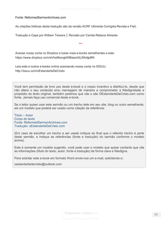facebook.com/oEstandarteDeCristo 
OEstandarteDeCristo.com 
Issuu.com/oEstandarteDeCristo 
Fonte: ReformedSermonArchives.com 
As citações bíblicas desta tradução são da versão ACRF (Almeida Corrigida Revista e Fiel). 
Tradução e Capa por William Teixeira │ Revisão por Camila Rebeca Almeida 
*** 
Acesse nossa conta no Dropbox e baixe mais e-books semelhantes a este: https://www.dropbox.com/sh/ha9bavgb598aazi/ALSKeIjpBN 
Leia este e outros e-books online acessando nossa conta no ISSUU: http://issuu.com/oEstandarteDeCristo 
Você tem permissão de livre uso deste e-book e o nosso incentivo a distribuí-lo, desde que não altere o seu conteúdo e/ou mensagem de maneira a comprometer a fidedignidade e propósito do texto original, também pedimos que cite o site OEstandarteDeCristo.com como fonte. Jamais faça uso comercial deste e-book. 
Se o leitor quiser usar este sermão ou um trecho dele em seu site, blog ou outro semelhante, eis um modelo que poderá ser usado como citação da referência: 
Título – Autor 
Corpo do texto 
Fonte: ReformedSermonArchives.com 
Tradução: oEstandarteDeCristo.com 
(Em caso de escolher um trecho a ser usado indique ao final que o referido trecho é parte deste sermão, e indique as referências (fonte e tradução) do sermão conforme o modelo acima). 
Este é somente um modelo sugerido, você pode usar o modelo que quiser contanto que cite as informações (título do texto, autor, fonte e tradução) de forma clara e fidedigna. 
Para solicitar este e-book em formato Word envie-nos um e-mail, solicitando-o: 
oestandartedecristo@outlook.com  