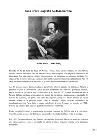 facebook.com/oEstandarteDeCristo 
OEstandarteDeCristo.com 
Issuu.com/oEstandarteDeCristo 
Uma Breve Biografia de João Calvino João Calvino (1509 – 1564) 
Nascido em 10 de Julho de 1509 em Noyon, França, João Calvino cresceu em uma família católica romana tradicional. Seu pai, Gérard Cauvin, era advogado dos religiosos e secretário do bispo local. Sua mãe, Jeanne Lefranc, faleceu quando ele tinha cinco ou seis anos de idade. Por alguns anos, o menino conviveu e estudou com os filhos das famílias aristocráticas locais. Aos 12 anos, recebeu um benefício eclesiástico, cuja renda serviu-lhe como bolsa de estudos. 
Aos 14 anos de idade, Calvino mudou-se para Paris, a fim de estudar no College de Marche e preparar-se para a universidade. Seus estudos consistiam nas matérias: gramática, retórica, lógica, aritmética, geometria, astronomia e música. Ao final de 1523, Calvino transferiu-se para a famosa College Montaigu, uma espécie de escola do monastério. Nessa época, a educação de Calvino foi custeada, em parte, pelo lucro de pequenas paróquias. Assim, embora os novos ensinos teológicos de pessoas como Lutero e Jacques Lefevre d’Etaples estivessem se espalhando por toda Paris, Calvino estava mais ligado à Igreja Romana. No entanto, em 1527, Calvino fez amizade com pessoas que tinham uma visão reformada. 
Esses contatos formaram o cenário para a eventual mudança de Calvino para a fé reformada. Também, nessa época, o pai de Calvino o aconselhou a estudar direito ao invés de teologia. 
Em 1528, Calvino mudou-se para Orleans para estudar direito civil. Nos anos seguintes, estudou em vários lugares e sob a orientação de vários eruditos, enquanto recebia uma educação humanista.  