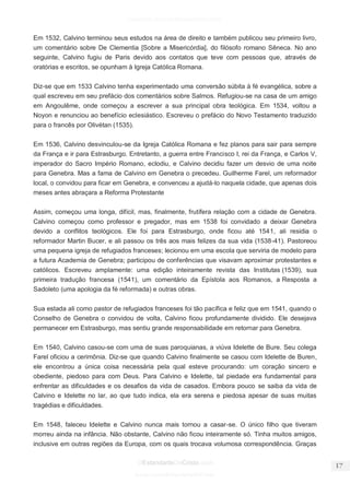 facebook.com/oEstandarteDeCristo 
OEstandarteDeCristo.com 
Issuu.com/oEstandarteDeCristo 
Em 1532, Calvino terminou seus estudos na área de direito e também publicou seu primeiro livro, um comentário sobre De Clementia [Sobre a Misericórdia], do filósofo romano Sêneca. No ano seguinte, Calvino fugiu de Paris devido aos contatos que teve com pessoas que, através de oratórias e escritos, se opunham à Igreja Católica Romana. 
Diz-se que em 1533 Calvino tenha experimentado uma conversão súbita à fé evangélica, sobre a qual escreveu em seu prefácio dos comentários sobre Salmos. Refugiou-se na casa de um amigo em Angoulême, onde começou a escrever a sua principal obra teológica. Em 1534, voltou a Noyon e renunciou ao benefício eclesiástico. Escreveu o prefácio do Novo Testamento traduzido para o francês por Olivétan (1535). 
Em 1536, Calvino desvinculou-se da Igreja Católica Romana e fez planos para sair para sempre da França e ir para Estrasburgo. Entretanto, a guerra entre Francisco I, rei da França, e Carlos V, imperador do Sacro Império Romano, eclodiu, e Calvino decidiu fazer um desvio de uma noite para Genebra. Mas a fama de Calvino em Genebra o precedeu. Guilherme Farel, um reformador local, o convidou para ficar em Genebra, e convenceu a ajudá-lo naquela cidade, que apenas dois meses antes abraçara a Reforma Protestante 
Assim, começou uma longa, difícil, mas, finalmente, frutífera relação com a cidade de Genebra. Calvino começou como professor e pregador, mas em 1538 foi convidado a deixar Genebra devido a conflitos teológicos. Ele foi para Estrasburgo, onde ficou até 1541, ali residia o reformador Martin Bucer, e ali passou os três aos mais felizes da sua vida (1538-41). Pastoreou uma pequena igreja de refugiados franceses; lecionou em uma escola que serviria de modelo para a futura Academia de Genebra; participou de conferências que visavam aproximar protestantes e católicos. Escreveu amplamente: uma edição inteiramente revista das Institutas (1539), sua primeira tradução francesa (1541), um comentário da Epístola aos Romanos, a Resposta a Sadoleto (uma apologia da fé reformada) e outras obras. 
Sua estada ali como pastor de refugiados franceses foi tão pacífica e feliz que em 1541, quando o Conselho de Genebra o convidou de volta, Calvino ficou profundamente dividido. Ele desejava permanecer em Estrasburgo, mas sentiu grande responsabilidade em retornar para Genebra. 
Em 1540, Calvino casou-se com uma de suas paroquianas, a viúva Idelette de Bure. Seu colega Farel oficiou a cerimônia. Diz-se que quando Calvino finalmente se casou com Idelette de Buren, ele encontrou a única coisa necessária pela qual esteve procurando: um coração sincero e obediente, piedoso para com Deus. Para Calvino e Idelette, tal piedade era fundamental para enfrentar as dificuldades e os desafios da vida de casados. Embora pouco se saiba da vida de Calvino e Idelette no lar, ao que tudo indica, ela era serena e piedosa apesar de suas muitas tragédias e dificuldades. 
Em 1548, faleceu Idelette e Calvino nunca mais tornou a casar-se. O único filho que tiveram morreu ainda na infância. Não obstante, Calvino não ficou inteiramente só. Tinha muitos amigos, inclusive em outras regiões da Europa, com os quais trocava volumosa correspondência. Graças  