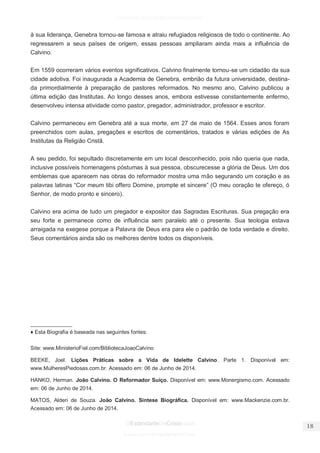 facebook.com/oEstandarteDeCristo 
OEstandarteDeCristo.com 
Issuu.com/oEstandarteDeCristo 
à sua liderança, Genebra tornou-se famosa e atraiu refugiados religiosos de todo o continente. Ao regressarem a seus países de origem, essas pessoas ampliaram ainda mais a influência de Calvino. Em 1559 ocorreram vários eventos significativos. Calvino finalmente tornou-se um cidadão da sua cidade adotiva. Foi inaugurada a Academia de Genebra, embrião da futura universidade, destina- da primordialmente à preparação de pastores reformados. No mesmo ano, Calvino publicou a última edição das Institutas. Ao longo desses anos, embora estivesse constantemente enfermo, desenvolveu intensa atividade como pastor, pregador, administrador, professor e escritor. 
Calvino permaneceu em Genebra até a sua morte, em 27 de maio de 1564. Esses anos foram preenchidos com aulas, pregações e escritos de comentários, tratados e várias edições de As Institutas da Religião Cristã. 
A seu pedido, foi sepultado discretamente em um local desconhecido, pois não queria que nada, inclusive possíveis homenagens póstumas à sua pessoa, obscurecesse a glória de Deus. Um dos emblemas que aparecem nas obras do reformador mostra uma mão segurando um coração e as palavras latinas “Cor meum tibi offero Domine, prompte et sincere” (O meu coração te ofereço, ó Senhor, de modo pronto e sincero). Calvino era acima de tudo um pregador e expositor das Sagradas Escrituras. Sua pregação era seu forte e permanece como de influência sem paralelo até o presente. Sua teologia estava arraigada na exegese porque a Palavra de Deus era para ele o padrão de toda verdade e direito. Seus comentários ainda são os melhores dentre todos os disponíveis. 
______________ 
♦ Esta Biografia é baseada nas seguintes fontes: Site: www.MinisterioFiel.com/BibliotecaJoaoCalvino BEEKE, Joel. Lições Práticas sobre a Vida de Idelette Calvino. Parte 1. Disponível em: www.MulheresPiedosas.com.br. Acessado em: 06 de Junho de 2014. 
HANKO, Herman. João Calvino. O Reformador Suíço. Disponível em: www.Monergismo.com. Acessado em: 06 de Junho de 2014. 
MATOS, Alderi de Souza. João Calvino. Síntese Biográfica. Disponível em: www.Mackenzie.com.br. Acessado em: 06 de Junho de 2014.  