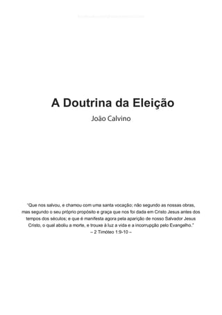 A Doutrina da Eleição 
“Que nos salvou, e chamou com uma santa vocação; não segundo as nossas obras, 
mas segundo o seu próprio propósito e graça que nos foi dada em Cristo Jesus antes dos tempos dos séculos; e que é manifesta agora pela aparição de nosso Salvador Jesus Cristo, o qual aboliu a morte, e trouxe à luz a vida e a incorrupção pelo Evangelho.” 
– 2 Timóteo 1:9-10 – 
 