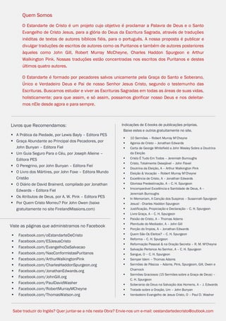 facebook.com/oEstandarteDeCristo 
OEstandarteDeCristo.com 
Issuu.com/oEstandarteDeCristo 
Indicações de E-books de publicações próprias. 
Baixe estes e outros gratuitamente no site. 
 10 Sermões – Robert Murray M’Cheyne 
 Agonia de Cristo – Jonathan Edwards 
 Carta de George Whitefield a John Wesley Sobre a Doutrina da Eleição 
 Cristo É Tudo Em Todos – Jeremiah Burroughs 
 Cristo, Totalmente Desejável – John Flavel 
 Doutrina da Eleição, A – Arthur Walkington Pink 
 Eleição & Vocação – Robert Murray M’Cheyne 
 Excelência de Cristo, A – Jonathan Edwards 
 Gloriosa Predestinação, A – C. H. Spurgeon 
 Imcomparável Excelência e Santidade de Deus, A – Jeremiah Burroughs 
 In Memoriam, A Canção dos Suspiros – Susannah Spurgeon 
 Jesus! - Charles Haddon Spurgeon 
 Justificação, Propiciação e Declaração – C. H. Spurgeon 
 Livre Graça, A – C. H. Spurgeon 
 Paixão de Cristo, A – Thomas Adams 
 Plenitude do Mediador, A – John Gill 
 Porção do Ímpios, A – Jonathan Edwards 
 Quem São Os Eleitos? – C. H. Spurgeon 
 Reforma – C. H. Spurgeon 
 Reformação Pessoal & na Oração Secreta – R. M. M'Cheyne 
 Salvação Pertence Ao Senhor, A – C. H. Spurgeon 
 Sangue, O – C. H. Spurgeon 
 Semper Idem – Thomas Adams 
 Sermões de Páscoa – Adams, Pink, Spurgeom, Gill, Owen e Charnock 
 Sermões Graciosos (15 Sermões sobre a Graça de Deus) – C. H. Spurgeon 
 Soberania da Deus na Salvação dos Homens, A – J. Edwards 
 Tratado sobre a Oração, Um – John Bunyan 
 Verdadeiro Evangelho de Jesus Cristo, O – Paul D. Washer 
Quem Somos 
O Estandarte de Cristo é um projeto cujo objetivo é proclamar a Palavra de Deus e o Santo Evangelho de Cristo Jesus, para a glória do Deus da Escritura Sagrada, através de traduções inéditas de textos de autores bíblicos fiéis, para o português. A nossa proposta é publicar e divulgar traduções de escritos de autores como os Puritanos e também de autores posteriores àqueles como John Gill, Robert Murray McCheyne, Charles Haddon Spurgeon e Arthur Walkington Pink. Nossas traduções estão concentradas nos escritos dos Puritanos e destes últimos quatro autores. 
O Estandarte é formado por pecadores salvos unicamente pela Graça do Santo e Soberano, Único e Verdadeiro Deus e Pai de nosso Senhor Jesus Cristo, segundo o testemunho das Escrituras. Buscamos estudar e viver as Escrituras Sagradas em todas as áreas de suas vidas, holisticamente; para que assim, e só assim, possamos glorificar nosso Deus e nos deleitar- mos nEle desde agora e para sempre. 
Sabe traduzir do Inglês? Quer juntar-se a nós nesta Obra? Envie-nos um e-mail: oestandartedecristo@outlook.com 
Livros que Recomendamos: 
 A Prática da Piedade, por Lewis Bayly – Editora PES 
 Graça Abundante ao Principal dos Pecadores, por John Bunyan – Editora Fiel 
 Um Guia Seguro Para o Céu, por Joseph Alleine – Editora PES 
 O Peregrino, por John Bunyan – Editora Fiel 
 O Livro dos Mártires, por John Foxe – Editora Mundo Cristão 
 O Diário de David Brainerd, compilado por Jonathan Edwards – Editora Fiel 
 Os Atributos de Deus, por A. W. Pink – Editora PES 
 Por Quem Cristo Morreu? Por John Owen (baixe gratuitamente no site FirelandMissions.com) 
Viste as páginas que administramos no Facebook 
 Facebook.com/oEstandarteDeCristo 
 Facebook.com/ESJesusCristo 
 Facebook.com/EvangelhoDaSalvacao 
 Facebook.com/NaoConformistasPuritanos 
 Facebook.com/ArthurWalkingtonPink 
 Facebook.com/CharlesHaddonSpurgeon.org 
 Facebook.com/JonathanEdwards.org 
 Facebook.com/JohnGill.org 
 Facebook.com/PaulDavidWasher 
 Facebook.com/RobertMurrayMCheyne 
 Facebook.com/ThomasWatson.org  