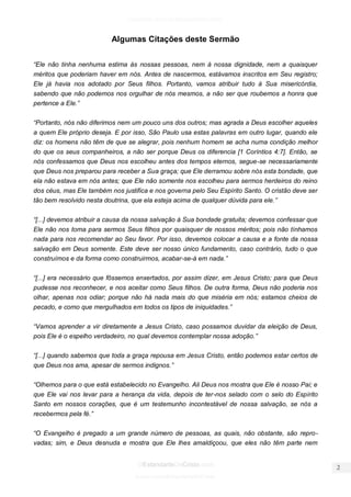 facebook.com/oEstandarteDeCristo 
OEstandarteDeCristo.com 
Issuu.com/oEstandarteDeCristo 
Algumas Citações deste Sermão 
“Ele não tinha nenhuma estima às nossas pessoas, nem à nossa dignidade, nem a quaisquer méritos que poderiam haver em nós. Antes de nascermos, estávamos inscritos em Seu registro; Ele já havia nos adotado por Seus filhos. Portanto, vamos atribuir tudo à Sua misericórdia, sabendo que não podemos nos orgulhar de nós mesmos, a não ser que roubemos a honra que pertence a Ele.” 
“Portanto, nós não diferimos nem um pouco uns dos outros; mas agrada a Deus escolher aqueles a quem Ele próprio deseja. E por isso, São Paulo usa estas palavras em outro lugar, quando ele diz: os homens não têm de que se alegrar, pois nenhum homem se acha numa condição melhor do que os seus companheiros, a não ser porque Deus os diferencia [1 Coríntios 4:7]. Então, se nós confessamos que Deus nos escolheu antes dos tempos eternos, segue-se necessariamente que Deus nos preparou para receber a Sua graça; que Ele derramou sobre nós esta bondade, que ela não estava em nós antes; que Ele não somente nos escolheu para sermos herdeiros do reino dos céus, mas Ele também nos justifica e nos governa pelo Seu Espírito Santo. O cristão deve ser tão bem resolvido nesta doutrina, que ela esteja acima de qualquer dúvida para ele.” 
“[...] devemos atribuir a causa da nossa salvação à Sua bondade gratuita; devemos confessar que Ele não nos toma para sermos Seus filhos por quaisquer de nossos méritos; pois não tínhamos nada para nos recomendar ao Seu favor. Por isso, devemos colocar a causa e a fonte da nossa salvação em Deus somente. Este deve ser nosso único fundamento, caso contrário, tudo o que construímos e da forma como construirmos, acabar-se-á em nada.” 
“[...] era necessário que fôssemos enxertados, por assim dizer, em Jesus Cristo; para que Deus pudesse nos reconhecer, e nos aceitar como Seus filhos. De outra forma, Deus não poderia nos olhar, apenas nos odiar; porque não há nada mais do que miséria em nós; estamos cheios de pecado, e como que mergulhados em todos os tipos de iniquidades.” 
“Vamos aprender a vir diretamente a Jesus Cristo, caso possamos duvidar da eleição de Deus, pois Ele é o espelho verdadeiro, no qual devemos contemplar nossa adoção.” 
“[...] quando sabemos que toda a graça repousa em Jesus Cristo, então podemos estar certos de que Deus nos ama, apesar de sermos indignos.” 
“Olhemos para o que está estabelecido no Evangelho. Ali Deus nos mostra que Ele é nosso Pai; e que Ele vai nos levar para a herança da vida, depois de ter-nos selado com o selo do Espírito Santo em nossos corações, que é um testemunho incontestável de nossa salvação, se nós a recebermos pela fé.” 
“O Evangelho é pregado a um grande número de pessoas, as quais, não obstante, são repro- vadas; sim, e Deus desnuda e mostra que Ele lhes amaldiçoou, que eles não têm parte nem  