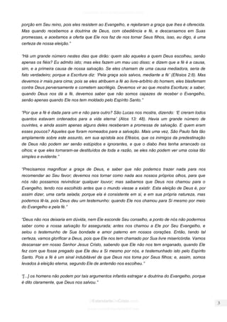 facebook.com/oEstandarteDeCristo 
OEstandarteDeCristo.com 
Issuu.com/oEstandarteDeCristo 
porção em Seu reino, pois eles resistem ao Evangelho, e rejeitaram a graça que lhes é oferecida. Mas quando recebemos a doutrina de Deus, com obediência e fé, e descansamos em Suas promessas, e aceitamos a oferta que Ele nos faz de nos tornar Seus filhos, isso, eu digo, é uma certeza de nossa eleição.” 
“Há um grande número nestes dias que dirão: quem são aqueles a quem Deus escolheu, senão apenas os fiéis? Eu admito isto; mas eles fazem um mau uso disso; e dizem que a fé é a causa, sim, e a primeira causa de nossa salvação. Se eles chamam de uma causa mediadora, seria de fato verdadeiro; porque a Escritura diz: ‘Pela graça sois salvos, mediante a fé’ (Efésios 2:8). Mas devemos ir mais para cima; pois se eles atribuem a fé ao livre-arbítrio do homem, eles blasfemam contra Deus perversamente e cometem sacrilégio. Devemos vir ao que mostra Escritura; a saber, quando Deus nos dá a fé, devemos saber que não somos capazes de receber o Evangelho, senão apenas quando Ele nos tem moldado pelo Espírito Santo.” 
“Por que a fé é dada para um e não para outro? São Lucas nos mostra, dizendo: ‘E creram todos quantos estavam ordenados para a vida eterna’ (Atos 13: 48). Havia um grande número de ouvintes, e ainda assim apenas alguns deles receberam a promessa de salvação. E quem eram esses poucos? Aqueles que foram nomeados para a salvação. Mais uma vez, São Paulo fala tão amplamente sobre este assunto, em sua epístola aos Efésios, que os inimigos da predestinação de Deus não podem ser senão estúpidos e ignorantes, e que o diabo lhes tenha arrancado os olhos; e que eles tornaram-se destituídos de toda a razão, se eles não podem ver uma coisa tão simples e evidente.” 
“Precisamos magnificar a graça de Deus, e saber que não podemos trazer nada para nos recomendar ao Seu favor; devemos nos tornar como nada aos nossos próprios olhos, para que nós não possamos reivindicar qualquer louvor; mas saibamos que Deus nos chamou para o Evangelho, tendo nos escolhido antes que o mundo viesse a existir. Esta eleição de Deus é, por assim dizer, uma carta selada; porque ela é consistente em si, e em sua própria natureza, mas podemos lê-la, pois Deus deu um testemunho: quando Ele nos chamou para Si mesmo por meio do Evangelho e pela fé.” 
“Deus não nos deixaria em dúvida, nem Ele esconde Seu conselho, a ponto de nós não podermos saber como a nossa salvação foi assegurada; antes nos chamou a Ele por Seu Evangelho, e selou o testemunho de Sua bondade e amor paterno em nossos corações. Então, tendo tal certeza, vamos glorificar a Deus, pois que Ele nos tem chamado por Sua livre misericórdia. Vamos descansar em nosso Senhor Jesus Cristo, sabendo que Ele não nos tem enganado, quando Ele fez com que fosse pregado que Ele deu a Si mesmo por nós, e testemunhado isto pelo Espírito Santo. Pois a fé é um sinal indubitável de que Deus nos toma por Seus filhos; e, assim, somos levados à eleição eterna, segundo Ele de antemão nos escolheu.” 
“[...] os homens não podem por tais argumentos infantis estragar a doutrina do Evangelho, porque é dito claramente, que Deus nos salvou.” 
 