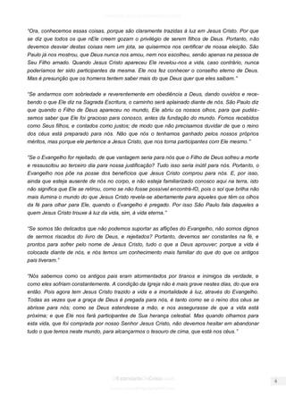 facebook.com/oEstandarteDeCristo 
OEstandarteDeCristo.com 
Issuu.com/oEstandarteDeCristo 
“Ora, conhecemos essas coisas, porque são claramente trazidas à luz em Jesus Cristo. Por que se diz que todos os que nEle creem gozam o privilégio de serem filhos de Deus. Portanto, não devemos desviar destas coisas nem um jota, se quisermos nos certificar de nossa eleição. São Paulo já nos mostrou, que Deus nunca nos amou, nem nos escolheu, senão apenas na pessoa de Seu Filho amado. Quando Jesus Cristo apareceu Ele revelou-nos a vida, caso contrário, nunca poderíamos ter sido participantes da mesma. Ele nos fez conhecer o conselho eterno de Deus. Mas é presunção que os homens tentem saber mais do que Deus quer que eles saibam.” 
“Se andarmos com sobriedade e reverentemente em obediência a Deus, dando ouvidos e rece- bendo o que Ele diz na Sagrada Escritura, o caminho será aplainado diante de nós. São Paulo diz que quando o Filho de Deus apareceu no mundo, Ele abriu os nossos olhos, para que pudés- semos saber que Ele foi gracioso para conosco, antes da fundação do mundo. Fomos recebidos como Seus filhos, e contados como justos; de modo que não precisamos duvidar de que o reino dos céus está preparado para nós. Não que nós o tenhamos ganhado pelos nossos próprios méritos, mas porque ele pertence a Jesus Cristo, que nos torna participantes com Ele mesmo.” 
“Se o Evangelho for rejeitado, de que vantagem seria para nós que o Filho de Deus sofreu a morte e ressuscitou ao terceiro dia para nossa justificação? Tudo isso seria inútil para nós. Portanto, o Evangelho nos põe na posse dos benefícios que Jesus Cristo comprou para nós. E, por isso, ainda que esteja ausente de nós no corpo, e não esteja familiarizado conosco aqui na terra, isto não significa que Ele se retirou, como se não fosse possível encontrá-lO, pois o sol que brilha não mais ilumina o mundo do que Jesus Cristo revela-se abertamente para aqueles que têm os olhos da fé para olhar para Ele, quando o Evangelho é pregado. Por isso São Paulo fala daqueles a quem Jesus Cristo trouxe à luz da vida, sim, à vida eterna.” 
“Se somos tão delicados que não podemos suportar as aflições do Evangelho, não somos dignos de sermos riscados do livro de Deus, e rejeitados? Portanto, devemos ser constantes na fé, e prontos para sofrer pelo nome de Jesus Cristo, tudo o que a Deus aprouver; porque a vida é colocada diante de nós, e nós temos um conhecimento mais familiar do que do que os antigos pais tiveram.” 
“Nós sabemos como os antigos pais eram atormentados por tiranos e inimigos da verdade, e como eles sofriam constantemente. A condição da Igreja não é mais grave nestes dias, do que era então. Pois agora tem Jesus Cristo trazido a vida e a imortalidade à luz, através do Evangelho. Todas as vezes que a graça de Deus é pregada para nós, é tanto como se o reino dos céus se abrisse para nós; como se Deus estendesse a mão, e nos assegurasse de que a vida está próxima; e que Ele nos fará participantes de Sua herança celestial. Mas quando olhamos para esta vida, que foi comprada por nosso Senhor Jesus Cristo, não devemos hesitar em abandonar tudo o que temos neste mundo, para alcançarmos o tesouro de cima, que está nos céus.” 
 