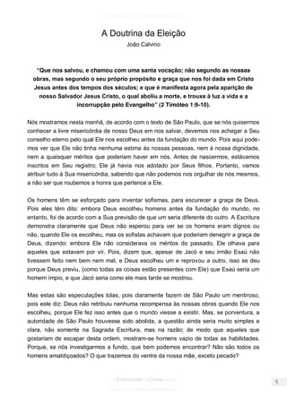 facebook.com/oEstandarteDeCristo 
OEstandarteDeCristo.com 
Issuu.com/oEstandarteDeCristo 
A Doutrina da Eleição 
João Calvino 
“Que nos salvou, e chamou com uma santa vocação; não segundo as nossas obras, mas segundo o seu próprio propósito e graça que nos foi dada em Cristo Jesus antes dos tempos dos séculos; e que é manifesta agora pela aparição de nosso Salvador Jesus Cristo, o qual aboliu a morte, e trouxe à luz a vida e a incorrupção pelo Evangelho” (2 Timóteo 1:9-10). 
Nós mostramos nesta manhã, de acordo com o texto de São Paulo, que se nós quisermos conhecer a livre misericórdia de nosso Deus em nos salvar, devemos nos achegar a Seu conselho eterno pelo qual Ele nos escolheu antes da fundação do mundo. Pois aqui pode- mos ver que Ele não tinha nenhuma estima às nossas pessoas, nem à nossa dignidade, nem a quaisquer méritos que poderiam haver em nós. Antes de nascermos, estávamos inscritos em Seu registro; Ele já havia nos adotado por Seus filhos. Portanto, vamos atribuir tudo à Sua misericórdia, sabendo que não podemos nos orgulhar de nós mesmos, a não ser que roubemos a honra que pertence a Ele. 
Os homens têm se esforçado para inventar sofismas, para escurecer a graça de Deus. Pois eles têm dito: embora Deus escolheu homens antes da fundação do mundo, no entanto, foi de acordo com a Sua previsão de que um seria diferente do outro. A Escritura demonstra claramente que Deus não esperou para ver se os homens eram dignos ou não, quando Ele os escolheu, mas os sofistas achavam que poderiam denegrir a graça de Deus, dizendo: embora Ele não considerava os méritos do passado, Ele olhava para aqueles que estavam por vir. Pois, dizem que, apesar de Jacó e seu irmão Esaú não tivessem feito nem bem nem mal, e Deus escolheu um e reprovou a outro, isso se deu porque Deus previu, (como todas as coisas estão presentes com Ele) que Esaú seria um homem ímpio, e que Jacó seria como ele mais tarde se mostrou. 
Mas estas são especulações tolas, pois claramente fazem de São Paulo um mentiroso, pois este diz: Deus não retribuiu nenhuma recompensa às nossas obras quando Ele nos escolheu, porque Ele fez isso antes que o mundo viesse a existir. Mas, se porventura, a autoridade de São Paulo houvesse sido abolida, a questão ainda seria muito simples e clara, não somente na Sagrada Escritura, mas na razão; de modo que aqueles que gostariam de escapar desta ordem, mostram-se homens vazio de todas as habilidades. Porque, se nós investigarmos a fundo, que bem podemos encontrar? Não são todos os homens amaldiçoados? O que trazemos do ventre da nossa mãe, exceto pecado?  