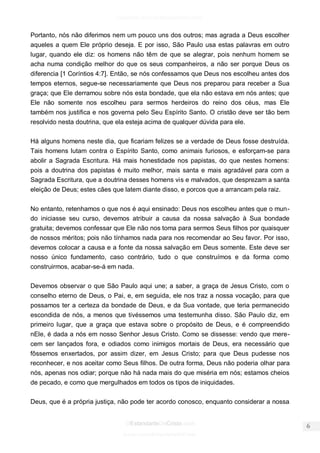 facebook.com/oEstandarteDeCristo 
OEstandarteDeCristo.com 
Issuu.com/oEstandarteDeCristo 
Portanto, nós não diferimos nem um pouco uns dos outros; mas agrada a Deus escolher aqueles a quem Ele próprio deseja. E por isso, São Paulo usa estas palavras em outro lugar, quando ele diz: os homens não têm de que se alegrar, pois nenhum homem se acha numa condição melhor do que os seus companheiros, a não ser porque Deus os diferencia [1 Coríntios 4:7]. Então, se nós confessamos que Deus nos escolheu antes dos tempos eternos, segue-se necessariamente que Deus nos preparou para receber a Sua graça; que Ele derramou sobre nós esta bondade, que ela não estava em nós antes; que Ele não somente nos escolheu para sermos herdeiros do reino dos céus, mas Ele também nos justifica e nos governa pelo Seu Espírito Santo. O cristão deve ser tão bem resolvido nesta doutrina, que ela esteja acima de qualquer dúvida para ele. 
Há alguns homens neste dia, que ficariam felizes se a verdade de Deus fosse destruída. Tais homens lutam contra o Espírito Santo, como animais furiosos, e esforçam-se para abolir a Sagrada Escritura. Há mais honestidade nos papistas, do que nestes homens: pois a doutrina dos papistas é muito melhor, mais santa e mais agradável para com a Sagrada Escritura, que a doutrina desses homens vis e malvados, que desprezam a santa eleição de Deus; estes cães que latem diante disso, e porcos que a arrancam pela raiz. 
No entanto, retenhamos o que nos é aqui ensinado: Deus nos escolheu antes que o mun- do iniciasse seu curso, devemos atribuir a causa da nossa salvação à Sua bondade gratuita; devemos confessar que Ele não nos toma para sermos Seus filhos por quaisquer de nossos méritos; pois não tínhamos nada para nos recomendar ao Seu favor. Por isso, devemos colocar a causa e a fonte da nossa salvação em Deus somente. Este deve ser nosso único fundamento, caso contrário, tudo o que construímos e da forma como construirmos, acabar-se-á em nada. 
Devemos observar o que São Paulo aqui une; a saber, a graça de Jesus Cristo, com o conselho eterno de Deus, o Pai, e, em seguida, ele nos traz a nossa vocação, para que possamos ter a certeza da bondade de Deus, e da Sua vontade, que teria permanecido escondida de nós, a menos que tivéssemos uma testemunha disso. São Paulo diz, em primeiro lugar, que a graça que estava sobre o propósito de Deus, e é compreendido nEle, é dada a nós em nosso Senhor Jesus Cristo. Como se dissesse: vendo que mere- cem ser lançados fora, e odiados como inimigos mortais de Deus, era necessário que fôssemos enxertados, por assim dizer, em Jesus Cristo; para que Deus pudesse nos reconhecer, e nos aceitar como Seus filhos. De outra forma, Deus não poderia olhar para nós, apenas nos odiar; porque não há nada mais do que miséria em nós; estamos cheios de pecado, e como que mergulhados em todos os tipos de iniquidades. 
Deus, que é a própria justiça, não pode ter acordo conosco, enquanto considerar a nossa  