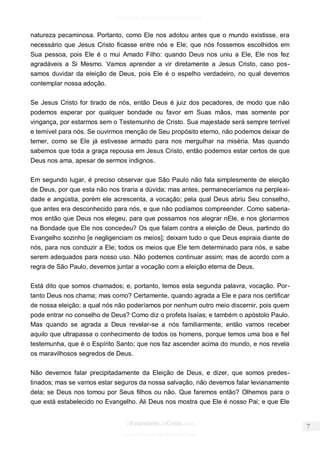 facebook.com/oEstandarteDeCristo 
OEstandarteDeCristo.com 
Issuu.com/oEstandarteDeCristo 
natureza pecaminosa. Portanto, como Ele nos adotou antes que o mundo existisse, era necessário que Jesus Cristo ficasse entre nós e Ele; que nós fossemos escolhidos em Sua pessoa, pois Ele é o mui Amado Filho: quando Deus nos uniu a Ele, Ele nos fez agradáveis a Si Mesmo. Vamos aprender a vir diretamente a Jesus Cristo, caso pos- samos duvidar da eleição de Deus, pois Ele é o espelho verdadeiro, no qual devemos contemplar nossa adoção. 
Se Jesus Cristo for tirado de nós, então Deus é juiz dos pecadores, de modo que não podemos esperar por qualquer bondade ou favor em Suas mãos, mas somente por vingança, por estarmos sem o Testemunho de Cristo. Sua majestade será sempre terrível e temível para nós. Se ouvirmos menção de Seu propósito eterno, não podemos deixar de temer, como se Ele já estivesse armado para nos mergulhar na miséria. Mas quando sabemos que toda a graça repousa em Jesus Cristo, então podemos estar certos de que Deus nos ama, apesar de sermos indignos. 
Em segundo lugar, é preciso observar que São Paulo não fala simplesmente de eleição de Deus, por que esta não nos tiraria a dúvida; mas antes, permaneceríamos na perplexi- dade e angústia, porém ele acrescenta, a vocação; pela qual Deus abriu Seu conselho, que antes era desconhecido para nós, e que não podíamos compreender. Como saberia- mos então que Deus nos elegeu, para que possamos nos alegrar nEle, e nos gloriarmos na Bondade que Ele nos concedeu? Os que falam contra a eleição de Deus, partindo do Evangelho sozinho [e negligenciam os meios]; deixam tudo o que Deus espraia diante de nós, para nos conduzir a Ele; todos os meios que Ele tem determinado para nós, e sabe serem adequados para nosso uso. Não podemos continuar assim; mas de acordo com a regra de São Paulo, devemos juntar a vocação com a eleição eterna de Deus. 
Está dito que somos chamados; e, portanto, temos esta segunda palavra, vocação. Por- tanto Deus nos chama; mas como? Certamente, quando agrada a Ele e para nos certificar de nossa eleição; a qual nós não poderíamos por nenhum outro meio discernir, pois quem pode entrar no conselho de Deus? Como diz o profeta Isaías; e também o apóstolo Paulo. Mas quando se agrada a Deus revelar-se a nós familiarmente, então vamos receber aquilo que ultrapassa o conhecimento de todos os homens, porque temos uma boa e fiel testemunha, que é o Espírito Santo; que nos faz ascender acima do mundo, e nos revela os maravilhosos segredos de Deus. 
Não devemos falar precipitadamente da Eleição de Deus, e dizer, que somos predes- tinados; mas se vamos estar seguros da nossa salvação, não devemos falar levianamente dela; se Deus nos tomou por Seus filhos ou não. Que faremos então? Olhemos para o que está estabelecido no Evangelho. Ali Deus nos mostra que Ele é nosso Pai; e que Ele  
