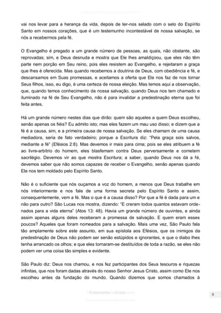 facebook.com/oEstandarteDeCristo 
OEstandarteDeCristo.com 
Issuu.com/oEstandarteDeCristo 
vai nos levar para a herança da vida, depois de ter-nos selado com o selo do Espírito Santo em nossos corações, que é um testemunho incontestável de nossa salvação, se nós a recebermos pela fé. 
O Evangelho é pregado a um grande número de pessoas, as quais, não obstante, são reprovadas; sim, e Deus desnuda e mostra que Ele lhes amaldiçoou, que eles não têm parte nem porção em Seu reino, pois eles resistem ao Evangelho, e rejeitaram a graça que lhes é oferecida. Mas quando recebemos a doutrina de Deus, com obediência e fé, e descansamos em Suas promessas, e aceitamos a oferta que Ele nos faz de nos tornar Seus filhos, isso, eu digo, é uma certeza de nossa eleição. Mas temos aqui a observação, que, quando temos conhecimento da nossa salvação, quando Deus nos tem chamado e iluminado na fé de Seu Evangelho, não é para invalidar a predestinação eterna que foi feita antes. 
Há um grande número nestes dias que dirão: quem são aqueles a quem Deus escolheu, senão apenas os fiéis? Eu admito isto; mas eles fazem um mau uso disso; e dizem que a fé é a causa, sim, e a primeira causa de nossa salvação. Se eles chamam de uma causa mediadora, seria de fato verdadeiro; porque a Escritura diz: “Pela graça sois salvos, mediante a fé” (Efésios 2:8). Mas devemos ir mais para cima; pois se eles atribuem a fé ao livre-arbítrio do homem, eles blasfemam contra Deus perversamente e cometem sacrilégio. Devemos vir ao que mostra Escritura; a saber, quando Deus nos dá a fé, devemos saber que não somos capazes de receber o Evangelho, senão apenas quando Ele nos tem moldado pelo Espírito Santo. 
Não é o suficiente que nós ouçamos a voz do homem, a menos que Deus trabalhe em nós interiormente e nos fale de uma forma secreta pelo Espírito Santo e assim, consequentemente, vem a fé. Mas o que é a causa disso? Por que a fé é dada para um e não para outro? São Lucas nos mostra, dizendo: “E creram todos quantos estavam orde- nados para a vida eterna” (Atos 13: 48). Havia um grande número de ouvintes, e ainda assim apenas alguns deles receberam a promessa de salvação. E quem eram esses poucos? Aqueles que foram nomeados para a salvação. Mais uma vez, São Paulo fala tão amplamente sobre este assunto, em sua epístola aos Efésios, que os inimigos da predestinação de Deus não podem ser senão estúpidos e ignorantes, e que o diabo lhes tenha arrancado os olhos; e que eles tornaram-se destituídos de toda a razão, se eles não podem ver uma coisa tão simples e evidente. 
São Paulo diz: Deus nos chamou, e nos fez participantes dos Seus tesouros e riquezas infinitas, que nos foram dadas através do nosso Senhor Jesus Cristo, assim como Ele nos escolheu antes da fundação do mundo. Quando dizemos que somos chamados à  