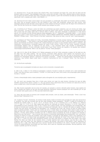 (c). Romanos 8:32. “O que não poupou Seu próprio Filho, mas O entregou por todos nós, como não nos dará com Ele
também todas as coisas?” Esta passagem argue que o amor dom de Deus, o Seu Filho, garante todos os dons menores.
Daí se segue que Deus entregou Seu Filho a ninguém exceto aqueles a quem Ele livremente da todas as outras bênçãos
espirituais, isto é, aqueles que crêem. Vide Efésios 1:3.
(d). Romanos 8:33,34. Estes versos dizem-nos que acusação ou condenação não podem ser trazidos contra os eleitos;
que Deus não os acusará, porque é Ele que justifica e que Cristo não condenará, porque por eles morreu. Esta
passagem estaria privada de toda a força lógica se Cristo tivesse morrido por qualquer que Ele algum dia condenará em
juízo. Daí Ele não morreu por ninguém exceto aqueles que escapam ao juízo.
(e). 2 Coríntios 5:14 “Porque o amor de Cristo nos constrange que assim julgamos, que um morreu por todos, logo
todos morreram”. Eis aqui a inegável asserção que todos por quem Cristo morreu, morreram representativamente nEle.
Daí a morte não tem poder sobre eles e nenhum deles a sofrerá, mas todos receberão a justificação e a vida eterna
pela fé. Ao comentar as três últimas palavras desta passagem, diz A. T. Robertson: “Conclusão lógica ... o um morreu
pelo todo e assim o todo morreu quando ele morreu. TODA A MORTE ESPIRITUAL POSSÍVEL PARA OS A QUEM CRISTO
MORREU” (Ênfase nosso – Word Pictures in the New Testament). Não deixe de notar o uso de “todo” nesta passagem.
(f). 2 Coríntios 5:19 “Deus estava em Cristo, reconciliado (Katalasso) o mundo consigo mesmo, NÃO LHES IMPUTANDO
OS SEUS PECADOS ...” Isto ensina o que Deus estava fazendo na morte de Cristo e como Ele o estava fazendo: Ele
estava reconciliando os homens consigo e Ele o estava fazendo por lançar os seus pecados sobre Cristo e, portanto, não
imputando, reconhecendo e acusando aqueles por quem Cristo morreu. Cristo, na Sua morte, executou completa
reconciliação objetiva para os objetivos de Sua morte, o que necessita serem eles trazidos à experiência da
reconciliação subjetiva. A única conclusão correta disso é que Cristo morreu por aqueles e só aqueles que recebem
reconciliação eventualmente. Note o uso da palavra “mundo” nesta passagem.
(g). João 10:15; Atos 20:28; Efésios 5:25. Nestas passagens se diz ter Cristo comprado a igreja, ter-Se dado por ela,
ter dado Sua vida pelas ovelhas. “Sei que termos universais estão algumas vezes ligados nas Escrituras com a
expiação; mas, se os mesmos são para ser interpretados no seu sentido mais lato, por que os escritores sagrados
deveriam ter empregado apenas o restritivo? Os termos universais ... podem ser harmonizados prontamente com os
restritivos, mas homem algum pode fazer o restritivo harmonizar-se com o ilimitado” Parks, The Five Points of
Calvinism)
(3). As Escrituras explicadas
Tomamos aqui as passagens tomadas por alguns como ensinando a expiação geral.
A. João 3:16; 1 João 2:2. Em ambas as passagens a palavra “mundo” é usada em conexão com a obra salvadora de
Cristo. Uma fala de Deus como amando o “mundo” e a outra fala de Cristo como sendo uma propiciação pelos pecados
de todo o “mundo”.
Contra a interpretação dada a essas passagens pelos advogados de uma expiação geral, respondemos:
(a). Um amor que causasse Deus dar a Cristo para morrer em lugar de cada homem individual da raça de Adão
também causaria Deus salvar a todos (* ). Por que deveria Deus discriminar entre os homens em salva-los se Ele os
amou a todos com o amor de todos os amores? Vide Romanos 8:32.
(b). Não haveria expressão real de amor em mandar um salvador a morrer vãmente pelos homens. Que espécie de
amor é aquele que realiza um ato que não pode beneficiar realmente? Haveria qualquer mor real mostrado por um pai
em comprar belo quadro para um filho que está totalmente cego?
(c). Deus não ama todos os homens sem exceção está provado, como já citado, pela declaração: “Amei a Jacó mas
aborreci Esaú” (Romanos 9:13).
(d). A palavra “mundo”, finalmente, de nenhum modo alude a todos os homens sem exceção em cada caso da Escritura
e, portanto, fica para ser provado que ela tem essa acepção nessas passagens. “Mundo” é usado de incrédulos em
distinção de crentes (João 7:7, 12:31, 14:17, 15:18,19, 16:20, 17:14; I Coríntios 4:9, 11:32; Efésios 2:2; Hebreus
11:7; 1 João 3:1; 3:13; 5:19. Está usada para gentios em distinção de judeus (Romanos 11:12,15). Está para a
generalidade do povo conhecido (João 12:19). Cremos que a palavra alude, nas duas passagens sob consideração, não
a todos os homens sem exceção, mas a todos os homens sem distinção; isto é, a homens de todas as nações, tribos e
línguas (da qual temos uma paralela em Apocalipse 7:9); revelando que Cristo não morreu só para os judeus senão
para os gentios também, mesmo até aos confins da terra. A razão lógica do emprego desta palavra neste sentido é
dada por John Gill, como segue: “Foi uma controvérsia agitada entre os doutores judeus se, quando o Messias vier, os
gentios, o mundo, terão qualquer benefício por ele; a maioria estava excedendo de muito na negativa da resposta e
determinou que não teriam ... que os juízos mais severos e tremendas calamidades lhes aconteceriam; sim, que seriam
lançados no inferno no lugar dos israelitas. Esta noção recebeu a oposição de João Batista, Cristo e seus apóstolos e é a
verdadeira razão do uso desta frase nas passagens que falam da redenção de Cristo” (The Cause of God and Truth,
pág. 66) (* ). Como um judeu típico Nicodemos pensou que Deus não amava a ninguém fora dos judeus, mas nosso
Senhor lhe disse que Deus de tal maneira amou o mundo (gentios bem como judeus), que lhe deu o Seu Filho
unigênito, para que quem crer nEle (gentios ou judeus) não pereça, mas tenha a vida eterna” (Cole, Definitions of
Doctrines, Vol. 1, pág. 120). Notai outra vez o uso de “mundo” em II Coríntios 5:19, onde o “mundo” por quem Cristo
morreu foi potencialmente reconciliado por Sua morte, não é para ter imputado seus pecados. Noutras palavras, deve
receber o perdão que Ele lhe comprou.

 