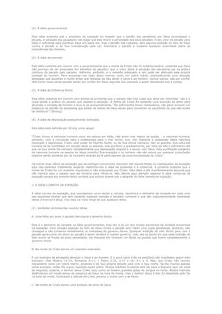 (1). A idéia governamental
Esta idéia sustenta que o propósito da expiação foi impedir que o perdão dos pecadores por Deus encorajasse o
pecado. A salvação dos pecadores não exige que eles levem a penalidade dos seus pecados. O seu virar do pecado para
Deus é suficiente para justificar Deus em salva-los; mas o perdão dos culpados, sem alguma exibição do ódio de Deus
contra o pecado e de Sua consideração pela Lei, licenciaria o pecado e roubaria qualquer autoridade sobre as
consciências dos homens.
(2). A idéia de exemplo
Esta idéia sustenta em comum com a governamental que a morte de Cristo não foi substitucionária: sustenta que Deus
não precisou de ser propiciado em benefício do pecador; que o único óbice à salvação dos pecadores jaz na prática
contínua do pecado pelo pecador. Reforma, portanto, é o remédio adequado e isto pode ser efetuado pela própria
vontade do homem. Para encorajar-nos nisto Jesus morreu como um nobre mártir, exemplificando uma devoção
abnegada que escolheu a morte antes que falhasse do Seu dever a Deus e ao homem. Somos salvos, não por confiar
nEle como nosso porta-pecado senão por confiar em Deus segundo Seu exemplo e assim devotando-nos à justiça.
(3). A idéia de Influência Moral.
Esta idéia sustenta em comum com ambas as primeiras que o pecado não traz culpa que deva ser removida: não é a
culpa senão a prática do pecado que impede a salvação. A morte de Cristo foi somente uma exibição de amor para
abrandar o coração do homem e leva-lo ao arrependimento. “Os sofrimentos foram necessários, não para remover um
obstáculo ao perdão de pecadores que existe na mente de Deus senão para convencer os pecadores de que não existe
tal obstáculo” (Strong).
(4). A idéia de depravação gradualmente extirpada.
Esta idéia está definida por Strong como segue:
“Cristo tomou a natureza humana como ela estava em Adão, não antes mas depois da queda, - a natureza humana,
portanto, com a corrupção nata e predisposta para o mal moral; que, não obstante a possessão desta natureza
inquinada e depravada, Cristo, pelo poder do Espírito Santo, ou de Sua divina natureza, não só guardou Sua natureza
humana de se manifestar em pecado atual ou pessoal, mas purificou-a gradualmente, por meio de luta e sofrimento até
que na Sua morte Ele extirpou completamente sua depravação original e a reuniu com Deus. Esta purificação subjetiva
da natureza humana na pessoa de Jesus constitui Sua expiação e os homens não são salvos por qualquer propiciação
objetiva senão somente por se tornarem através da fé participantes da nova humanidade de Cristo”.
Há outras duas idéias da expiação que os teólogos comumente discutem sob teorias falsas ou inadequadas da expiação
aqui não daremos tratamento especial. Referimo-nos a idéia de acidentes e à comercial. A primeira sustenta que a
morte de Cristo foi um acidente imprevisto e não antecipado por Cristo. Esta idéia é tão manifestamente absurda que
não merece aqui o espaço que ela tomaria para refuta-la. Não damos aqui atenção especial à idéia comercial da
expiação porque ela envolve tanta verdade que achará exame sob a epígrafe da idéia correta da expiação.
2. A IDÉIA CORRETA DA EXPIAÇÃO.
A idéia correta da expiação, que concebemos como sendo a correta, reconhece o elemento de verdade em cada uma
das seguintes teorias que tem recebido especial menção e também combina o que são costumeiramente chamadas
idéias comercial e ética, mas esta vai mais longe do que qualquer delas.
(1). Verdades reconhecidas noutras idéias.
A. Uma falha em punir o pecado derrubaria o governo divino.
Este é o elemento de verdade na idéia governamental, mas isto é só um dos muitos elementos de verdade envolvidos
na expiação. Uma simples exibição do ódio de Deus contra o pecado sem medir uma justa penalidade, portanto, não
consegue e não conserva inteiramente os interesses do governo divino. Qualquer exibição do ódio divino para com o
pecado agirá como um óbice ao pecado e assim tenderá a manter governo, mas, até ao ponto em que essa exibição do
ódio divino se fruste da justa penalidade, ela fracassa em fornecer um óbide ao pecado que honre completamente o
governo divino.
B. Na morte de Cristo temos um exemplo inspirador.
É um exemplo de abnegada devoção a Deus e ao homem. E o povo salvo (não os perdidos) são mandados seguir este
exemplo. Vide Mateus 16:24; Romanos 8:17; 1 Pedro 2:21, 3:17 e 18; 4:1 e 2. Mas, que Cristo não morreu
meramente como um nobre mártir, evidente é de Sua própria atitude para com a Sua morte. Se Ele morreu apenas
como exemplo, então Ele supriu exemplo muito pobre. Muitos mártires humanos tem ido para a fogueira sem um sinal
de angustia; todavia, o Senhor Jesus Cristo suou como se fossem grandes gotas de sangue no horto. Muitos mártires
desfrutaram um vívido senso da presença de Deus na hora da morte, mas o Senhor Jesus Cristo foi desertado pelo Pai
na hora da morte. Contrastai a atitude de Cristo perante a morte com a de Paulo.
C. Na morte de Cristo temos uma exibição de amor de Deus.

 