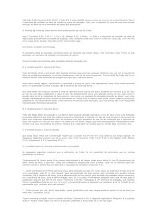 Vide João 3:16; Romanos 5:8; 15:13; 1 João 4:9. E esta exibição deveria mover os homens ao arrependimento. Este é
o elemento de verdade na idéia de influência moral da expiação; mas, que a expiação foi mais do que uma simples
exibição de amor far-se-á manifesta ao passo que avançamos.
D. Através da morte de Cristo somos feitos participantes da vida de Cristo.
Vide 2 Coríntios 4:11; 5:14-17; 12:9 e 10; Gálatas 2:20; 2 Pedro 1:4. Este é o elemento de verdade na idéia de
depravação gradualmente extirpada da expiação; mas, atingimos esta nova vida em Cristo em conjunção com a fé nEle
como nosso porta-pecado. Esta idéia recém mencionada nega:
(2). Outras verdades reconhecidas.
A verdadeira idéia da expiação reconhece todas as verdades das outras idéias, mas reconhece mais. Erram os que
acentuam um elemento de verdade com exclusão de outros.
Outras verdades reconhecidas pela verdadeira idéia da expiação, são:
A. A verdade quanto à natureza de Deus.
Tudo das falsas idéias a que temos dado especial atenção nega que haja qualquer obstáculo que seja em a natureza de
Deus ao perdão dos pecadores. O entrave supõe-se ser todo ele de parte do pecador. O sofrimento de Cristo não foi em
nenhum sentido uma satisfação de qualquer princípio em a natureza divina.
Assim estas idéias negam, logicamente, a santidade e justiça de Deus. Elas representam Deus como sendo somente
amor. A ira retribuitiva contra o pecado não é elemento da natureza divina.
Que essa idéias são falsas em respeito à idéia da natureza divina suprida por elas é evidente de Romanos 3:25,26. Aqui
se nos diz que Deus estabeleceu a Jesus Cristo não simplesmente como uma exibição cênica do seu ódio contra o
pecado para servir às exigências do Seu governo; nem como um exemplo de abnegada devoção ao dever; nem como
simples manifestação de amor através do sofrimento do Criador com a criatura; nem ainda como o meio de purificação
subjetiva da natureza humana senão como cobertura do pecado (pela expiação), que Sua justiça não fosse impugnada
na justificação de homens pecadores.
B. A verdade quanto à natureza da Lei.
Tudo das falsas idéias de expiação a que temos dado especial atenção representa a Lei de Deus como uma indicação
puramente arbitrária que pode ser relaxada parcial ou totalmente à vontade em vez de uma revelação da natureza de
Deus com nenhuma possibilidade mais de mudança nos seus requisitos do que há de mudanças em a natureza de
Deus. Ela requer um olho por um olho e um dente por um dente; requer que toda transgressão e desobediência deve
receber uma justa recompensa de prêmio. Hebreus 2:2. Toda idéia da expiação que for correta deve reconhecer isto.
C. A verdade quanto à culpa do pecado.
Que essas falsas idéias sob consideração negam que o pecado nos envolve em culpa objetiva que exige expiação. As
passagens seguintes ensinam que ele envolve: João 3:36; Romanos 1:18; 2:5,6; 3:19; 6:23; Gálatas 3:10; Efésios
5:5,6; Colossenses 3:5,6; Apocalipse 20:13.
D. A verdade quanto à natureza substitucionária da expiação.
As passagens seguintes mostram que o sofrimento de Cristo foi um substituto do sofrimento que os crentes
suportariam no inferno:
“Seguramente Ele tomou sobre Si as nossas enfermidades e as nossas dores levou sobre Si; nós O reputávamos por
aflito, ferido de Deus e oprimido. Todos nós andávamos desgarrados como ovelhas; cada um se desviava pelo seu
caminho. Porém o Senhor fez cair sobre Ele a iniqüidade de nós todos” (Isaías 53:4-6).
“... sendo justificados livremente pela Sua graça, pela redenção que está em Cristo Jesus, ao qual Deus propôs para ser
uma propiciação, pela fé no Seu sangue, para demonstração da Sua justiça, pela remissão dos pecados dantes
cometidos, sob a paciência de Deus; para a demonstração da Sua justiça, pela remissão dos pecados dantes cometidos,
sob a paciência de Deus; para a demonstração, digo, da Sua justiça neste tempo presente, para que Ele seja justo e
justificador daquele que tem fé em Jesus” (Romanos 3:24-25). Propiciação é um sinônimo de expiação, que significa
“aturar a penalidade toda de um erro ou crime”. A propiciação aplaca o legislador por satisfazer a Lei na “cessão de um
equivalente legal completo pelo mal causado”.
“... Cristo morreu por nós. Muito mais então, sendo justificados pelo Seu sangue seremos salvos da ira de Deus por
meio dele.” (Romanos 5:8,9).
“Quem intentará acusação contra os eleitos de Deus” (Romanos 8:33). A resposta implicada é: Ninguém! E a implícita
razão é: Porque Cristo pagou sua dívida de pecado padecendo a penalidade da Lei em seu lugar.

 