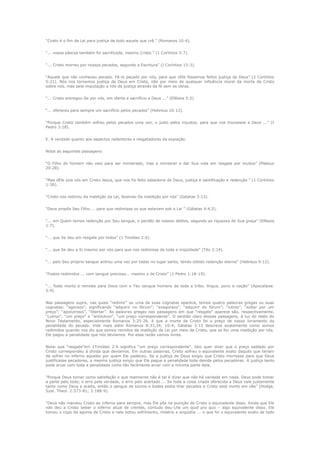 “Cristo é o fim da Lei para justiça de todo aquele que crê.” (Romanos 10:4).
“... nossa páscoa também foi sacrificada, mesmo Cristo.” (1 Coríntios 5:7).
“... Cristo morreu por nossos pecados, segundo a Escritura” (I Coríntios 15:3).
“Aquele que não conheceu pecado. Fê-lo pecado por nós, para que nEle fossemos feitos justiça de Deus” (2 Coríntios
5:21). Nós nos tornamos justiça de Deus em Cristo, não por meio de qualquer influência moral da morte de Cristo
sobre nós, mas pela imputação a nós da justiça através da fé sem as obras.
“... Cristo entregou-Se por nós, em oferta e sacrifício a Deus ...” (Efésios 5:2)
“... ofereceu para sempre um sacrifício pelos pecados” (Hebreus 10:12).
“Porque Cristo também sofreu pelos pecados uma vez, o justo pelos injustos, para que nos trouxesse a Deus ...” (I
Pedro 3:18).
E. A verdade quanto aos aspectos redentores e resgatadores da expiação.
Notai as seguintes passagens:
“O Filho do homem não veio para ser ministrado, mas a ministrar e dar Sua vida em resgate por muitos” (Mateus
20:28).
“Mas dEle sois vós em Cristo Jesus, que nos foi feito sabedoria de Deus, justiça e santificação e redenção.” (1 Coríntios
1:30).
“Cristo nos redimiu da maldição da Lei, fazendo-Se maldição por nós” (Gálatas 3:13).
“Deus propôs Seu Filho ... para que redimisse os que estavam sob a Lei ” (Gálatas 4:4,5).
“... em Quem temos redenção por Seu sangue, o perdão de nossos delitos, segundo as riquezas de Sua graça” (Efésios
1:7).
“... que Se deu em resgate por todos” (1 Timóteo 2:6).
“... que Se deu a Si mesmo por nós para que nos redimisse de toda a iniqüidade” (Tito 2:14).
“... pelo Seu próprio sangue entrou uma vez por todas no lugar santo, tendo obtido redenção eterna” (Hebreus 9:12).
“Fostes redimidos ... com sangue precioso... mesmo o de Cristo” (1 Pedro 1:18-19).
“... foste morto e remiste para Deus com o Teu sangue homens de toda a tribo, língua, povo e nação” (Apocalipse.
5:9).
Nas passagens supra, nas quais “redimir” ou uma de suas cognatas aparece, temos quatro palavras gregas ou suas
cognatas: “agorazo”, significando “adquirir no fórum”; “exagorazo”, “adquirir do fórum”; “lutroo”, “soltar por um
preço”; “apolutrosis”, “libertar”. As palavras gregas nas passagens em que “resgate” aparece são, respectivamente,
“Lutron”, “um preço” e “antilutron”, “um preço correspondente”. O sentido claro dessas passagens, à luz do resto do
Novo Testamento, especialmente Romanos 3:25-26, é que a morte de Cristo foi o preço de nosso livramento da
penalidade do pecado. Vide mais além Romanos 8:33,34; 10:4; Gálatas 3:13 descreve exatamente como somos
redimidos quando nos diz que somos remidos da maldição da Lei por meio de Cristo, que se fez uma maldição por nós.
Ele pagou a penalidade que nós devíamos. Por essa razão vamos livres.
Notai que “resgate”em 1Timóteo 2:6 significa “um preço correspondente”. Isto quer dizer que o preço saldado por
Cristo correspondeu à dívida que devíamos. Em outras palavras, Cristo sofreu o equivalente exato daquilo que teriam
de sofrer no inferno aqueles por quem Ele padeceu. Se a justiça de Deus exigiu que Cristo morresse para que Deus
justificasse pecadores, a mesma justiça exigiu que Ele pague a penalidade toda devida pelos pecadores. A justiça tanto
pode arcar com toda a penalidade como tão facilmente arcar com a mínima parte dela.
“Porque Deus tomar como satisfação o que realmente não é tal é dizer que não há verdade em nada. Deus pode tomar
a parte pelo todo; o erro pela verdade, o erro pelo acertado ... Se toda a coisa criada oferecida a Deus vale justamente
tanto como Deus a aceita, então o sangue de touros e bodes podia tirar pecados e Cristo está morto em vão” (Hodge,
Syst. Theol. 2:573-81; 3:188-9).
“Deus não mandou Cristo ao inferno para sempre, mas Ele pôs na punição de Cristo o equivalente disso. Ainda que Ele
não deu a Cristo beber o inferno atual de crentes, contudo deu-Lhe um quid pro quo – algo equivalente disso. Ele
tomou o copo da agonia de Cristo e nele botou sofrimento, miséria e angústia ... o que foi o equivalente exato de todo

 