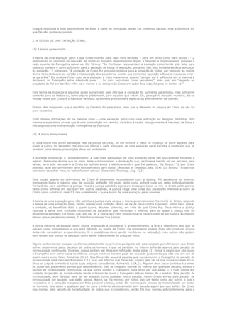 culpa é imputada a todo descendente de Adão à parte de corrupção, então Ele conheceu pecado, mas a Escritura diz
que Ele não conheceu pecado.
2. A TEORIA DE UMA EXPIAÇÃO GERAL.
(1) A teoria apresentada.
A teoria de uma expiação geral é que Cristo morreu para cada filho de Adão – para um tanto como para outros (* ),
removendo do caminho da salvação de todos os homens impedimentos legais e fazendo-a objetivamente possível a
cada ouvinte do Evangelho salvar-se. Diz Strong: “As Escrituras representam a expiação como tendo sido feita para
todos os homens e como suficiente para a salvação de todos. A expiação, portanto, não está limitada senão a aplicação
da expiação.” E outra vez: “A expiação de Cristo fez provisão objetiva para a salvação de todos, por remover da mente
divina todo obstáculo ao perdão e restauração dos pecadores, exceto sua contumaz oposição a Deus e recusa de virarse para Ele.” Diz Andrew Fuller que, se a expiação é vista meramente quanto “ao que ela é suficiente em si mesma e
declarada no Evangelho estar adaptada para, ... foi para pecadores como pecadores”; mas que, em “respeito ao
propósito do Pai em dar Seu Filho para morrer e ao designo de Cristo em ceder Sua vida, foi para os eleitos só.”
Esta teoria da expiação é algumas vezes sumarizada pelo dito que a expiação foi suficiente para todos, mas suficiente
somente para os eleitos ou, como alguns prefeririam, para aqueles que crêem. Ou, para pô-lo de outra maneira, diz-se
muitas vezes que Cristo é o Salvador de todos os homens provisional e especial ou efetivamente de crentes.
Outros têm imaginado que o sacrifício no Calvário foi para todos, mas que a oferenda do sangue de Cristo no céu foi
para os eleitos.
Tudo dessas afirmações dá na mesma coisa – uma expiação geral com uma aplicação ou designio limitados. Isto
cremos e esperamos provar que é uma contradição em termos, contrária à razão, repugnamente à natureza de Deus e
não segundo uma interpretação homogênea da Escritura.
(2). A teoria desaprovada.
A. Esta teoria não provê satisfação real da justiça de Deus, ou ela envolve a Deus na injustiça de punir aqueles para
quem a justiça foi satisfeita. Eis-aqui um dilema e cada advogado de uma expiação geral escolha a ponta em que se
pendure. Uma dessas proposições deve ser verdadeira.
A primeira proposição é, provavelmente, a que mais advogados de uma expiação geral são logicamente forçados a
aceitar. Nenhuma dúvida que os mais deles subscreveriam a declaração que, se tivesse havido só um pecador para
salvar, teria sido necessário a Cristo ter sofrido exata e identicamente o que Ele padeceu. Diz Boyce: “O que Cristo
precisou fazer por um homem teria sido suficiente para todos” (Abstract of Theology, pág. 314). Diz Strong: “Cristo não
precisaria de sofrer mais, se todos fossem salvos” (Sytematic Theology, pág. 422).
Esta noção quanto ao sofrimento de Cristo é totalmente inconsistente com a justiça. Mil pecadores no inferno,
merecendo todos o mesmo grau de punição, sofrerão mil vezes tanto como sofrerá cada um deles individualmente.
Tomará isto para satisfazer a justiça. Ficará a justiça satisfeita agora em Cristo por todos os mil, se Cristo sofre apenas
tanto como sofreria um pecador? Em outras palavras, a justiça exige uma coisa dos pecadores mesmos e outra de
Cristo como substituto deles? É isto exatamente o que a teoria de uma expiação geral envolve.
A teoria de uma expiação geral não satisfaz a justiça mais do que a teoria governamental. Na morte de Cristo, segundo
a teoria de uma expiação geral, temos apenas uma exibição cênica da ira de Deus contra o pecado; então Deus aplica,
à vontade, os benefícios disto a quem queira. Noutras palavras, em vista do que Cristo fez, Deus relaxa a justiça
rigorosa e salva uma multidão incontável de pecadores que mereciam o inferno, para os quais a justiça não foi
atualmente satisfeita. De modo que, em vez de a morte de Cristo proporcionar a Deus o meio de ser justo e ao mesmo
tempo salvar pecadores crentes, O habilitar a relaxar Sua justiça.
A única maneira de escapar desta última proposição é considerar o arrependimento, a fé e a obediência dos que se
salvam como completando o que está faltando na morte de Cristo. Os arminianos podem dizer isto (contudo alguns
deles não consideram arrependimento, fé e obediência como sendo meritórios na salvação), mas outros não podem
sem render sua crença na salvação como sendo inteiramente da graça de Deus.
Alguns podem tentar escapar ao dilema estabelecido no primeiro parágrafo sob esta epígrafe por afirmarem que Cristo
sofreu atualmente pelos pecados de todos os homens e que os perdidos no inferno sofrerão apenas pelo pecado de
incredulidade continuada. Diversas coisas podiam ser ditas em refutação desta idéia. (1) Deixa o pagão que não ouviu
o Evangelho sem sofrer nada no inferno, porque nenhum homem pode ser acusado justamente por não crer em um de
quem nunca ouviu falar. Romanos 10:14. Que Deus não acusará aqueles que nunca ouvem o Evangelho do pecado de
incredulidade está claro em Romanos 2:12, que nos informa que Deus não julgará pela Lei os que nunca ouviram a Lei.
Deus os julgará somente à luz de suas próprias consciências. Romanos 2:14,15. Alguém deve pecar contra a luz antes
de poder ser justamente punido por desobediência. Daí, se ninguém sofrerá no inferno por qualquer pecado, exceto o
pecado de incredulidade continuada, os que nunca ouvem o Evangelho nada terão por que pagar. (2) Todo crente era
culpado do pecado de incredulidade desde o tempo de ouvir o Evangelho até ao tempo de o aceitar. Este pecado de
incredulidade, sem dúvida, teve de ser expiado como qualquer outro pecado. Assim Cristo sofreu pelo pecado de
incredulidade por aqueles que estão salvos. Agora, se Ele morreu por todos, por um tanto como por outro, o que é
necessário se a salvação era para ser feita possível a todos, então Ele morreu pelo pecado de incredulidade por todos
os homens. Isto deixa a qualquer que for para o inferno absolutamente sem pecado algum por que sofrer. Se Cristo
não morreu pelo pecado de incredulidade de todos que o cometeram, então Ele não morreu suficientemente para a

 