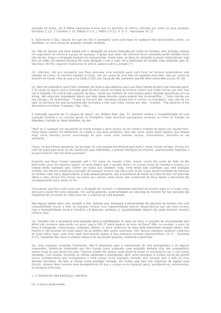 salvação de todos. (3) A Bíblia claramente ensina que os perdidos no inferno sofrerão por todos os seus pecados.
Romanos 2:5,6; 2 Coríntios 5:10; Efésios 5:5,6; 2 Pedro 2:9-13; A. S. V.; Apocalipse 20:13.
B. Esta teoria é fútil, naquilo em que ela não é necessária como uma base de qualquer fato escriturístico, dever, ou
resultado, ou como prova de qualquer verdade revelada.
(a). Não se discute que Deus estava sob a obrigação de prover redenção por todos os homens, sem exceção, porque
um argumento tal excluiria a graça da expiação. A graça quer dizer não somente favor imerecido senão também favor
não devido. Graça e obrigação excluem-se mutuamente. Ainda mais, se Deus foi obrigado a prover redenção por todo
filho de Adão, da mesma maneira Ele seria obrigado a dar a cada um a habilidade de receber essa redenção pela fé.
Isto Deus não fez, segundo mostramos no prévio capítulo sobre a eleição (*).
(b). Ademais, não era necessário que Deus provesse uma expiação geral para fazer os homens responsáveis pela
rejeição de Cristo. Os homens rejeitam a Cristo, não por causa de uma falta de expiação para eles, mas por causa de
amarem as trevas mais do que a luz (João 3:19); por causa de não quererem que Ele reine sobre eles (Lucas 19:14).
(c). Nem foi necessário que Cristo morresse por toda a raça adâmica para que Deus fizesse sincera Sua chamada geral.
É da noção de alguns que a chamada geral de Deus requer de todos os homens crerem que Cristo morreu por eles. Isto
não é verdade. Os vinte e oito capítulos de Atos, “ainda que repletos de informações sobre relações apostólicas com as
almas, não arquivam precedente algum que seja desse discurso agora popular aos inconvertidos – Cristo morreu por
vós (Sanger, Os Redimidos)”. “Todos os homens são chamados na Escritura a crerem no Evangelho, mas não há um
caso na Escritura em que os homens são intimados a crer que Cristo morreu por eles.” (Carson, “The Doctrine of the
Atonement and Other Treatises”, Pag. 146).
A ilustração seguinte de “O sangue de Jesus”, por William Reid, pág. 37, também mostra a compatibilidade de uma
expiação limitada e os convites gerais do Evangelho. Após descrever passageiros tomando um trem na Estação de
Aberdeen, Estrada de Ferro Nordeste, diz ele:
“Nem eu vi qualquer um recusando-se entrar porque o carro proveu só um número limitado de seguir por aquele trem.
Podia haver oitenta mil habitantes na cidade e nos seus arredores, mas não haver ainda assim alguém que falasse
disso como absurdo prover acomodação só para umas vinte pessoas porque, praticamente, descobriu-se ser
suficiente...”
“Deus, na sua infinita sabedoria, fez provisão de uma espécie semelhante para todo o nosso mundo perdido. Proveu um
trem de graça para levar ao céu tantos dos seus habitantes, a grande metrópole do universo, quantos estão dispostos a
se aproveitarem das provisões graciosas”.
Supondo que Deus tivesse esperado até o fim antes de mandar Cristo morrer (como Ele podia ter feito só tão
facilmente como Ele esperou quatro mil anos depois que o pecado entrou no mundo antes de mandar a Cristo), e o
tivesse então mandado para morrer por todos que tivessem crido. Teria então sido manifesto que uma expiação
limitada não oferece obstáculo a salvação de qualquer homem que não existe já por causa da perversidade da natureza
do homem. Está claro, seguramente, a toda pessoa pensante, que a ocorrência da morte de Cristo há dois mil anos não
altera o caso, porque Ele morreu por todos que crerem, estes tendo sido conhecidos de Deus desde a eternidade tão
completamente como serão no fim.
Insinuamos que Deus está tanto sob a obrigação de remover a inabilidade espiritual do homem para vir a Cristo como
está para prover-lhe uma expiação. Em outras palavras, a perversidade da natureza do homem faz sua salvação tão
impossível de um ponto de vista como faz a ausência de uma expiação.
Mas alguns podem abrir uma exceção a isto, dizendo que, enquanto a perversidade de natureza do homem cria uma
impossibilidade moral, a falta de expiação fornece uma impossibilidade natural. Respondemos que isto está correto,
mas a impossibilidade moral é primária e é absoluta; portanto, a impossibilidade natural não pode fornecer nenhum
entrave mais.
(d). Também não é necessário uma expiação geral à manifestação do amor de Deus. A provisão de uma expiação sem
efeito não revelaria nada senão um amor cego e fútil. É desta espécie de amor de Deus? Não, na verdade, o amor de
Deus é inteligente, intencionado, soberano, efetivo. O amor redentivo de Deus está totalmente fundado dentro dEle
mesmo e não procede de modo algum de os objetos dele serem amorosos, nem porque mereçam qualquer coisa boa
de Suas mãos; logo, este amor está inteiramente sujeito à Sua soberana vontade (Deuteronômio 10:15 ; Romanos
9:13). Dispensar Seu favor a objetos eleitos é do seu prazer gracioso, imanente e particular.
(e). Uma expiação universal, finalmente, não é necessária para a manutenção do zelo evangelístico e do espírito
missionário. Admite-se livremente que tem havido quem sustentou uma expiação limitada cujo zelo evangelístico
esteve longe do que devera ter sido. Todavia, a falta não estava nessa doutrina senão na sua falta em ver e crer outras
verdades. Com muitos, incluindo os nobres valdenses e albingenses, bem como Spurgeon e muitos outros de grande
marca, transbordante zelo evangelístico e forte crença numa expiação limitada, tem morado lado a lado na mais
gloriosa harmonia. De fato, a crença numa expiação limitada, em razões que aqui não dispomos de espaço para
discutir, deveria fazer homens mais evangelísticos do que a crença numa expiação geral, guardando-os, entrementes,
de excessos dolorosos.
3. A TEORIA DE UMA EXPIAÇÃO LIMITADA
(1). A teoria apresentada.

 