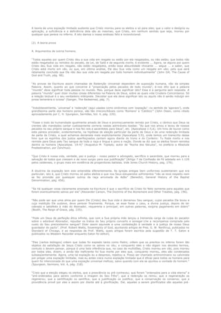 A teoria de uma expiação limitada sustenta que Cristo morreu para os eleitos e só para eles; que o valor e desígnio ou
aplicação, a suficiência e a deficiência dela são as mesmas; que Cristo, em nenhum sentido que seja, morreu por
qualquer que perece no inferno. A isto damos o nosso endosso feliz e incondicional.
(2). A teoria prova
A. Argumentos de outros homens.
“Todos aqueles por quem Cristo deu a sua vida em resgate ou estão por ela resgatados, ou não estão; que todos não
estão resgatados ou remidos do pecado, da Lei, de Satã e da segunda morte, é evidente ... Agora, se alguns por quem
Cristo deu Sua vida em resgate, não estão resgatados, então essa absurdidade chocante ... segue ... a saber, que
Cristo está morto em vão, ou que, em última análise, Ele deu Sua vida como um resgate em vão; pelo que será
retamente concluído que Ele não deu sua vida em resgate por todo homem individualmente” (John Gill, The Cause of
God and Truth, pág. 98).
“As provas da Escritura assim chamadas de Redenção Universal dependem de suposição humana, não da simples
Palavra. Assim, quanto ao que concerne à “propiciação pelos pecados de todo mundo”, é-nos dito que a palavra
“mundo” deve significar toda pessoa no mundo. Mas, porque deve significar isto? Essa é a pergunta sem resposta. A
palavra “mundo” quer dizer muitas coisas diferentes na Palavra de Deus, sobre as quais vide Crudens Concordance. Só
a relação textual é o seu verdadeiro intérprete. Decretar que ela deve significar isto ou aquilo não é senão indulgir em
prosa temerária e ociosa” (Sanger, The Redeemed, pág. 7).
“Indubitavelmente, „universal‟ e „redenção‟ (aqui usadas como sinônimos com „expiação‟: no sentido de „agorazo‟), onde
grandíssima parte dos homens perece, são tão irreconciliáveis como „Romano‟ e „Católico‟” (John Owen, como citado
aprovadamente por C. H. Spurgeon, Sermões, Vol. 4, pág. 220).
“Fosse o todo da humanidade igualmente amado de Deus e promiscuamente remido por Cristo, o cântico que Deus os
crentes são mandados cantar custosamente correria nestas admiráveis toadas: “Ao que nos amou e lavou de nossos
pecados no seu próprio sangue e nos fez reis e sacerdotes para Deus”, etc. (Apocalipse 1:5,6). Um hino de louvor como
este parece proceder, evidentemente, na hipótese de eleição particular da parte de Deus e de uma redenção limitada
da parte de Cristo, a qual achamos declarada mais explicitamente (Apocalipse 5:9), onde temos um transcrito desse
hino que os espíritos dos justos aperfeiçoados cantam agora diante do trono e do Cordeiro: Tu foste morto e nos
remiste para Deus pelo Teu sangue de toda a raça e língua e povo e nação. Donde se diz que os eleitos foram remidos
dentre os homens (Apocalipse. 19:4)” (Augustus M. Toplady, autor de “Rocha dos Séculos”, no prefácio a Absolute
Predestination, por Zanchius).
“Que Cristo é nossa vida, verdade, paz e justiça – nosso pastor e advogado, sacrifício e sacerdote, que morreu para a
salvação de todos que cressem e de novo surgiu para sua justificação” (Artigo 7 da Confissão de Fé adotada em 1.120
pelos valdenses, o grupo mais em evidência de progenitores batistas. Vide Jones Church History, pag. 276).
A doutrina da expiação tem sido entendida diferentemente. As igrejas antigas bem uniformes sustentaram que era
particular; isto é, que Cristo morreu só pelos eleitos e que nos Seus estupendos sofrimentos “não se teve respeito nem
se fez provisão por quaisquer outros da raça arruinada de Adão” (Benedict, General History of the Baptist
Denomination, pág. 456).
“Se há qualquer coisa claramente ensinada na Escritura é que o sacrifício de Cristo foi feito somente para aqueles que
forem eventualmente salvos por ela” (Alexander Carson, The Doctrine of the Atonement and Other Treaties, pág. 196).
“Não pode ser que uma alma por quem Ele (Cristo) deu Sua vida e derramou Seu sangue; cujos pecados Ele levou e
cuja maldição Ele susteve, deva perecer finalmente. Porque, se esse fosse o caso, a divina justiça, depois de ter
cobrado e satisfeito à mão do Abonador, requereria o principal; em outras palavras, exigiria pagamento em dobro”
(Booth, The Reign of Grace, pág. 235).
“Pode um Deus de perfeição ética infinita, que com a Sua própria mão lançou a tremenda carga da culpa do pecador
sobre o adorável Abonador, repudiar os tratos do Seu próprio concerto e sonegar-Lhe a recompensa comprada pelo
custo do Seu preciosíssimo sangue? Dizer assim equivale e uma contestação à verdade e à justiça de nosso Deus
guardador do pacto”. (Prof. Robert Watts, Sovereignty of God, ajuntando artigos de Pres. G. W. Northrup, publcados no
Standard of Chicago, e as respostas de Prof. Watts, quais artigos foram escritos pela sugestão de T. T. Eaton e
publicados no Western Recorder enquanto Eaton foi editor).
“Eles (certos teólogos) crêem que Judas foi expiado tanto como Pedro; crêem que os precitos no inferno foram tão
objetos da satisfação de Jesus Cristo como os salvos no céu; e conquanto eles o não digam nos devidos termos,
contudo o devem pensar, porque é uma bela inferência que, no caso de multidões, Cristo morreu em vão, pois morreu
por todos eles, dizem; e ainda tão ineficiente foi Sua morte por eles que, conquanto morreu, eles são condenados
subseqüentemente. Agora, uma tal expiação eu a desprezo, rejeitou-a. Posso ser chamado antinominiano ou calvinista
por pregar uma expiação limitada; mas eu antes crera numa expiação limitada que é eficaz para todos os homens para
quem foi intencionada do que uma expiação universal ineficaz, salvo quando com ela se ajuntou a vontade do homem.”
(Spurgeon, Sermons, Vol. 4, pág. 218).
“Creio que a eleição elegeu os eleitos, que a presciência os pré-conheceu; que foram “ordenados para a vida eterna” e
“pré-ordenados para serem conforme a imagem do Seu Filho”; que a redenção os remiu; que a regeneração os
regenerou; que a santificação os santifica; que a justificação os justifica; que a conservação os conserva; que a
providência provê por eles e assim por diante até à glorificação. Daí, aqueles a serem glorificados são aqueles pré-

 