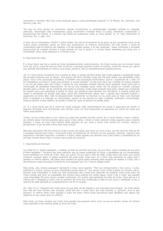 conhecidos e remidos. Não creio numa redenção geral e numa glorificação especial” (J. B. Moody, Sin, Salvation, and
Service), pág. 40).
“Eis aqui os cinco pontos do calvinismo: eleição incondicional ou predestinação, expiação limitada ou redenção
particular, depravação total necessitando graça proveniente chamada eficaz ou graça irresistível, conservação e
perseverança dos santos. E o escritor não hesita em subscrever todos os cinco pontos” (C. D. Cole, Definitions of
Doctrines, Vol. 1, pag. 131).
O autor dá um entusiástico “Amém” a todos destes. Ele não se envergonha de se achar na sua companhia como na de
muitos outros eminentes santos de Deus que sustentaram os mesmos sentimentos. Ele está pronto a achar-se
contendendo pela fé histórica dos batistas, a fé das antigas igrejas; a fé dos valdenses, “essas eminentes e honradas
testemunhas da verdade durante o longo período em que a igreja e o mundo foram assaltados por torpe erro e
imoralidade” (Rice, Deus Soberano e o Homem Livre).
B. Argumento da razão
É a única teoria que faz a morte de Cristo verdadeiramente substitucionária. Se Cristo morreu por um homem tanto
como por outro, o que Ele deve ter feito se Ele fez a salvação possível a todos os homens, então Ele morreu por alguns
que sofrerão eternamente no inferno. Sua morte, portanto, não foi verdadeiramente substitucionária.
(b). É a única teoria compatível com a justiça de Deus. A justiça de Deus exigiu que Cristo pagasse a penalidade exata
dos pecados daqueles que se salvam. Sua justiça (de Deus) também exige que Ele salve todos cuja penalidade Cristo
pagou. Isto é uma proposição axiomática. É também uma proposição escriturística. Qual é o significado de 1 João 1:9
em estabelecer que Deus é “justo para perdoar os nossos pecados”, se não quer dizer que o perdão de nossos pecados
é um ato de justiça para com Cristo? A teoria de uma expiação limitada sozinha deixa qualquer razão justa para a
condenação de pecadores impenitentes. Se fez-se uma expiação geral, então não há justiça em mandar qualquer
pecador para o inferno. Se for suficiente para todos os homens, então exige quitação para todos. Desde que a expiação
foi exigida como uma satisfação à justiça de Deus, sua eficiência deve igualizar sua suficiência. A mesma justiça que
requer a penalidade do pecado seja paga, assim tão enfaticamente requer que o pecado seja libertado quando o
pagamento se tenha feito. Não há absolutamente fundamento na Escritura ou na razão para se fazer uma distinção
entre a expiação e a redenção ou reconciliação, quanto ao seu alcance ou valor. Expiação, redenção e reconciliação,
todas se aplicam à base objetiva do perdão e todas por igual se aplicam ao perdão atual.
(c). É a única teoria que dá à morte de Cristo qualquer valor argumentativo em provar a segurança do crente. A
seguinte afirmação será reconhecida, sem dúvida, como um forte argumento da segurança do crente por todos que
crêem essa doutrina:
“Cristo, na Sua morte sobre a cruz, sofreu por todos dos pecados de todo crente. Se o crente devera ir para o inferno,
ele sofreria pelos mesmos pecados pelos quais Cristo sofreu. Crente e Cristo estariam então pagando pelos mesmos
pecados, e Deus, ao punir dois homens pelos pecados de um, seria o tirano mais injusto do universo. Pereça o
pensamento! O juiz de toda a terra deve fazer justiça”
Mas este argumento não tem força se Cristo morreu por todos, que tanto um como outro, que Ele deve ter feito se fez
a salvação possível para todos, removendo todos os obstáculos do caminho de sua salvação. Ademais, segundo este
argumento e também segundo a verdade e a lógica, todos aqueles que afirmam que Cristo sofreu a penalidade da Lei
por todo homem fazem Deus “o tirano mais injusto do universo”.
C. Argumentos da Escritura
(a) Isaías 53:11. Nesta passagem, o profeta, ao falar do sacrifício de Cristo, diz que Deus “verá o trabalho da sua alma
e ficará satisfeito”. Tomamos isto para significar que as justas exigências de Deus, a penalidade da Lei transgredida,
foram satisfeitas na morte de Cristo. Mas, por quem? Se por todo o filho de Adão, então Deus não pode com justiça
condenar qualquer deles. A justiça satisfeita não pode exigir nada mais. Se o leitor está pensando de argüir que o
perdido no inferno sofrerá, não pelos seus pecados em geral senão somente pelos pecados de rejeitar a Cristo, nós o
devolvemos à nossa discussão da teoria de uma expiação sob “(2). A teoria desaprovada”.
Mais ainda, esta mesma passagem representa a Deus como dizendo: “Pelo seu conhecimento o meu servo, o justo,
justificará a muitos: porque as suas iniqüidades levará sobre Si”. Isto ensina como Cristo justifica os homens, isto é,
levando suas iniqüidades. E notai que esta justificação não é feita para depender de qualquer outra coisa mais. Se
Cristo tivesse que levar as iniqüidades dos homens para justifica-los, então segue, como o dia à noite, que aqueles
cujas iniqüidades Ele levou devem receber justificação. Por aceitar esta satisfação às mãos de Cristo, Deus põe-se a Si
mesmo sob a obrigação a Cristo (não ao pecador) de comunicar justificação a cada um por quem a satisfação se faz, a
qual Ele faz pela operação do arrependimento e da fé no coração.
(b). João
Sua vida
perecem
objetivos

15:13: “Ninguém tem maior amor do que este, de dar alguém a sua vida pelos seus amigos”. Se Cristo depôs
por todo homem sem exceção, então Ele tem o maior amor por todo homem; e, portanto, ama os que
no inferno tanto como aqueles a quem Ele salva. Podia Cristo porventura estar satisfeito com alguns dos
do Seu maior amor no inferno?

Mais ainda, se fosse verdade que Cristo ama aqueles que perecem tanto como os que se salvam, teriam de atribuir
nossa salvação a nós mesmos antes ao amor de Cristo.

 