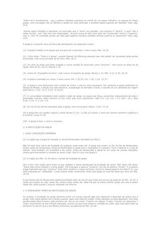 "Inferir-se-á prontamente... que a palavra ekklesia suscitaria na mente de um grego ordinário, ou pessoa de língua
grega, uma concepção não só idêntica a senão em todo particular a antítese dessa sugerida por Basiléia" (ibid. pág.
213).
"Somos assim forçados a descansar na conclusão que o "reino" em questão, cujo domínio é "dentro", o qual "não é
deste mundo", que "não vem com observação", do qual nunca se fala como para ser "construído" (como a "igreja"é),
nem é, nem foi intentada jamais ser feita pela agência humana entidade terrena externa ou discernível" (ibid. pág.
214).
A igreja e o presente reino de Deus são distinguidos nos seguintes modos:
(1). A igreja é falada como aquilo que era para ser construído; o reino nunca. Mat. 16:18
(2). Cristo disse: "Dizei-o à igreja", quando falando de diferença pessoais que não podem ser ajustadas pelas partes
envolvidas; mas nunca se disse tal do reino. Mat. 18:17
(3). Do reino se disse que fosse pregado e numa ocasião foi anunciado como "próximo"; mas nunca se disse tal da
igreja. Atos 20:25, 28:31; Marcos 1:15.
(4). Lemos do "Evangelho do reino", mas nunca o Evangelho da igreja. Marcos 1:14; Mat. 4:23; 9:35; 24:14.
(5). A igreja é chamada um corpo; o reino nunca. Efe. 1:22,23; Col. 1:18; 1 Cor. 12:27.
(6). A igreja é uma democracia sob a chefia de Cristo; o reino é uma monarquia. Daí, achamos a igreja autônoma na
eleição de Matias, a eleição dos sete diáconos; a separação de Barnabé e Saulo; a escolha de um camarada de viagem
para Saulo ( 1 Cor. 16:3; 2 Cor. 8:19,23).
(7). A comunidade eclesiástica está sujeita à ação da igreja; ao passo que Deus, puramente independente de toda a
autoridade humana, põem homens no Seu reino pelo novo nascimento. João 3:5; 2:6; Col. 1:13; Rom. 14:1; Atos
9:26; 1 Cor. 5; 2 Cor. 2:6.
(8). De nós se diz sermos batizados para a igreja; mas nunca para o Reino. 1 Cor. 12:13.
(9) A igreja tem um caráter orgânico, tendo oficiais (1 Cor. 12:28) e é visível; o reino em nenhum sentido é orgânico e
é invisível. Lucas 17:20.
(10). A igreja é local; o reino é universal.
II. A INSTITUIÇÃO DA IGREJA
1. DUAS CONCEPÇÕES ERRÔNEAS
(1). A noção que a igreja foi fundada no dia de Pentecostes recordado em Atos 2
Não há mais leve indício da fundação de qualquer coisa neste dia. A igreja que existiu no fim do Dia de Pentecostes,
existiu antes do Pentecostes. Antes do Pentecostes a igreja teve o Evangelho e o pregara. Teve o batismo e a Ceia do
Senhor. Teve também um ministério e fez cultos. Antes do Pentecostes a igreja foi um corpo de crentes batizados,
unidos para executarem a vontade de Jesus Cristo. Isto é o que uma igreja é.
(2). A noção que Mat. 16:18 marca o tempo da fundação da igreja
Isto é bem uma noção geral entre os que rejeitam a teoria pentecostal da fundação da igreja. Mas Jesus não disse:
"Sobre esta rocha fundarei a minha igreja". Ele empregou a palavra "construir" em vez da palavra "fundar". E a palavra
grega traduzida aqui por "construir" quer dizer construir a super estrutura. Ocorre à mesma palavra em Atos 9:31, que
está traduzida por "edificadas". Cristo estava então construindo ainda Sua igreja tal qual Ele disse que faria em Mat.
16:18.
O que temos dito de Pentecostes podemos também dizer do dia em que Cristo pronunciou as palavras de Mat. 16:18: a
igreja que existiu ao cabo desse dia, existiu antes desse dia. Nada há que se possa chamar igreja que veio a existir
nesse dia, tanto quanto o arquivo inspirado nos informa.
2. O VERDADIERO TEMPO DA INSTITUIÇÃO DA IGREJA
Ao localizar a fundação da igreja devemos achar um tempo quando algo que responde à descrição da igreja veio a
existir. Esta regra aponta-nos o tempo quando, após uma noite de oração, Cristo escolheu os doze apóstolos. Com esta
escolha estes doze homens, pela primeira vez, fez-se um corpo. Tiveram um cabeça ? Cristo. Tiveram um tesoureiro ?
Judas. Presumiram-se eles crentes batizados. Uniram-se para executarem a vontade de Cristo. Que mais além disto se
tornaram no dia em que o seu Mestre pronunciou as palavras de Mat. 16:18?

 