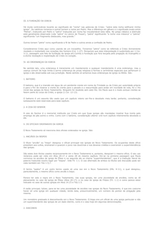 III. A FUNDAÇÃO DA IGREJA
Há muita controvérsia tocante ao significado de "rocha" nas palavras de Cristo: "sobre esta rocha edificarei minha
igreja". Os católicos romanos e outros tomam a rocha por Pedro. Mas a diferença em gênero e o significado exato entre
"Petros", traduzido por Pedro e "petra" traduzida por rocha faz insustentável esta idéia. No grego clássico a distinção
está geralmente observada (vide "petra" no Léxico de Thayer), "petra" significando "a rocha viva mássica" e "petros"
significando "um fragmento destacado, mas grande."
Outros tomam "petra" como significando a fé de Pedro e outros ainda a confissão de Pedro.
Consideramos Cristo aqui como usando de um trocadilho. Tomamos "petra" como se referindo a Cristo divinamente
revelado e implantado nos corações dos homens (Col. 1:27). Pensamos que esta interpretação é sustentada por 1 Cor.
3:11, passagem que fala da fundação da igreja em Corinto e fundação que fora lançada pela pregação do Evangelho e
a divina revelação e implantação de Cristo no coração.
IV. AS ORDENANÇAS DA IGREJA
No sentido lato, uma ordenança é meramente um mandamento e qualquer mandamento é uma ordenança; mas a
usança comum de hoje limita o termo ordenança da prosa religiosa a formas e cerimônias especiais que pertencem à
igreja e são observadas sob sua jurisdição. Neste sentido só achamos duas ordenanças da igreja na Bíblia. São:
1. BATISMO
O batismo, que é a imersão em água de um penitente crente em nome da Trindade ou de Cristo por autoridade própria
e para o fim de mostrar a morte do crente para o pecado e a ressurreição para andar em novidade de vida, foi o rito
inicial das igrejas do Novo Testamento. Ninguém foi recebido sem este rito. Diz Paulo que é o modo porque crentes se
fazem parte do corpo de Cristo, a igreja (1 Cor. 12:13).
O batismo é um assunto tão vasto que um capítulo inteiro ser-lhe-a devotado mais tarde; portanto, consideração
subseqüente está reservada para esse capítulo.
2. A CEIA DO SENHOR
A ceia do Senhor é o memorial instituído por Cristo em que Suas igrejas são mandadas mostrar Sua morte pelo
emprego de pão azimo e vinho. Como com o batismo, consideração ulterior virá num capítulo inteiramente devotado a
ele.
V. OS OFICIAIS ORDENADOS DA IGREJA
O Novo Testamento só menciona dois oficiais ordenados na igreja. São:
1. ANCIÃOS OU BISPOS
O título "ancião" ou "bispo" designou o oficial principal nas igrejas do Novo Testamento. Os ocupantes deste ofício
presidiam aos cultos, ensinaram e guiaram o povo nas doutrinas e nos deveres cristãos e exerceram a superintendência
das igrejas.
São estes dois títulos usados reciprocamente em o Novo Testamento e, portanto, designam o mesmo ofício. O seu uso
recíproco pode ser visto em Atos 20:17 e verso 28 do mesmo capítulo. Diz-se na primeira passagem que Paulo
convocou os anciãos da igreja de Éfeso e na segunda ele os chama "superintendentes", que é a tradução literal da
palavra traduzida noutro logar por "bispos". Vide Fil. 1:1. O uso alternado de ambos os títulos sob discussão pode ser
visto também em Tito 1:5,7.
O termo "pastor" é um outro termo usado só uma vez em o Novo Testamento (Efe. 4:11), o qual designou,
parecidamente, o mesmo ofício como ancião e bispo.
Parece ter sido a regra em o Novo Testamento, nas suas igrejas, ter uma pluralidade de anciãos, como se vê
plenamente no caso da igreja de Éfeso (Atos 20:17), e no caso da igreja de Filipos (Fil. 1:1) e como parece estar
indicado no caso de outras igrejas em Atos 14:23 e Tito 1:5.
A razão principal, talvez, para se ter uma pluralidade de anciãos nas igrejas do Novo Testamento, é que era costume
haver só uma igreja em qualquer cidade, tendo esta, presumivelmente, um número de pontos de pregação pela
mesma.
Um ministério graduado é desconhecido em o Novo Testamento. O bispo era um oficial de uma igreja particular e não
um superintendente das igrejas de um dado distrito, como é o caso hoje em algumas denominações.
2. DIACONOS

 