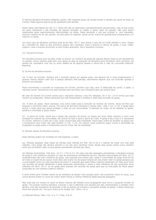 A máxima disciplina formativa diligente, porém, não impedirá lapsos da vereda direita e estreita por parte de todos os
crentes. Estão seguros alguns de ser assaltados pelo pecado.
Desta classe está falado em Gal. 6:1. Esses não são os obstinada e persistentemente pecaminosos, mas os que vivem
em geral retamente e são tomados de alguma tentação ou habito e assim caem em pecado. São para serem
restaurados pelos espiritualmente intencionados na igreja. Estes deveriam ir aos que erraram e, com mansidão,
procurar recobra-los do seu pecado. Se este plano for seguido, salvar-se-ão muitos de grandemente prejudicarem a si
mesmo e à igreja.
Um outro caso de disciplina corretiva acha-se em Mat. 18:17. Aqui temos o caso de um irmão ofender a outro. Depois
de o ofendido ter dado os dois primeiros passos sem resultado, trará o assunto à ciência da igreja, a qual, então,
julgará o caso e buscará reconciliar os dois irmãos apartados. Isto é disciplina corretiva.
(3). Disciplina Excisiva
Por disciplina excisiva quer-se dizer cortar ou excluir um membro da igreja por alguma ofensa ímpia ou por persistência
no pecado. Pouco importa quão bem uma igreja se saia na aplicação da disciplina tanto formativa como corretiva, ela
achará ser necessário uma vez ou outra afastar-se de alguma pessoa e retirar-lhe a mão de comunhão fraternal.
Notemos:
A. Os fins da disciplina excisiva.
(a). O bem do excluído. Sempre que o excluído parece ser pessoa salva, isto deveria ser a coisa predominante. E
quando mesmo estiver claro que a pessoa ofensora está perdida, deveríamos esperar que sua exclusão ajudará a
produzir sua salvação.
Paulo recomendou a exclusão do incestuoso em Corinto, primeiro que tudo, para "a destruição da carne", a saber, a
natureza carnal. Deveríamos orar pelo excluído para que Deus use a disciplina para seu próprio bem.
No caso do homem de Corinto vemos que a disciplina realizou o seu fim desejado. De 2 Cor. 2:6-8 vemos que esse
homem se arrependeu. Muitos discípulos tem sido despertados e trazidos à razão pela exclusão da igreja.
(b). O bem da igreja. Paulo assinalou uma outra razão para a exclusão do homem de Corinto. Paulo diz-lhes que
purguem o fermento velho, porque "um pouco de fermento fermenta a massa toda." Vide 1 Cor. 5:7,8. A igreja deve
excluir o ímpio para que possa proteger o resto de sua comunidade. O exemplo do ímpio, se for deixado na igreja,
tenderá a corromper a igreja inteira.
(c) . A glória de Cristo. Ainda que a igreja não precisou de excluir os ímpios por amor deles mesmos e como uma
proteção do restante da comunidade, ela carecia de faze-lo para a glória de Cristo. A igreja é Seu corpo e O representa
no mundo. Desonra a Cristo ser o Seu corpo conspurcado pela impiedade. Paulo argui contra as divisões na igreja com
o fundamento que Cristo não está dividido (1 Cor. 1:13). Do mesmo modo podemos argüir contra a permissão da
impiedade na igreja sobre o fundamento que em Cristo não há impiedade.
B. Ofensas dignas da disciplina excisiva.
Estas ofensas podem ser divididas em três espécies; a saber:
(a). Ofensas pessoais. Esta classe de ofensas está referida em Mat. 18:15-18 e o método de tratar com elas está
indicado. Uma igreja não deveria permitir a um dos seus membros trazer diante dela queixa contra outro membro
antes que se tenham dado os dois passos precedentes escritos por Jesus.
(b) Ofensas doutrinárias. Vide Rom. 16:17; 1 Tim 6:3-5. De cada uma das passagens precedentes a disciplina excisiva
da igreja é uma inferência razoável no caso de ensinadores persistentes do erro. Aqueles mencionados em Rom. 16:17
evidentemente não eram membros da igreja, mas suponde que tinham sido; podia a comunidade da igreja evitá-los de
tal modo a impedi-los de causar muito dano sem excluí-los da igreja? Estaria em boa ordem reter na igreja pessoas que
a comunidade como um todo precisaria de evitar? E suponde que esses falsos mestres insistissem em falar seus erros
nas reuniões da igreja? Respondei a estas perguntas calmamente e vereis a clara inferência de tais caracteres como
referidos em Rom. 16:17, se na igreja deve precisar ser excluído da igreja para que as instruções de Paulo sejam
cumpridas de uma maneira ordeira e efetiva.
E seria direito para Timóteo retirar-se de membros da igreja? Uma solução assim não produziria cisma no corpo, que
nunca deveria existir no corpo de Cristo? Assim temos a mesma inferência desta segunda passagem.
Mas notai que em ambos os casos os falsos mestres são falados como propagando seus erros e causando divisão na
igreja. Tal conduta reclama disciplina. Contudo o caso é diferente com aqueles que não compreendem a verdade como
deviam, mas são suscetíveis de aprender e não se portam de maneira a causarem divisão na igreja. É desta classe que
Paulo fala quando diz: "Ao que é fraco na fé recebei vós." (Rom. 14:1).
(c) Ofensas Morais. Vide 1 Cor. 5:1-7; 2 Tess. 3:6,14.

 