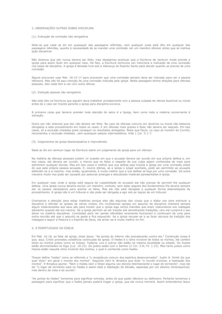 2. OBSERVAÇÕES OUTRAS SOBRE DISCIPLINA
(1). Indicação de comissão não obrigatória
Note-se que nada se diz em quaisquer das passagens referidas, nem qualquer coisa está dito em qualquer das
passagens referidas, quanto à necessidade de se mandar uma comissão ver um membro ofensor antes que se institua
ação disciplinar.
Não dizemos que isto nunca devera ser feito, mas desejamos acentuar que a Escritura de nenhum modo prende a
igreja para assim fazer em qualquer caso. De fato, a Escritura nenhuma vez menciona a indicação de uma comissão
nos casos de disciplina. A igreja é deixada livre sob a liderança do Espírito Santo para decidir quando se precisa de uma
comissão.
Alguns procuram usar Mat. 18:15-17 para provarem que uma comissão sempre deve ser indicada para ver a pessoa
ofensora. Mas não há aqui menção de uma comissão indicada pela igreja. Nesta passagem temos direções para ofensas
pessoais. Isto nada tem a ver com outra ofensa.
(2). Visitação pessoal não obrigatória
Não está dito na Escritura que alguém deva trabalhar privadamente com a pessoa culpada de ofensa doutrinal ou moral
antes de o caso ser trazido perante a igreja para disciplina excisiva.
A primeira coisa que deveria prender toda atenção do salvo é a Igreja, bem como toda a matéria concernente à
salvação.
Outra vez não dizemos que isto não devera ser feito. No caso de ofensas comuns em doutrina ou moral não estamos
obrigados a este procedimento em todos os casos. E em ofensas mais graves e feias não devera ser seguido. Em tais
casos, só a exclusão imediata pode conseguir os resultados almejados. Notai que Paulo, no caso do homem de Corinto,
recomendou a exclusão imediata , sem quaisquer passos intermediários. Vide 1 Cor. 5:1-7.
(3). Julgamentos da igreja desnecessários e imprudentes
Nada se diz em nenhum logar da Escritura sobre um julgamento da igreja para um ofensor.
Na matéria de ofensas pessoais podem vir ocasião em que o acusado devera ser ouvido em sua própria defesa e, em
tais casos, ele devera ser ouvido, a menos que os fatos a respeito de sua culpa sejam conhecidos de mais para
admitirem qualquer dúvida. Mas em tais casos é melhor que sua defesa seja trazida à igreja por uma comissão antes
do que pela própria pessoa acusada. E, noutra ofensa, se a igreja o julgar acertado, pode ser permitido ao acusado
defender-se a si mesmo; mas então, igualmente, é muito melhor que a sua defesa se faça por uma comissão. De outra
maneira muito mal pode ser causado por palavras amargas e descabidas matérias apresentadas à igreja.
Em qualquer caso onde a igreja está segura da culpabilidade do acusado ela não precisa de permitir-lhe qualquer
defesa. Uma igreja nunca deveria excluir um membro, contudo, sem estar seguira dos fundamentos Ela devera sempre
dar os passos necessários para acertar os fatos. Mas ela não está obrigada a qualquer forma estereotipada de
procedimento. A igreja não é um tribunal e não pode ser obrigada a agir sob as regras de um tribunal.
Chamamos a atenção para estas matérias porque elas são algumas das coisas que o diabo usa para entravar a
disciplina e ofender as igrejas de vários modos. Em muitíssimas igrejas um assunto de disciplina chamará sempre
algum tradicionalista aos seus pés para insistir que a igreja siga certos tramites que eram costumeiros nos matagais
dantanho quando ele era menino. Se a igreja permitir-se ser trazida sob semelhantes tradições, raro ela cumprirá o seu
dever na matéria disciplinar. Comissões para ver partes ofendidas raramente funcionam e continuam de uma para
outra reunião até que o assunto se gasta e fica esquecido. Se a igreja recusar-se a se fazer escrava da tradição dos
matagais e seguir a Palavra e o Espírito de Deus, ela achar-se-á muito melhor no fim.
X. A PERPETUIDADE DA IGREJA
Em Mat. 16:18, ao falar da igreja, disse Jesus: "As portas do inferno não prevalecerão contra ela." Contenção nossa é
que, aqui, Cristo prometeu existência continuada da igreja. O Hades é o reino invisível de todos os mortos; ele contém
tanto os mortos justos como os ímpios. Todavia, uns e outros não estão na mesma localidade ou estado. Os ímpios
estão atormentados no fogo (Luc. 16:23). Os justos estão com o Senhor (2 Cor. 5:8; Fil. 1:23). Mas tanto justos como
ímpios estão naquele reino invisível dos mortos, o qual é conhecido como hades.
Thayer define "hades" como se referindo a "o receptáculo comum dos espíritos desencarnados". Justin A. Smith diz que
quer dizer" em geral o mundo dos mortos". Segundo John A. Broadus que dizer "o mundo invisível, a habitação dos
mortos". E Broadus ajunta: "Nem o Hades nem o Sheol alguma vez denota distintamente o lugar de tormento", mas ele
diz "o logar de tormento está no Hades e assim está a habitação de Abraão, separada por um abismo intransponível,
mas dentro da vista e do ouvido".
"As portas do Hades" tomamos para significar entrada, antes do que poder ofensivo ou defensivo. Portanto tomamos a
passagem para significar que o hades jamais poderá tragar a igreja, que ela nunca morrerá. Assim entendemos Jesus

 