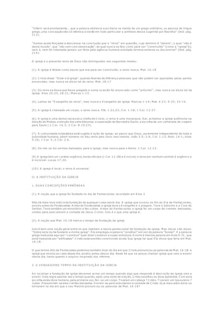 "Inferir-se-á prontamente... que a palavra ekklesia suscitaria na mente de um grego ordinário, ou pessoa de língua
grega, uma concepção não só idêntica a senão em todo particular a antítese dessa sugerida por Basiléia" (ibid. pág.
213).
"Somos assim forçados a descansar na conclusão que o "reino" em questão, cujo domínio é "dentro", o qual "não é
deste mundo", que "não vem com observação", do qual nunca se fala como para ser "construído" (como a "igreja"é),
nem é, nem foi intentada jamais ser feita pela agência humana entidade terrena externa ou discernível" (ibid. pág.
214).
A igreja e o presente reino de Deus são distinguidos nos seguintes modos:
(1). A igreja é falada como aquilo que era para ser construído; o reino nunca. M at. 16:18
(2). C risto disse: "Dizei-o à igreja", quando falando de diferença pessoais que não podem ser ajustadas pelas partes
envolvidas; mas nunca se disse tal do reino. M at. 18:17
(3). Do reino se disse que fosse pregado e numa ocasião foi anunciado como "próximo" ; mas nunca se disse tal da
igreja. A tos 20:25, 28:31; M arcos 1:15.
(4). Lemos do "Evangelho do reino", mas nunca o Evangelho da igreja. M arcos 1:14; M at. 4:23; 9:35; 24:14.
(5). A igreja é chamada um corpo; o reino nunca. Efe. 1:22,23; C ol. 1:18; 1 C or. 1 2:27.
(6). A igreja é uma democracia sob a chefia de C risto; o reino é uma monarquia. Daí, achamos a igreja autônoma na
eleição de M atias, a eleição dos sete diáconos; a separação de Barnabé e Saulo; a escolha de um camarada de viagem
para Saulo ( 1 C or. 1 6:3; 2 C or. 8:19,23).
(7). A comunidade eclesiástica está sujeita à ação da igreja; ao passo que Deus, puramente independente de toda a
autoridade humana, põem homens no Seu reino pelo novo nascimento. João 3:5; 2:6; C ol. 1:13; Rom. 14:1; A tos
9:26; 1 C or. 5; 2 C or. 2:6.
(8). De nós se diz sermos batizados para a igreja; mas nunca para o Reino. 1 C or. 12:13.
(9) A igreja tem um caráter orgânico, tendo oficiais (1 C or. 12:28) e é visível; o reino em nenhum sentido é orgânico e
é invisível. Lucas 17:20.
(10). A igreja é local; o reino é universal.
II. A INST IT U IÇ Ã O DA IGREJA
1. DU A S C O NC EP Ç Õ ES ERRÔ NEA S
(1). A noção que a igreja foi fundada no dia de P entecostes recordado em A tos 2
Não há mais leve indício da fundação de qualquer coisa neste dia. A igreja que e xistiu no fim do Dia de P entecostes,
existiu antes do P entecostes. A ntes do P entecostes a igreja teve o Evangelho e o pregara. T eve o batismo e a C eia do
Senhor. T eve também um ministério e fez cultos. A ntes do P entecostes a igreja foi um corpo de crentes batizados,
unidos para executarem a vontade de Jesus C risto. Isto é o que uma igreja é.
(2). A noção que M at. 16:18 marca o tempo da fundação da igreja
Isto é bem uma noção geral entre os que rejeitam a teoria pentecostal da fundação da igreja. M as Jesus n ão disse:
"Sobre esta rocha fundarei a minha igreja". Ele empregou a palavra "construir" em vez da palavra "fundar". E a palavra
grega traduzida aqui por "construir" quer dizer construir a super estrutura. O corre à mesma palavra em A tos 9:31, que
está traduzida por "edificadas". C risto estava então construindo ainda Sua igreja tal qual Ele disse que faria em M at.
16:18.
O que temos dito de P entecostes podemos também dizer do dia em que C risto pronunciou as palavras de M at. 16:18: a
igreja que existiu ao cabo desse dia, existiu antes desse dia. Nada há que se possa chamar igreja que veio a existir
nesse dia, tanto quanto o arquivo inspirado nos informa.
2. O V ERDA DIERO T EM P O DA INST IT U IÇ Ã O DA IGREJA
A o localizar a fundação da igreja devemos achar um tempo qua ndo algo que responde à descrição da igreja veio a
existir. Esta regra aponta-nos o tempo quando, após uma noite de oração, C risto escolheu os doze apóstolos. C om esta
escolha estes doze homens, pela primeira vez, fez-se um corpo. T iveram um cabeça ? C risto. T iveram um tesoureiro ?
Judas. P resumiram-se eles crentes batizados. U niram-se para executarem a vontade de C risto. Q ue mais além disto se
tornaram no dia em que o seu M estre pronunciou as palavras de M at. 16:18?
 