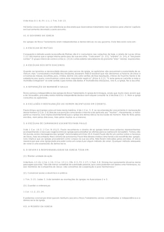 V ide A tos 6:1 -8; Fil. 1:1; 1 T im. 3:8 -13.
Há tanta coisa a dizer-se com referência ao diaconato que reservamos tratamento mais extenso para ulterior capítulo
exclusivamente devotado a este assunto.
V I. O GO V ERNO DA IGREJA
A s igrejas do Novo T estamento eram independentes e democráticas no seu governo. Este fato está visto em:
1. A ESC O LHA DE M A T IA S
C onquanto o método usado na escolha de M atias não é o costumeiro nas votaçõ es de hoje, o relato de Lucas (A tos
1:23-26) implica que a igreja inteira participou de sua escolha. "Indicaram" (v. 23), "oraram" (v. 24), e "lançaram
sortes". O grupo inteiro de cento e vinte (v. 15) é o antecedente naturalíssimo do pronome "eles" nestas expressões.
2. A ESC O LHA DO S SET E DIA C O NO S
Q uando se levantou a necessidade desses sete servos da igreja, os apóstolos não assumiram a autoridade de os
indicar, mas "convocando a multidão dos discípulos, disseram: Não é razoável que nós deixemos a P alavra de Deus e
sirvamos às mesas; escolheis, pois, irmãos dentre vós sete varões de boa reputação, cheios do Espírito Santo e de
sabedoria, aos quais constituamos sobre este importante negócio" (A tos 6:2,3). "E este parecer satisfez a toda a
multidão e elegeram" os sete varões cujos nomes são dados. A multidão dos discípulos, isto é, a igreja, fez a escolha.
3. A SEP A RA Ç Ã O DE BA RNA BÉ E SA U LO
Nisto vemos a independência das igrejas do Novo T estamento. A igreja de A ntioquia, ainda que muito mais jovem que
a de Jerusalém, procedeu nesta matéria independente desta e sem sequer consultá -la. V ide Atos 13:1 -3. Nem a igreja
consultou os apóstolos.
4. A EXC LU SÃ O E REST A U RA Ç Ã O DO HO M EM INC ENT U O SO EM C O RINT O .
P aulo dirigiu-se à igreja como um todo nesta matéria. V ide 1 C or. 5. E na recomendação concernente à restauração
deste homem (2 C or. 2:6) fala de sua punição como tendo o mesmo sido aplicado por "muitos", literalmente, a maior
parte ou maioria. Isto implica distintamente que a igreja era democrática na exclusão do home m. Não foi feito pelos
anciãos, nem pelos diáconos, mas pelos muitos ou a maioria.
5. A ESC O LHA DE C A M A RA DA S V IA JA NT ES P A RA P A U LO
V ide 1 C or. 16:3; 2 C or. 8:19,23. P aulo reconheceu o direito de as igrejas terem seus próprios representantes
acompanhando-o nas suas viagens entre as igrejas para amealhar as ofertas para os santos em Jerusalém. T emos, não
há duvida, estes mensageiros das igrejas" mencionados em A tos 20:4. A ssim P aulo não foi um senhor sobre a herança
de Deus, mas reconheceu-lhes o direito de autonomia. P aulo fala desses irmãos como tendo sido escolhido das igrejas.
Isto implica que as igrejas procederam como corpos na sua escolha. Não foram indicados pelos anciãos. A única
maneira por que uma igreja pode proceder como um corpo é por algum método de votar. Q ualquer método adequado
de votar é uma expressão de democracia.
6. O DEV ER E A RESP O NSA BILIDA DE DA IGREJA T O DA EM :
(1). M anter unidade de ação
V ide Rom. 12:16; 1 C or. 1:10; 2 C or. 13:11; Efe. 4:3; Fil. 1:27; 1 P ed. 3:8. Strong mui justamente ob serva nesta
passagem que elas "não são meros conselhos de submissão passiva, tais como poderiam ser dados uma hierarquia, ou
aos membros da C ompanhia de Jesus: são conselhos de cooperação e juízo harmonioso."
(2). C onservar puras a doutrina e a prática
1 T im. 3:15; Judas 3. V ide também as exortações às igrejas no A pocalipse 2 e 3.
(3). Guardar a ordenanças
1 C or. 11:2, 23, 24.
E podemos concluir por dizer que em nenhum caso em o Novo T estamento vemos contraditadas a independência e a
democracia da igreja.
V II. A M ISSÃ O DA IGREJA
 