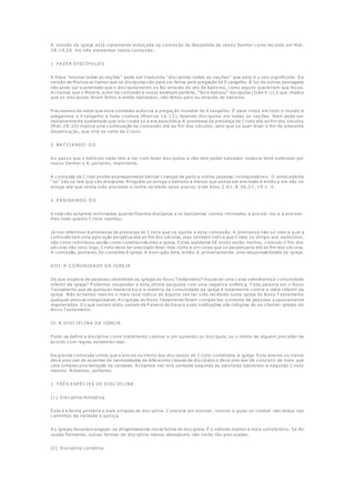 A missão da igreja está claramente esboçada na comissão de despedida de nosso Senhor como recorda em M at.
28:19,20. Há três elementos nesta comissão.
1. FA ZER DISC ÍP U LO S
A frase "ensinai todas as nações" pode ser traduzida "disciplinai todas as nações" que este é o seu significado. Da
versão de M arcos achamos que os discípulos são para ser feitos pela pregação do Evangelho. À luz de outras passagens
não pode ser sustentado que o discipulamento se fez através do ato de batismo, como alguns quereriam que fosse.
A chamos que o M estre, autor da comissão e nosso exemplo perfeito, "fez e batizou" discípulos (João 4:1), o que implica
que os discípulos foram feitos e então batizados, não feitos pel o ou através do batismo.
P recisamos de notar que esta comissão autoriza a pregação mundial do Evangelho. É para irmos em todo o mundo e
pregarmos o Evangelho a toda criatura (M arcos 16:15), fazendo discípulos em todas as nações. Nem pode ser
razoavelmente sustentado que isto coube só a era apostólica. A promessa da presença de C risto até ao fim dos séculos
(M at. 28:20) implica uma continuação da comissão até ao fim dos séculos, pelo que se quer dizer o fim da presente
dispensação, que virá na volta de C risto.
2. BA T IZA NDO -O S
A o passo que o batismo nada tem a ver com fazer discípulos e não tem poder salvador, todavia está ordenado por
nosso Senhor e é, portanto, importante.
A comissão de C risto proíbe expressamente batizar crianças de peito e outras pessoas i nconquistáveis. O antecedente
"os" são os tais que são discípulos. Ninguém se arroga o batismo a menos que possa ser ensinado e então a ele não se
arroga até que tenha sido ensinado e tenha recebido esse ensino. V ide A tos 2:41, 8:36,37, 19:1 -5.
3. ENSINA NDO -O S
A inda não estamos terminados quando fizemos discípulos e os batizamos: somos intimados a ensiná -los e a ensinar-
lhes tudo quanto C risto mandou.
Já nos referimos à promessa da presença de C risto que se ajunta a esta comissão. A promessa não só indica q ue a
comissão tem uma aplicação perpétua até ao fim dos séculos, mas também indica que C risto se dirigiu aos apóstolos,
não como indivíduos senão como constituindo eles a igreja. Estes apóstolos há muito estão mortos, contudo o fim dos
séculos não veio; logo, C risto deve ter precisado falar-lhes como a um corpo que se perpetuaria até ao fim dos séculos.
A comissão, portanto, foi cometida à igreja. A execução dela, então, é, primariamente, uma responsabilidade da igreja.
V III. A C O M U NIDA DE DA IGREJA
De que espécie de pessoas consistiram as igrejas do Novo T estamento? Houve ali uma coisa semelhante à comunidade
infantil da igreja? P odemos responder a esta última pergunta com uma negativa enfática. T oda palavra em o Novo
T estamento que de qualquer maneira toca a matéria da comunidade da igreja é totalmente contra a idéia infantil da
igreja. Não achamos mesmo o mais leve indício de alguma vez ter sido recebida numa igreja do Novo T estamento
qualquer pessoa irresponsável. A s igrejas do Novo Testamento foram compos tas somente de pessoas supostamente
regeneradas. O s que saíram disto, saíram da P alavra de Deus e suas instituições são indignas de se chamar igrejas do
Novo T estamento.
IX. A DISC IP LINA DA IGREJA
P ode-se definir a disciplina como tratamento cabível a um aprendiz ou discípulo, ou o treino de alguém proceder de
acordo com regras estabelecidas.
Da grande comissão vimos que o ensino ou treino dos discípulos de C risto cometidos à igreja. Este ensino ou treino
deve precisar de assentar às necessidades de diferentes classes de discípulos e deve precisar de consistir de mais que
uma simples proclamação da verdade. A chamos ser isto verdade segundo as epístolas pastorais e segundo C risto
mesmo. Notamos, portanto:
1. T RÊS ESP ÉC IES DE DISC IP LINA
(1). Disciplina formativa
Esta é a forma primária e mais simples de disciplina. C onsiste em ensinar, instruir e guiar os cordial -decididos nos
caminhos da verdade e justiça.
A s igrejas deveriam engajar-se diligentemente nesta forma de disciplina. É o método melhor e mais satisfa tório. Se for
usada fielmente, outras formas de disciplina menos desejáveis não serão tão precisadas.
(2). Disciplina corretiva
 