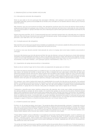 2. O BSERV A Ç Õ ES O U T RA S SO BRE DISC IP LINA
(1). Indicação de comissão não obrigatória
Note-se que nada se diz em quaisquer das passagens referidas, nem qualquer coisa está dito em qualquer das
passagens referidas, quanto à necessidade de se mandar uma comissão ver um membro ofensor antes que se institua
ação disciplinar.
Não dizemos que isto nunca devera ser feito, mas desejamos acentuar que a Escritura de nenhum modo prende a
igreja para assim fazer em qualquer caso. De fato, a Escritura nenhuma vez menciona a indicação de uma comissão
nos casos de disciplina. A igreja é deixada livre sob a liderança do Espírito Santo para decidir quando se precisa de uma
comissão.
A lguns procuram usar M at. 18:15-17 para provarem que uma comissão sempre deve ser indicada para ver a pessoa
ofensora. M as não há aqui menção de uma comissão indicada pela igreja. Nesta passagem temos direções para ofensas
pessoais. Isto nada tem a ver com outra ofensa.
(2). V isitação pessoal não obrigatória
Não está dito na Escritura que alguém deva trabalhar privadamente com a pessoa culpada de ofensa doutrinal ou moral
antes de o caso ser trazido perante a igreja para disciplina excisiva.
A primeira coisa que deveria prender toda atenção do salvo é a Igreja, bem como toda a matéria concernente à
salvação.
O utra vez não dizemos que isto não devera ser feito. No caso de ofensas comuns em doutrina ou moral não estamos
obrigados a este procedimento em todos os casos. E em ofensas mais graves e feias não devera ser seguido. Em tais
casos, só a exclusão imediata pode conseguir os resultados almejados. Notai que P aulo, no caso do homem d e C orinto,
recomendou a exclusão imediata , sem quaisquer passos intermediários. V ide 1 C or. 5:1 -7.
(3). Julgamentos da igreja desnecessários e imprudentes
Nada se diz em nenhum logar da Escritura sobre um julgamento da igreja para um ofensor.
Na matéria de ofensas pessoais podem vir ocasião em que o acusado devera ser ouvido em sua própria defesa e, em
tais casos, ele devera ser ouvido, a menos que os fatos a respeito de sua culpa sejam conhecidos de mais para
admitirem qualquer dúvida. M as em tais casos é melhor que sua defesa seja trazida à igreja por uma comissão antes
do que pela própria pessoa acusada. E, noutra ofensa, se a igreja o julgar acertado, pode ser permitido ao acusado
defender-se a si mesmo; mas então, igualmente, é muito melhor que a sua defesa se faça por uma comissão. De outra
maneira muito mal pode ser causado por palavras amargas e descabidas matérias apresentadas à igreja.
Em qualquer caso onde a igreja está segura da culpabilidade do acusado ela não precisa de permitir -lhe qualquer
defesa. U ma igreja nunca deveria excluir um membro, contudo, sem estar seguira dos fundamentos Ela devera sempre
dar os passos necessários para acertar os fatos. M as ela não está obrigada a qualquer forma estereotipada de
procedimento. A igreja não é um tribunal e não pode ser obrigada a agir sob as regras de um tribunal.
C hamamos a atenção para estas matérias porque elas são algumas das coisas que o diabo usa para entravar a
disciplina e ofender as igrejas de vários modos. Em muitíssimas igrejas um assunto d e disciplina chamará sempre
algum tradicionalista aos seus pés para insistir que a igreja siga certos tramites que eram costumeiros nos matagais
dantanho quando ele era menino. Se a igreja permitir-se ser trazida sob semelhantes tradições, raro ela cumprirá o seu
dever na matéria disciplinar. C omissões para ver partes ofendidas raramente funcionam e continuam de uma para
outra reunião até que o assunto se gasta e fica esquecido. Se a igreja recusar-se a se fazer escrava da tradição dos
matagais e seguir a P alavra e o Espírito de Deus, ela achar-se-á muito melhor no fim.
X. A P ERP ET U IDA DE DA IGREJA
Em M at. 16:18, ao falar da igreja, disse Jesus: "As portas do inferno não prevalecerão contra ela." C ontenção nossa é
que, aqui, C risto prometeu existência continuada da igreja. O Hades é o reino invisível de todos os mortos; ele contém
tanto os mortos justos como os ímpios. T odavia, uns e outros não estão na mesma localidade ou estado. O s ímpios
estão atormentados no fogo (Luc. 16:23). O s justos estão com o Senhor (2 C or. 5:8; Fil. 1:23). M as tanto justos como
ímpios estão naquele reino invisível dos mortos, o qual é c onhecido como hades.
T hayer define "hades" como se referindo a "o receptáculo comum dos espíritos desencarnados". Justin A . Smith diz que
quer dizer" em geral o mundo dos mortos". Segundo John A . Broadus que dizer "o mundo invisível, a habitação dos
mortos ". E Broadus ajunta: "Nem o Hades nem o Sheol alguma vez denota distintamente o lugar de tormento", mas ele
diz "o logar de tormento está no Hades e assim está a habitação de A braão, separada por um abismo intransponível,
mas dentro da vista e do ouvido".
"A s portas do Hades" tomamos para significar entrada, antes do que poder ofensivo ou defensivo. P ortanto tomamos a
passagem para significar que o hades jamais poderá tragar a igreja, que ela nunca morrerá. A ssim entendemos Jesus
 