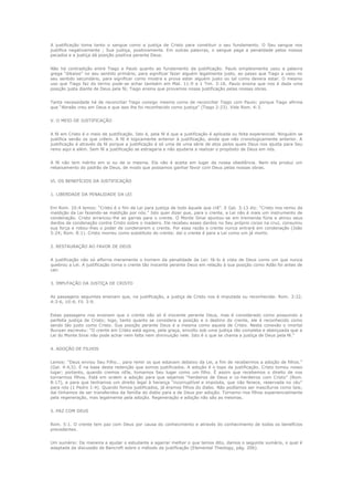 A justificação toma tanto o sangue como a justiça de Cristo para constituir o seu fundamento. O Seu sangue nos
justifica negativamente ; Sua justiça, positivamente. Em outras palavras, o sangue paga a penalidade pelos nossos
pecados e a justiça dá posição positiva perante Deus.
Não há contradição entre Tiago e Paulo quanto ao fundamento da justificação. Paulo simplesmente usou a palavra
grega “dikaioo” no seu sentido primário, para significar fazer alguém legalmente justo, ao passo que Tiago a usou no
seu sentido secundário, para significar como mostra e prova estar alguém justo ou tal como devera estar. O mesmo
uso que Tiago faz do termo pode-se achar também em Mat. 11:9 e 1 Tim. 3:16. Paulo ensina que nos é dada uma
posição justa diante de Deus pela fé; Tiago ensina que provamos nossa justificação pelas nossas obras.
Tanta necessidade há de reconciliar Tiago consigo mesmo como de reconciliar Tiago com Paulo; porque Tiago afirma
que “Abraão creu em Deus e que isso lhe foi reconhecido como justiça” (Tiago 2:23). Vide Rom. 4:3.
V. O MEIO DE JUSTIFICAÇÃO
A fé em Cristo é o meio de justificação. Isto é, pela fé é que a justificação é aplicada ou feita experiencial. Ninguém se
justifica senão os que crêem. A fé é logicamente anterior à justificação, ainda que não cronologicamente anterior. A
justificação é através da fé porque a justificação é só uma de uma série de atos pelos quais Deus nos ajusta para Seu
reino aqui e além. Sem fé a justificação se estragaria e não ajudaria a realizar o propósito de Deus em nós.
A fé não tem mérito em si ou de si mesma. Ela não é aceita em lugar da nossa obediência. Nem ela produz um
rebaixamento do padrão de Deus, de modo que possamos ganhar favor com Deus pelas nossas obras.
VI. OS BENEFÍCIOS DA JUSTIFICAÇÃO
1. LIBERDADE DA PENALIDADE DA LEI
Em Rom. 10:4 lemos: “Cristo é o fim da Lei para justiça de todo àquele que crê”. E Gal. 3:13 diz: “Cristo nos remiu da
maldição da Lei fazendo-se maldição por nós.” Isto quer dizer que, para o crente, a Lei não é mais um instrumento de
condenação. Cristo arrancou-lhe as garras para o crente. O Monte Sinai ajuntou-se em tremenda fúria e atirou seus
dardos de condenação contra Cristo sobre o madeiro. Ele recebeu esses dardos no Seu próprio corpo na cruz, consumiu
sua força e robou-lhes o poder de condenarem o crente. Por essa razão o crente nunca entrará em condenação (João
5:24; Rom. 8:1). Cristo morreu como substituto do crente; daí o crente é para a Lei como um já morto.
2. RESTAURAÇÃO AO FAVOR DE DEUS
A justificação não só alforria meramente o homem da penalidade da Lei: fá-lo à vista de Deus como um que nunca
quebrou a Lei. A justificação torna o crente tão inocente perante Deus em relação à sua posição como Adão foi antes de
cair.
3. IMPUTAÇÃO DA JUSTIÇA DE CRISTO
As passagens seguintes ensinam que, na justificação, a justiça de Cristo nos é imputada ou reconhecida: Rom. 3:22,
4:3-6, 10:4; Fil. 3:9.
Estas passagens nos ensinam que o crente não só é inocente perante Deus, mas é considerado como possuindo a
perfeita justiça de Cristo; logo, tanto quanto se considera a posição e o destino do crente, ele é reconhecido como
sendo tão justo como Cristo. Sua posição perante Deus é a mesma como aquela de Cristo. Nesta conexão o imortal
Bunyan escreveu: “O crente em Cristo está agora, pela graça, envolto sob uma justiça tão completa e abençoada que a
Lei do Monte Sinai não pode achar nem falta nem diminuição nele. Isto é o que se chama a justiça de Deus pela fé.”
4. ADOÇÃO DE FILHOS
Lemos: “Deus enviou Seu Filho... para remir os que estavam debaixo da Lei, a fim de recebermos a adoção de filhos.”
(Gal. 4:4,5). É na base desta redenção que somos justificados. A adoção é o topo da justificação. Cristo tomou nosso
lugar; portanto, quando cremos nEle, tomamos Seu lugar como um filho. É assim que recebemos o direito de nos
tornarmos filhos. Está em ordem a adoção para que sejamos “herdeiros de Deus e co-herdeiros com Cristo” (Rom.
8:17), e para que tenhamos um direito legal à herança “incorruptível e impoluta, que não fenece, reservada no céu”
para nós (1 Pedro 1:4). Quando fomos justificados, já éramos filhos do diabo. Não podíamos ser inascíturos como tais;
daí tínhamos de ser transferidos da família do diabo para a de Deus por adoção. Tornamo-nos filhos experiencialmente
pela regeneração, mas legalmente pela adoção. Regeneração e adoção não são as mesmas.
5. PAZ COM DEUS
Rom. 5:1. O crente tem paz com Deus por causa do conhecimento e através do conhecimento de todos os benefícios
precedentes.
Um sumário: De maneira a ajudar o estudante a agarrar melhor o que temos dito, damos o seguinte sumário, o qual é
adaptada da discussão de Bancroft sobre o método da justificação (Elemental Theology, pág. 206).

 
