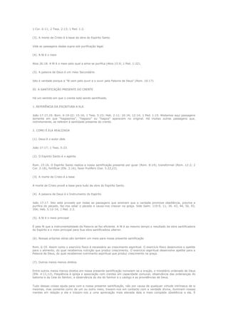 1 Cor. 6:11; 2 Tess. 2:13; 1 Ped. 1:2.
(3). A morte de Cristo é à base da obra do Espírito Santo
Vide as passagens dadas supra sob purificação legal.
(4). A fé é o meio
Atos 26:18. A fé é o meio pelo qual a alma se purifica (Atos 15:9; 1 Ped. 1:22).
(5). A palavra de Deus é um meio Secundário
Isto é verdade porque a “fé vem pelo ouvir e o ouvir pela Palavra de Deus” (Rom. 10:17).
III. A SANTIFICAÇÃO PRESENTE DO CRENTE
Há um sentido em que o crente está sendo santificado.
1. REFERÊNCIA DA ESCRITURA A ELA
João 17:17,19; Rom. 6:19-22; 15:16; 1 Tess. 5:23; Heb. 2:11; 10:14; 12:14; 1 Ped. 1:15. Alistamos aqui passagens
somente em que “hagiasmos”, “hagiazo” ou “hagios” aparecem no original. Há muitas outras passagens que,
indiretamente, se referem à santidade presente do crente.
2. COMO É ELA REALIZADA
(1). Deus é o autor dela
João 17:17; 1 Tess. 5:23.
(2). O Espírito Santo é o agente
Rom. 15:16. O Espírito Santo realiza a nossa santificação presente por guiar (Rom. 8:14), transformar (Rom. 12:2; 2
Cor. 2:18), fortificar (Efe. 3:16), fazer frutífero (Gal. 5:22,23).
(3). A morte de Cristo é a base
A morte de Cristo provê a base para tudo da obra do Espírito Santo.
(4). A palavra de Deus é o Instrumento do Espírito
João 17:17. Isto está provado por todas as passagens que ensinam que a verdade promove obediência, previne e
purifica do pecado, faz-nos odiar o pecado e causa-nos crescer na graça. Vide Salm. 119:9, 11, 34, 43, 44, 50, 93,
104; Heb. 5:12-14; 1 Ped. 2:2.
(5). A fé é o meio principal
É pela fé que a instrumentalidade da Palavra se faz eficiente. A fé é ao mesmo tempo o resultado da obra santificadora
do Espírito e o meio principal para Sua obra santificadora ulterior.
(6). Nossas próprias obras são também um meio para nossa presente santificação
Rom. 6:19. Assim como o exercício físico é necessário ao crescimento espiritual. O exercício físico desenvolve o apetite
para o alimento, do qual recebemos nutrição que produz crescimento. O exercício espiritual desenvolve apetite para a
Palavra de Deus, do qual recebemos nutrimento espiritual que produz crescimento na graça.
(7). Outros meios menos diretos
Entre outros meios menos diretos em nossa presente santificação nomeiem-se a oração, o ministério ordenado de Deus
(Efe. 4:11,12), freqüência à igreja e associação com crentes em capacidade comunal, observância das ordenanças do
batismo e da Ceia do Senhor, a observância do dia do Senhor e o castigo e as providências de Deus.
Tudo dessas coisas ajuda para com a nossa presente santificação, não por causa de qualquer virtude intrínseca de si
mesmas, mas somente como de um ou outro meio, trazem-nos em contacto com a verdade divina, iluminam nossas
mentes em relação a ela e trazem-nos a uma apreciação mais elevada dela e mais completa obediência a ela. É

 