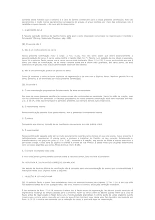 somente desta maneira que o batismo e a Ceia do Senhor contribuem para a nossa presente santificação. Não são
sacramentos e muito menos sacramentos concessores de graças. A graça recebida por meio das ordenanças não é
recebida ex opere operato – do mero ato de observância.
3. A NATUREZA DELA
É “aquela operação contínua do Espírito Santo, pela qual a santa disposição comunicada na regeneração é mantida e
fortalecida” (Strong, Systematic Theology, pág. 483).
(1). O que ela não é
A. Não é um melhoramento da carne
Nossa presente santificação inclui o corpo (1 Tes. 5:23), mas não tanto assim que altere essencialmente a
pecaminosidade da carne. A carne cobiça contra o Espírito (Gal. 5:17). Mesmo num soldado da cruz idoso e sasonado,
como foi o apóstolo Paulo, vemos que a carne estava ainda inalterada (Rom. 7:14-24). O corpo está incluído em que á
alma, por meio da santificação, se dá maior controle sobre ele e assim está guardado, até certo ponto, de atos
ostensivos de pecado; mas sua pecaminosidade essencial está latente.
B. Não é uma eliminação gradual de pecado na alma.
Como já notamos, a alma se torna impoluta na regeneração e se une com o Espírito Santo. Nenhum pecado fica na
alma, portanto, a ser eliminado por nossa presente santificação.
(2). O que ela é
A. É uma manutenção progressiva e fortalecimento da alma em santidade.
Por meio de nossa presente santificação nossas almas são confirmadas em santidade. Santo foi Adão na criação, mas
não foi confirmado em santidade. A natureza progressiva de nossa presente santificação está bem implicada em Heb.
2:11 e 10:14, onde está empregado o particípio presente, que sempre denota ação progressiva.
B. É inteiramente interna
Nossa santificação passada é em parte externa, mas a presente é inteiramente interna.
C. É prática.
Conquanto seja interna, contudo ela se manifesta externamente em vida prática cristã.
D. É experimental
Nossa santificação passada pode ser só muito escuramente experiêncial no tempo em que ela ocorre, mas a presente é
definitivamente experiencial. O crente sente e conhece o trabalhar do Espírito no seu coração, fortalecendo-o,
transformando-o de graça em graça (2 Cor. 3:18), movendo-o à oração, aos estudo da Bíblia e outros exercícios e
atividades cristãs. E esta obra do Espírito no crente é a fonte de sua firmeza. É deste modo que o Espírito testemunha
com os nossos espíritos que somos filhos de Deus (Rom. 8:18).
E. É sempre incompleta nesta vida.
A nova vida jamais ganha perfeito controle sobre a natureza carnal; Isto nos leva a considerar:
IV. REFUTADA A DOUTRINA DE PERFEIÇÃO SEM PECADO
Um estudo da doutrina bíblica de santificação não é completo sem uma consideração do ensino que a impecabilidade é
inatingível nesta vida. Urgimos sobre o seguinte:
1. OBJEÇÕES A ESTA DOUTRINA
(1). O apóstolo Paulo, a quem Deus estabeleceu como um exemplo humano para crentes (1 Tim. 1:16) e em cuja vida
não estamos certos de se ver qualquer falta, não teve, mesmo na velhice, alcançada perfeição impecável.
É isto evidente de Rom. 7:14-24. Absurdo é referir isto a Paulo antes da regeneração. No décimo quarto versículo há
significativa mudança do tempo passado para o presente. Fazer os versos além do décimo quarto referir-se à vida de
Paulo antes da regeneração é fazer deles uma monstruosidade gramatical. A última parte do verso vigésimo quinto
mostra que a vitória sobre o pecado por meio de Jesus Cristo não tem lugar nesta vida. Isto também está patente em
Rom. 8:23-25. A vitória vem somente com a redenção do corpo, a qual terá logar na ressurreição.

 