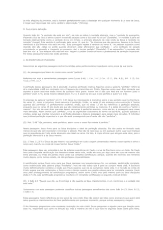 as más afeições do presente, está o homem perfeitamente apto a obedecer em qualquer momento à Lei total de Deus,
é negar que haja coisas tais como caráter e depravação.” (Strong).
D. Sua própria salvação.
Quando João diz: “a verdade não está em nós”, ele não se refere à verdade abstrata, mas a “verdade do evangelho,
trazendo a luz de Deus à alma e assim revelando pecados como a luz solar faz ao pó” (Sawtelle). “A verdade é para ser
tomada objetivamente como a verdade divina em Cristo, o princípio absoluto da vida vindo de Deus e recebido no
coração” (Lange). Este sentido é confirmado pelo verso 10, que diz: “Se dizemos que não pecamos, fazemo-lo (a Deus)
mentiroso e Sua Palavra não está em nós.” Esta passagem repete a verdade do verso 8. “As pessoas supostas como
dizendo isto são vistas no ponto quando deveriam estar oferecendo sua confissão – uma confissão de pecado
principiando no passado e chegando ao presente; daí, o tempo perfeito” (Sawtelle). E as expressões “a verdade não
está em nós” e “Sua Palavra não está em nós” negam o caráter cristão de todo o professante da perfeição impecável.
Por estas passagens todos eles estão perdidos.
2. AS ESCRITURAS EXPLICADAS
Assumimos as seguintes passagens da Escritura tidas pelos perfeccionistas impecáveis como prova da sua teoria.
(1). As passagens que falam do crente como sendo “perfeito”
Referimo-nos aqui a semelhantes passagens como Lucas 6:40; 1 Cor. 2:6; 2 Cor. 13:11; Efe. 4:11; Fili. 3:15; Col.
4:12; 2 Tim. 3:17.
A perfeição dessas passagens não é absoluta: é apenas perfeição relativa. Algumas vezes a palavra “perfeito” refere-se
só a maturidade cristã em contraste com a fraqueza de criancinhas em Cristo. Algumas vezes quer dizer somente que
aqueles a quem descreve estão livres de qualquer falta grave. Assim nos é dito que Noé era um homem justo e
perfeito” (Gen. 6:9), ainda mesmo bêbedo (Gen. 9:21). E assim se diz que Jó era perfeito e justo” (Jó 1:1).
O emprego da palavra “perfeito” em Fil. 3:15 lança luz interessante e instrutiva sobre o seu sentido usual na Escritura.
No verso 12, como já notamos, Paulo renuncia à perfeição. Então, no verso 15 ele endereça uma exortação à “tantos
quantos são perfeitos”. É perfeitamente evidente, então, que no verso 12 ele faz referência à perfeição absoluta,
enquanto que no verso 15 ele alude aos que são relativamente perfeitos ou maduros. E a estes ele exorta a “sentir o
mesmo”. Por isto ele quer dizer que eles devem renunciar à perfeição absoluta, como ele fez, e prosseguir para coisas
mais elevadas. Assim vemos que “perfeito”, a luz do significado costumeiro do termo na Escritura, quando aplicado a
crentes, exige que crentes renunciem a perfeição absoluta e todavia prossigam para coisas mais elevadas. O indivíduo
que professa perfeição impecável e o que não está prosseguindo para frente não são “perfeitos”.
(2). Mat. 5:48 “Vós, portanto, sede perfeitos, assim como o vosso Pai celeste é perfeito.”
Nesta passagem Jesus firma para os Seus discípulos o ideal de perfeição absoluta. Ele não podia ter firmado nada
menos do que isto sem coonestar e encorajar o pecado. Mas não há nada aqui ou em qualquer outro lugar que implique
que os seguidores de Cristo ainda alcancem este ideal na carne. De fato, é ímpio afirmar que atingem este ideal, pois a
perfeição oferecida é a de Deus mesmo.
(3). 1 Tess. 5:23 “E o Deus de paz mesmo voz santifique em tudo e sejam conservados inteiros vosso espírito e alma e
corpo sem mancha na vinda de nosso Senhor Jesus Cristo.”
Esta passagem deve ser entendida à luz da própria experiência de Paulo e à luz da Escritura como um todo. Se Paulo
orou pela completa santificação dos tessalonicenses nesta vida, então ele orou por algo para eles que ele mesmo não
tinha provado, ou então ele perdeu mais tarde sua completa santificação; porque, quando ele escreveu aos romanos
muito depois, como temos notado, ele não professou impecabilidade.
A santificação porque Paulo orou para que Deus operasse nos tessalonicenses foi, na verdade, santificação completa,
como evidenciado pela palavra grega “holoteles”; mas ele não indica que é para se cumprir nesta vida. A Escritura
muito definitivamente condena a noção que Paulo esperou que ela se cumprisse nesta vida. E a menção da vinda de
Cristo sugere que ele contemplou o futuro como o tempo quando sua oração estava para ter completa resposta. Paulo
orou pelo prosseguimento da santificação progressiva, assim como Cristo orou pelo mesmo para os Seus discípulos
(João 17:17), cuja santificação progressiva resultaria em completa santificação na segunda vinda de Cristo.
(4). 1 João 2:4 “Aquele que diz, eu O conheço e não guarda os Seus mandamentos, é um mentiroso e a verdade não
está nele.”
Juntamente com esta passagem podemos classificar outras passagens semelhantes tais como João 14:23; Rom. 8:12;
1 João 1:6.
Estas passagens fazem referência ao teor geral da vida cristã. Elas não podem ser tidas como ensinando que quem está
salvo guarda os mandamentos de Deus perfeitamente em qualquer momento, porque outras passagens o negam.
O Rio Mississipi proporciona uma excelente ilustração da vida cristã. Se se perguntar a alguém para que direção corre
esse rio, responderá que corre na direção sul; mas a matéria de fato é que este rio algumas vezes corre para leste,

 