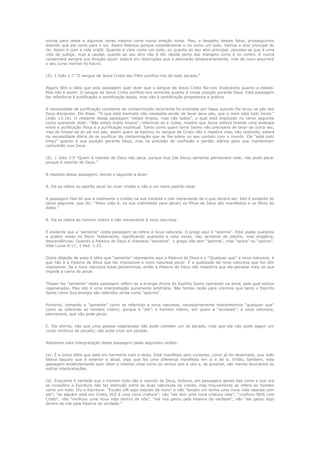outras para oeste e algumas vezes mesmo corre numa direção norte. Mas, a despeito destes fatos, prosseguimos
dizendo que ele corre para o sul. Assim falamos porque consideramos o rio como um todo. Vemos o alvo principal do
rio. Assim é com a vida cristã. Quando é vista como um todo, ou quanto ao seu alvo principal, percebe-se que é uma
vida de justiça; mas a caudal, quanto ao seu alvo não é tão rápida perto das margens como é no centro. E nunca
conservará sempre sua direção usual: baterá em obstruções que a desviarão temporariamente, mas de novo assumirá
o seu curso normal no futuro.
(5). 1 João 1:7 “O sangue de Jesus Cristo seu Filho purifica-nos de todo pecado.”
Alguns têm a idéia que esta passagem quer dizer que o sangue de Jesus Cristo faz-nos impecáveis quanto a estado.
Mas não é assim. O sangue de Jesus Cristo purifica-nos somente quanto à nossa posição perante Deus. Esta passagem
faz referência á justificação e santificação legais, mas não à santificação progressiva e prática.
A necessidade de purificação constante da contaminação recorrente foi ensinada por Jesus quando Ele lavou os pés dos
Seus discípulos. Ele disse: “O que está banhado não necessita senão de lavar seus pés, que o mais está todo limpo.”
(João 13:10). O restante dessa passagem “estais limpos, mas não todos”, o qual está explicado no verso seguinte
como querendo dizer: “Não estais todos limpos”, referindo-se a Judas, mostra que Jesus estava tirando uma analogia
entre a purificação física e a purificação espiritual. Tanto como quem toma banho não precisaria de lavar-se outra vez,
mas de limpar-se do pé nos pés, assim quem se banhou no sangue de Cristo não o repetirá mas, não obstante, estará
na necessidade diária de se purificar da contaminação que se lhe adere no seu contato com o mundo. Ele “está todo
limpo” quanto à sua posição perante Deus, mas na precisão de confissão e perdão diários para que mantenham
comunhão com Deus.
(6). 1 João 3:9 “Quem é nascido de Deus não peca, porque Sua (de Deus) semente permanece nele; não pode pecar
porque é nascido de Deus.”
A respeito dessa passagem, temos o seguinte a dizer:
A. Ela se refere ao padrão atual do viver cristão e não a um mero padrão ideal.
A passagem fala do que é realmente o cristão na sua conduta e não meramente de o que devera ser. Isto é evidente do
verso seguinte, que diz: “Nisto (isto é, na sua inabilidade para pecar) os filhos de Deus são manifestos e os filhos do
diabo.”
B. Ela se refere ao homem inteiro e não meramente à nova natureza.
É evidente que a “semente” nesta passagem se refere à nova natureza. O grego aqui é “sperma”. Está usada quarenta
e quatro vezes no Novo Testamento, significando quarenta e uma vezes, não semente de plantio, mas progênie,
descendências. Quando a Palavra de Deus é chamada “semente”, o grego não tem “sperma”, mas “spora” ou “sporos”.
Vide Lucas 8:11; 1 Ped. 1:23.
Outra objeção de peso à idéia que “semente” representa aqui a Palavra de Deus e o “Qualquer que” a nova natureza, é
que não é a Palavra de Deus que faz impossível a nova natureza pecar. É a qualidade da nova natureza que faz isto
impossível. Se a nova natureza fosse pecaminosa, então a Palavra de Deus não impediria que ela pecasse mais do que
impede a carne de pecar.
Thayer faz “semente” nesta passagem referir-se a energia divina do Espírito Santo operando na alma, pela qual somos
regenerados. Mas isto é uma interpretação puramente arbitrária. Não temos razão para crermos que tanto o Espírito
Santo como Sua energia são referidos ainda como “sperma”.
Portanto, tomando a “semente” como se referindo a nova natureza, necessariamente interpretamos “qualquer que”
como se referindo ao homem inteiro; porque é “ele”, o homem inteiro, em quem a “semente”, a nova natureza,
permanece, que não pode pecar.
C. Ela afirma, não que uma pessoa regenerada não pode cometer um só pecado, mas que ela não pode seguir um
curso contínuo de pecado; não pode viver em pecado.
Adotamos esta interpretação desta passagem pelas seguintes razões:
(a). É a única idéia que está em harmonia com o texto. Está manifesto pelo contexto, como já foi observado, que João
falava daquilo que é exterior e atual, algo que faz uma diferença manifesta em si e de si. Então, também, esta
passagem evidentemente quer dizer a mesma coisa como os versos seis e oito e, se possível, são menos favoráveis as
outras interpretações.
(b). Enquanto é verdade que o homem todo não é nascido de Deus, todavia, em passagens gerais tais como a que ora
se considera a Escritura não faz distinção entre as duas naturezas do crente, mas frouxamente se refere ao homem
como um todo. Diz a Escritura: “Exceto UM seja nascido de novo” e não “exceto um tenha uma nova vida nascida com
ele”; “se alguém está em Cristo, ELE é uma nova criatura”; não “ele tem uma nova criatura nele”; “vivificou-NOS com
Cristo”, não “vivificou uma nova vida dentro de nós”; “ele nos gerou pela Palavra da verdade”, não “ele gerou algo
dentro de nós pela Palavra da verdade.”

 