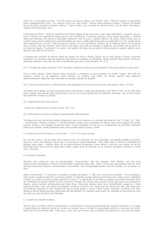 Outra vez, a linguagem de Rom. 7:14-24 mostra que ela se refere a um homem salvo. “Nenhum homem irregenerado
pode verdadeiramente dizer: “Eu consinto com a Lei, que é boa”; “Querer estar presente comigo”; “Porque me deleito
na Lei de Deus segundo o homem interior”; “Assim então, com a mente eu mesmo sirvo à Lei de Deus” (Pendleton,
Chistian Doctrines, pág. 301).
A idéia que em Rom. 7 temos a experiência de Paulo depois de ter sido salvo, mas antes santificado, enquanto que em
Rom. 8 temos sua experiência depois de ter sido santificado, é também absurda. Como temos apontado, o capítulo
oitavo de Romanos não ensina a perfeição impecável mais do que o capítulo sétimo. No oitavo Paulo ensina que os
crentes ainda gemem debaixo da pecaminosidade do corpo e estão esperando pela sua redenção (vs. 23), sendo salvos
pela esperança (vs. 24,25). Toda a prosa do crente: na sua experiência, safando-se do capítulo sétimo de Romanos
para o oitavo, não tem sentido. Todo crente vive toda a sua vida em ambos os capítulos, que ambos são só parte de
um discurso ligado. “O portanto” do verso 1 do capítulo 8 dirige-nos de volta à última parte do capítulo sétimo como
base do que está dito no oitavo.
A epístola aos romanos foi escrita antes da viagem de Paulo a Roma. Depois de ter sido levado a Roma, enquanto
prisioneiro lá, escreveu algumas epístolas.Uma delas é a epístola aos filipenses. Nesta epístola Paulo ainda renuncia à
perfeição absoluta. Disse ele que não se considerou como já a tendo atingido. Fil. 3:12.
(2). O modelo de oração dado por Cristo aos Seus discípulos implica pecaminosidade contínua por parte do povo salvo.
Como é bem sabido, Cristo ensinou Seus discípulos a confessar os seus pecados na oração modelo. Nem Ele em
qualquer tempo ou de qualquer modo insinuou ou implicou que havia um tempo quando eles poderiam
apropriadamente dispensar esta confissão do pecado e petição de perdão.
(3). O fato que todos entre os filhos de Deus são castigados por Ele mostra que todos eles pecam (Heb. 12:5-8).
“Se estais sem castigo, do qual todos são feitos participantes, então sois bastardos e não filhos” (Heb. 12:8). Não pode
haver castigo sem pecado. Deus podia tratar-nos de um modo providencial, se fossemos perfeitos, mas os Seus tratos
não poderiam chamar-se castigo.
(4). Tiago declara que todos pecam.
“Todos nós tropeçamos em muitas coisas” (Tia. 3:2).
(5). João declara que quem professa impecabilidade está enganado.
“Se dissermos que não temos pecado, enganamo-nos a nós mesmos e a verdade não está em nós” (1 João 1:8). “Nós”
– certamente se refere a crentes. E o tempo presente mostra que a passagem se refere, não a uma negação de pecado
anterior senão a uma negação de pecado atual. E esta passagem nos diz que os professantes da perfeição impecável
estão auto-iludidos. Estão enganados pelo menos sobre quatro coisas, a saber:
A. A natureza da Lei de Deus (a Lei de Cristo – 1 Cor. 9:21) para crentes.
Em vez de verem a Lei de Deus para crentes como um transcrito de Sua santidade, um padrão perfeito de justiça,
vêem-na como uma balança móvel que se acomoda à nossa habilidade. “Esta idéia reduz a divina à habilidade do
devedor para pagar,- método breve de se desincumbirem obrigações. Posso saltar a torre de uma igreja, se me for
permitido fazer uma torre de igreja bem baixa; posso tocar as estrelas, se as estrelas baixarem somente à minha
mão.” (Strong).
B. O escôpo do pecado.
Queriam que crêssemos que as transgressões “involuntárias” não são pecados. John Wesley, um dos mais
proeminentes advogados da doutrina de perfeição impecável nesta vida , disse: “Creio que uma pessoa cheia do amor
de Deus ainda está sujeita a transgressões involuntárias. Tais transgressões podeis chamar pecados, se vos apraz; eu
não.”
Meios involuntários: “1. Contrário a vontade ou desejo de alguém. 2. Não sob o controle da vontade.” Como aplicada a
atos morais, a palavra deve ter o primeiro sentido. O segundo sentido aplica-se somente a tais coisas como a digestão,
o bater do coração e outras funções naturais do corpo. E o significado da vontade ou desejo na primeira definição deve
ser entendido no sentido restrito do teor normal da vontade. No sentido lato ninguém nunca age contra sua vontade ou
desejo, exceto quando sobrepujado pela força física. Nenhuma pessoa salva quer normalmente zangar-se e falar
palavras ferinas; mas, sob sérias provocações, perde-se a calma e diz coisas que não devera ter dito. São estes atos
involuntários, segundo o único sentido em que se pode aplicar o termo a atos morais. Portanto, conforme com John
Wesley e outros perfeccionistas, estes atos não são pecado. As mesmas coisas poder ser aplicada ao homicídio de Urias
por Davi e ao seu adultério com Betséba.
C. O poder da vontade humana.
Afirmar que à vontade, mesmo normalmente, pode escolher a Deus supremamente em qualquer momento, ou é negar
a depravação na natureza carnal do homem ou implicar que a vontade é uma adesão externa a natureza do homem
antes que uma expressão dela. “Dizer que, o que quer que tenham sido os hábitos do passado e o que quer que sejam

 